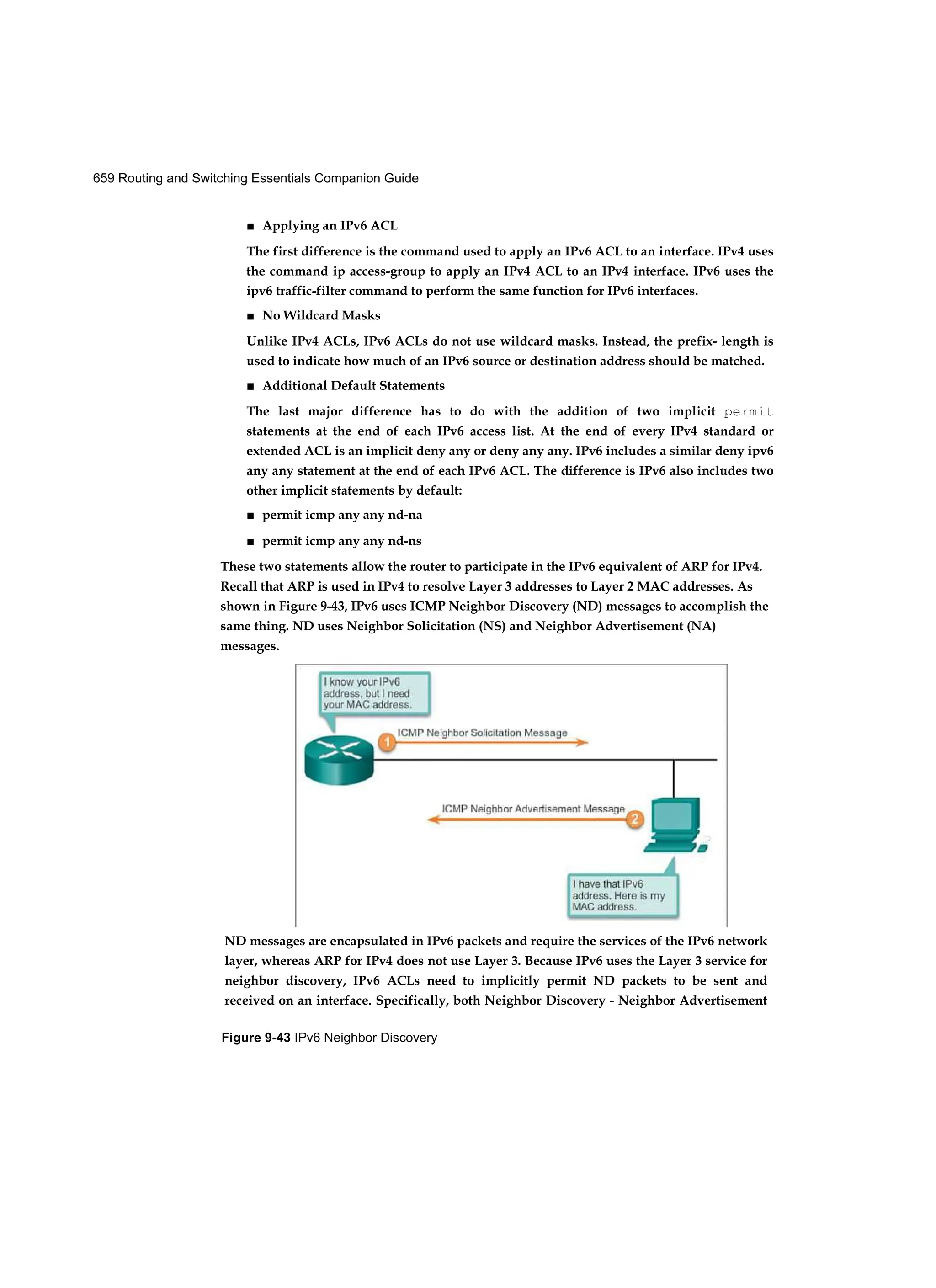 659 Routing and Switching Essentials Companion Guide
Figure 9-43 IPv6 Neighbor Discovery
■ Applying an IPv6 ACL
The first difference is the command used to apply an IPv6 ACL to an interface. IPv4 uses
the command ip access-group to apply an IPv4 ACL to an IPv4 interface. IPv6 uses the
ipv6 traffic-filter command to perform the same function for IPv6 interfaces.
■ No Wildcard Masks
Unlike IPv4 ACLs, IPv6 ACLs do not use wildcard masks. Instead, the prefix- length is
used to indicate how much of an IPv6 source or destination address should be matched.
■ Additional Default Statements
The last major difference has to do with the addition of two implicit permit
statements at the end of each IPv6 access list. At the end of every IPv4 standard or
extended ACL is an implicit deny any or deny any any. IPv6 includes a similar deny ipv6
any any statement at the end of each IPv6 ACL. The difference is IPv6 also includes two
other implicit statements by default:
■ permit icmp any any nd-na
■ permit icmp any any nd-ns
These two statements allow the router to participate in the IPv6 equivalent of ARP for IPv4.
Recall that ARP is used in IPv4 to resolve Layer 3 addresses to Layer 2 MAC addresses. As
shown in Figure 9-43, IPv6 uses ICMP Neighbor Discovery (ND) messages to accomplish the
same thing. ND uses Neighbor Solicitation (NS) and Neighbor Advertisement (NA)
messages.
ND messages are encapsulated in IPv6 packets and require the services of the IPv6 network
layer, whereas ARP for IPv4 does not use Layer 3. Because IPv6 uses the Layer 3 service for
neighbor discovery, IPv6 ACLs need to implicitly permit ND packets to be sent and
received on an interface. Specifically, both Neighbor Discovery - Neighbor Advertisement
 
