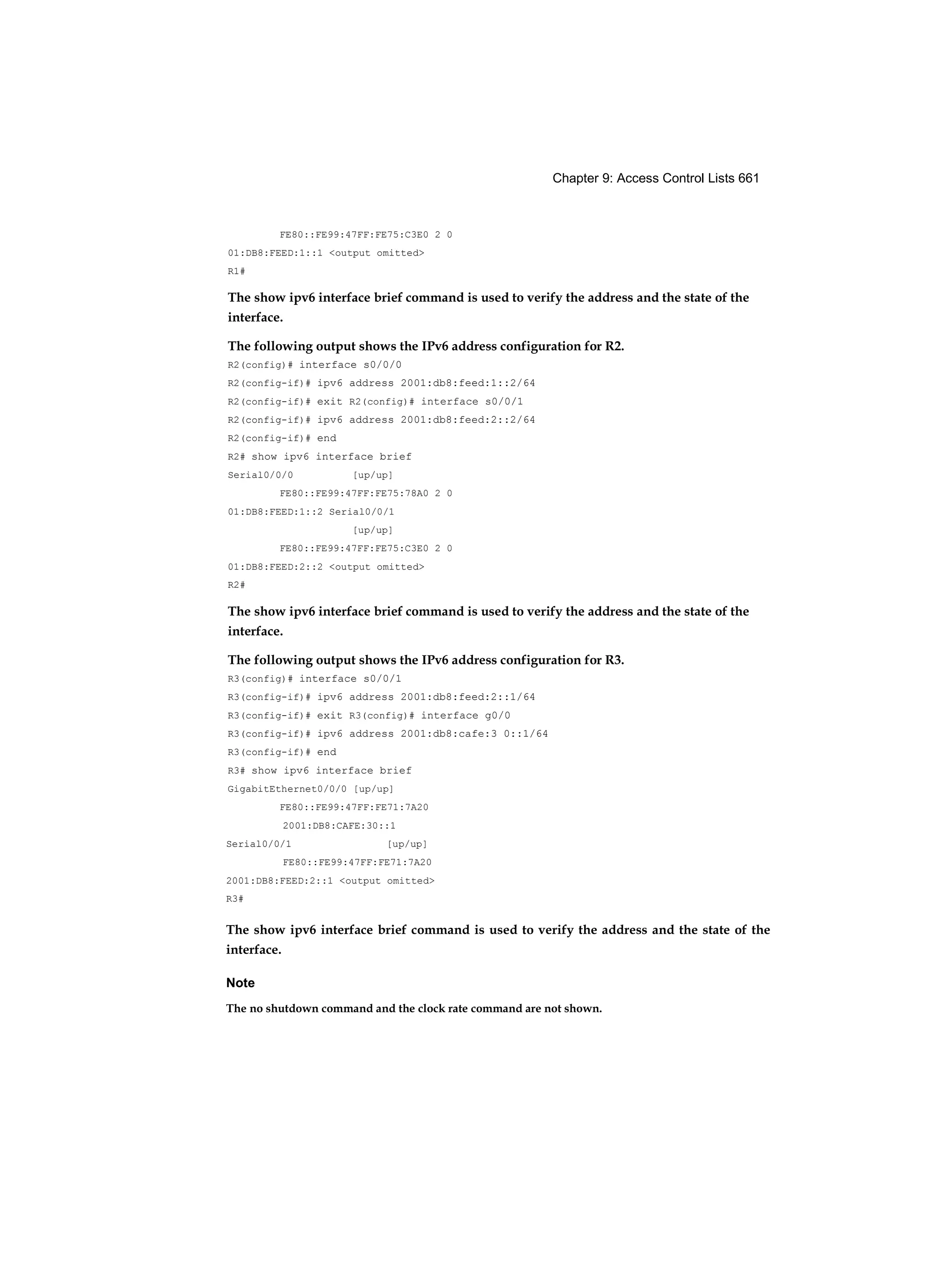 Chapter 9: Access Control Lists 661
FE80::FE99:47FF:FE75:C3E0 2 0
01:DB8:FEED:1::1 <output omitted>
R1#
The show ipv6 interface brief command is used to verify the address and the state of the
interface.
The following output shows the IPv6 address configuration for R2.
R2(config)# interface s0/0/0
R2(config-if)# ipv6 address 2001:db8:feed:1::2/64
R2(config-if)# exit R2(config)# interface s0/0/1
R2(config-if)# ipv6 address 2001:db8:feed:2::2/64
R2(config-if)# end
R2# show ipv6 interface brief
Serial0/0/0 [up/up]
FE80::FE99:47FF:FE75:78A0 2 0
01:DB8:FEED:1::2 Serial0/0/1
[up/up]
FE80::FE99:47FF:FE75:C3E0 2 0
01:DB8:FEED:2::2 <output omitted>
R2#
The show ipv6 interface brief command is used to verify the address and the state of the
interface.
The following output shows the IPv6 address configuration for R3.
R3(config)# interface s0/0/1
R3(config-if)# ipv6 address 2001:db8:feed:2::1/64
R3(config-if)# exit R3(config)# interface g0/0
R3(config-if)# ipv6 address 2001:db8:cafe:3 0::1/64
R3(config-if)# end
R3# show ipv6 interface brief
GigabitEthernet0/0/0 [up/up]
FE80::FE99:47FF:FE71:7A20
2001:DB8:CAFE:30::1
Serial0/0/1 [up/up]
FE80::FE99:47FF:FE71:7A20
2001:DB8:FEED:2::1 <output omitted>
R3#
The show ipv6 interface brief command is used to verify the address and the state of the
interface.
Note
The no shutdown command and the clock rate command are not shown.
 