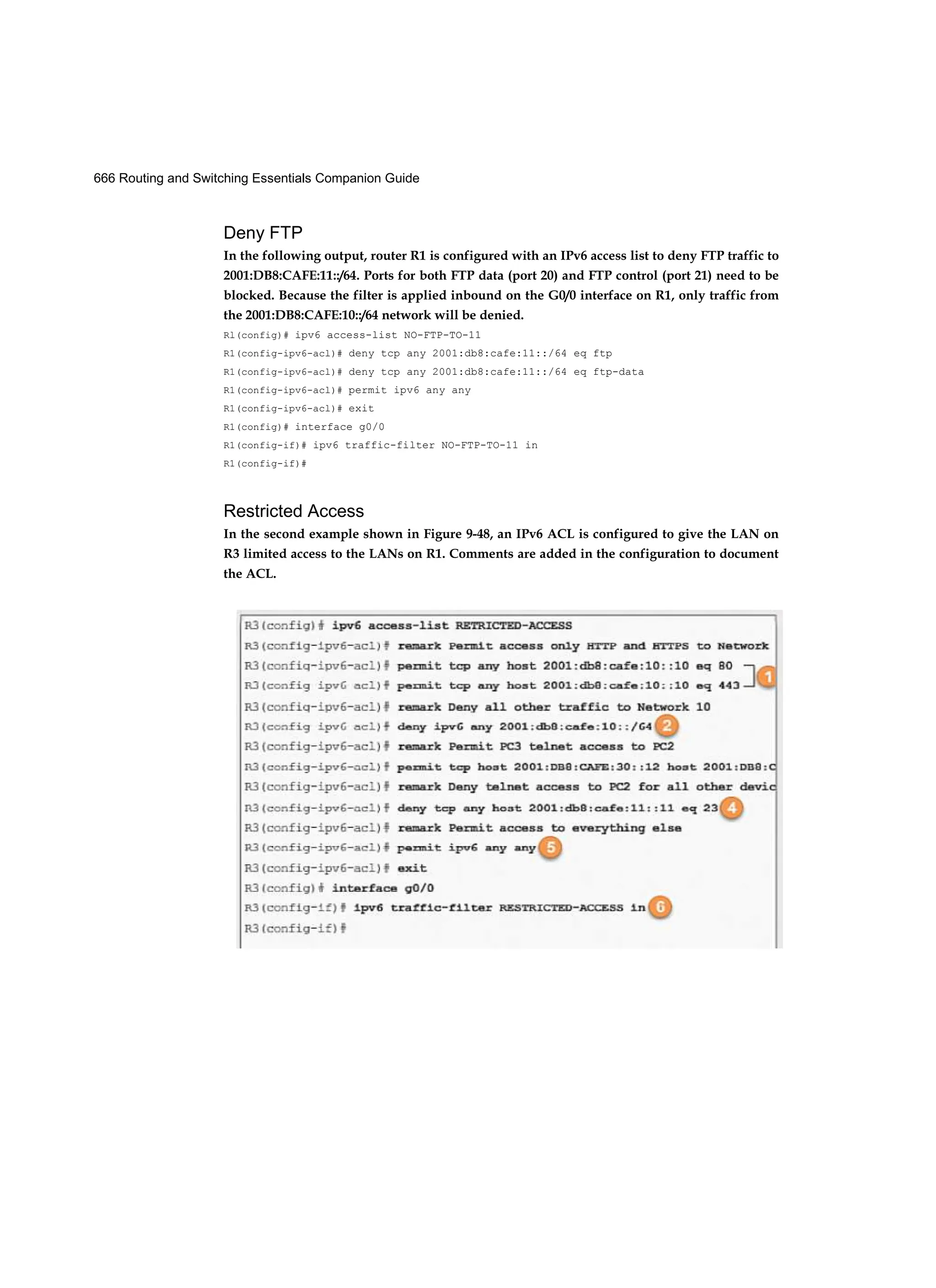 666 Routing and Switching Essentials Companion Guide
Deny FTP
In the following output, router R1 is configured with an IPv6 access list to deny FTP traffic to
2001:DB8:CAFE:11::/64. Ports for both FTP data (port 20) and FTP control (port 21) need to be
blocked. Because the filter is applied inbound on the G0/0 interface on R1, only traffic from
the 2001:DB8:CAFE:10::/64 network will be denied.
Rl(config)# ipv6 access-list NO-FTP-TO-11
R1(config-ipv6-acl)# deny tcp any 2001:db8:cafe:11::/64 eq ftp
R1(config-ipv6-acl)# deny tcp any 2001:db8:cafe:11::/64 eq ftp-data
R1(config-ipv6-acl)# permit ipv6 any any
R1(config-ipv6-acl)# exit
R1(config)# interface g0/0
R1(config-if)# ipv6 traffic-filter NO-FTP-TO-11 in
R1(config-if)#
Restricted Access
In the second example shown in Figure 9-48, an IPv6 ACL is configured to give the LAN on
R3 limited access to the LANs on R1. Comments are added in the configuration to document
the ACL.
 