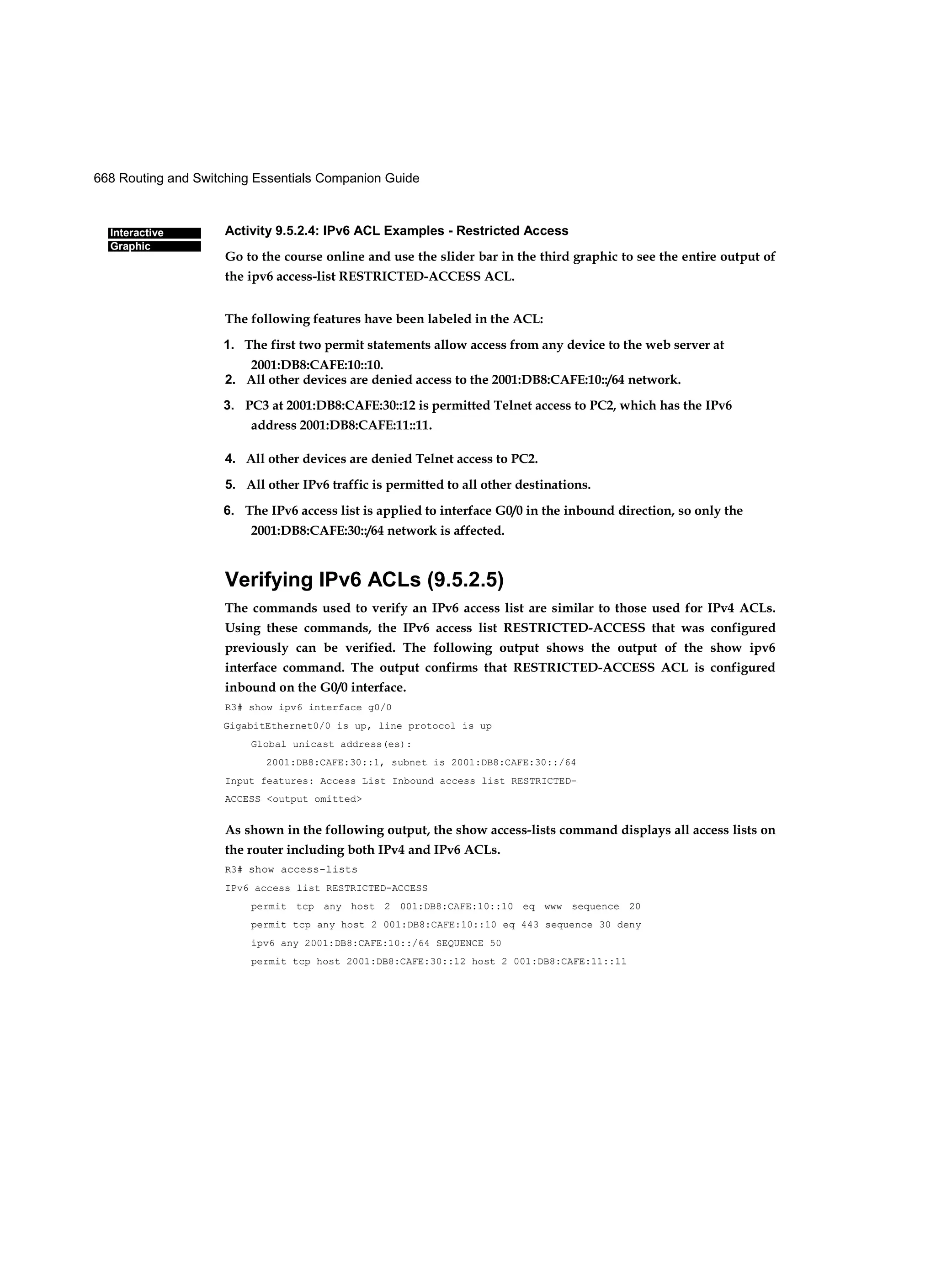 668 Routing and Switching Essentials Companion Guide
Interactive
Graphic
Activity 9.5.2.4: IPv6 ACL Examples - Restricted Access
Go to the course online and use the slider bar in the third graphic to see the entire output of
the ipv6 access-list RESTRICTED-ACCESS ACL.
The following features have been labeled in the ACL:
1. The first two permit statements allow access from any device to the web server at
2001:DB8:CAFE:10::10.
2. All other devices are denied access to the 2001:DB8:CAFE:10::/64 network.
3. PC3 at 2001:DB8:CAFE:30::12 is permitted Telnet access to PC2, which has the IPv6
address 2001:DB8:CAFE:11::11.
4. All other devices are denied Telnet access to PC2.
5. All other IPv6 traffic is permitted to all other destinations.
6. The IPv6 access list is applied to interface G0/0 in the inbound direction, so only the
2001:DB8:CAFE:30::/64 network is affected.
Verifying IPv6 ACLs (9.5.2.5)
The commands used to verify an IPv6 access list are similar to those used for IPv4 ACLs.
Using these commands, the IPv6 access list RESTRICTED-ACCESS that was configured
previously can be verified. The following output shows the output of the show ipv6
interface command. The output confirms that RESTRICTED-ACCESS ACL is configured
inbound on the G0/0 interface.
R3# show ipv6 interface g0/0
GigabitEthernet0/0 is up, line protocol is up
Global unicast address(es):
2001:DB8:CAFE:30::1, subnet is 2001:DB8:CAFE:30::/64
Input features: Access List Inbound access list RESTRICTED-
ACCESS <output omitted>
As shown in the following output, the show access-lists command displays all access lists on
the router including both IPv4 and IPv6 ACLs.
R3# show access-lists
IPv6 access list RESTRICTED-ACCESS
permit tcp any host 2 001:DB8:CAFE:10::10 eq www sequence 20
permit tcp any host 2 001:DB8:CAFE:10::10 eq 443 sequence 30 deny
ipv6 any 2001:DB8:CAFE:10::/64 SEQUENCE 50
permit tcp host 2001:DB8:CAFE:30::12 host 2 001:DB8:CAFE:11::11
 