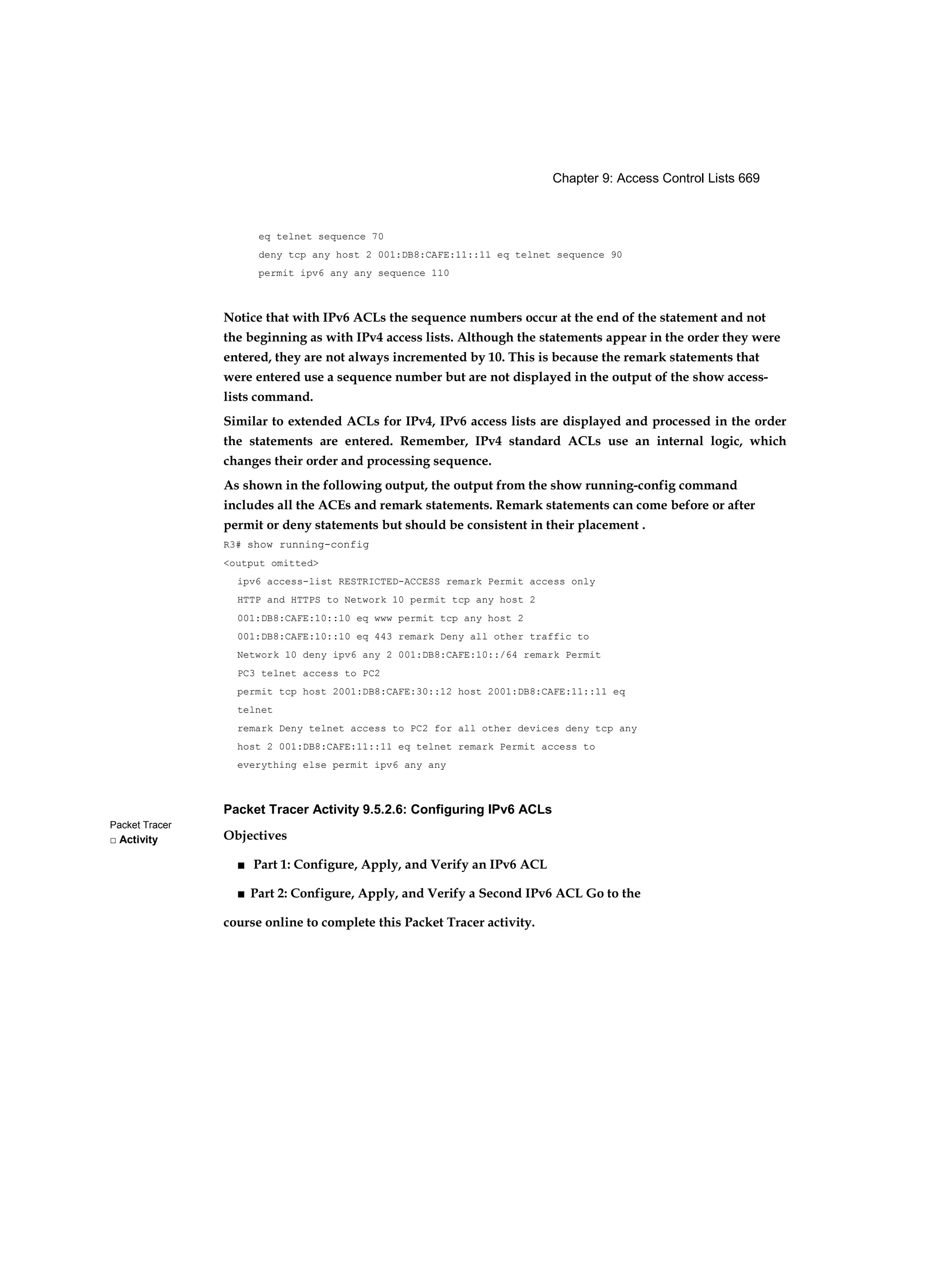 Chapter 9: Access Control Lists 669
Packet Tracer
□ Activity
eq telnet sequence 70
deny tcp any host 2 001:DB8:CAFE:11::11 eq telnet sequence 90
permit ipv6 any any sequence 110
Notice that with IPv6 ACLs the sequence numbers occur at the end of the statement and not
the beginning as with IPv4 access lists. Although the statements appear in the order they were
entered, they are not always incremented by 10. This is because the remark statements that
were entered use a sequence number but are not displayed in the output of the show access-
lists command.
Similar to extended ACLs for IPv4, IPv6 access lists are displayed and processed in the order
the statements are entered. Remember, IPv4 standard ACLs use an internal logic, which
changes their order and processing sequence.
As shown in the following output, the output from the show running-config command
includes all the ACEs and remark statements. Remark statements can come before or after
permit or deny statements but should be consistent in their placement .
R3# show running-config
<output omitted>
ipv6 access-list RESTRICTED-ACCESS remark Permit access only
HTTP and HTTPS to Network 10 permit tcp any host 2
001:DB8:CAFE:10::10 eq www permit tcp any host 2
001:DB8:CAFE:10::10 eq 443 remark Deny all other traffic to
Network 10 deny ipv6 any 2 001:DB8:CAFE:10::/64 remark Permit
PC3 telnet access to PC2
permit tcp host 2001:DB8:CAFE:30::12 host 2001:DB8:CAFE:11::11 eq
telnet
remark Deny telnet access to PC2 for all other devices deny tcp any
host 2 001:DB8:CAFE:11::11 eq telnet remark Permit access to
everything else permit ipv6 any any
Packet Tracer Activity 9.5.2.6: Configuring IPv6 ACLs
Objectives
■ Part 1: Configure, Apply, and Verify an IPv6 ACL
■ Part 2: Configure, Apply, and Verify a Second IPv6 ACL Go to the
course online to complete this Packet Tracer activity.
 
