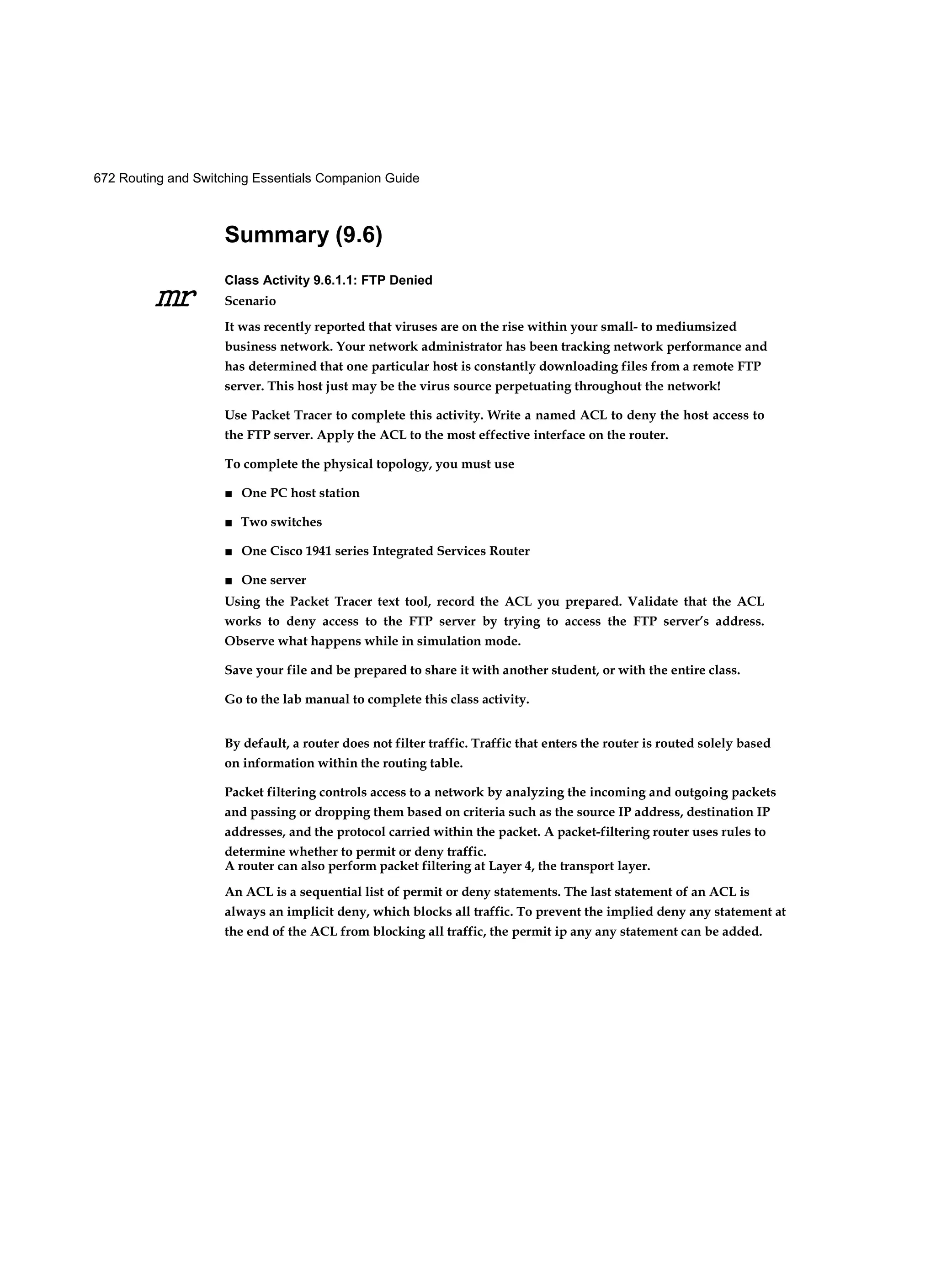 672 Routing and Switching Essentials Companion Guide
mr
Summary (9.6)
Class Activity 9.6.1.1: FTP Denied
Scenario
It was recently reported that viruses are on the rise within your small- to mediumsized
business network. Your network administrator has been tracking network performance and
has determined that one particular host is constantly downloading files from a remote FTP
server. This host just may be the virus source perpetuating throughout the network!
Use Packet Tracer to complete this activity. Write a named ACL to deny the host access to
the FTP server. Apply the ACL to the most effective interface on the router.
To complete the physical topology, you must use
■ One PC host station
■ Two switches
■ One Cisco 1941 series Integrated Services Router
■ One server
Using the Packet Tracer text tool, record the ACL you prepared. Validate that the ACL
works to deny access to the FTP server by trying to access the FTP server’s address.
Observe what happens while in simulation mode.
Save your file and be prepared to share it with another student, or with the entire class.
Go to the lab manual to complete this class activity.
By default, a router does not filter traffic. Traffic that enters the router is routed solely based
on information within the routing table.
Packet filtering controls access to a network by analyzing the incoming and outgoing packets
and passing or dropping them based on criteria such as the source IP address, destination IP
addresses, and the protocol carried within the packet. A packet-filtering router uses rules to
determine whether to permit or deny traffic.
A router can also perform packet filtering at Layer 4, the transport layer.
An ACL is a sequential list of permit or deny statements. The last statement of an ACL is
always an implicit deny, which blocks all traffic. To prevent the implied deny any statement at
the end of the ACL from blocking all traffic, the permit ip any any statement can be added.
 
