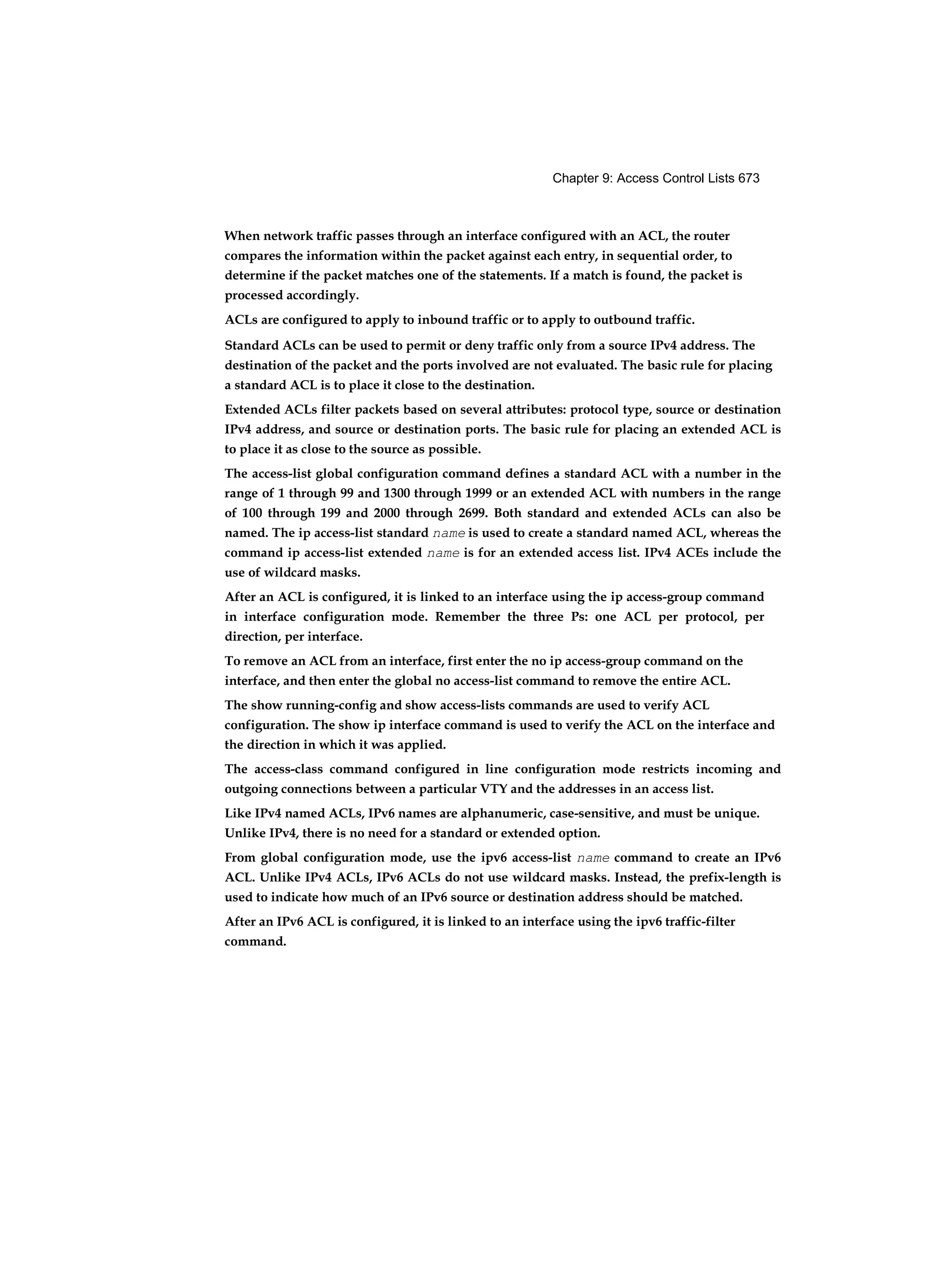 Chapter 9: Access Control Lists 673
When network traffic passes through an interface configured with an ACL, the router
compares the information within the packet against each entry, in sequential order, to
determine if the packet matches one of the statements. If a match is found, the packet is
processed accordingly.
ACLs are configured to apply to inbound traffic or to apply to outbound traffic.
Standard ACLs can be used to permit or deny traffic only from a source IPv4 address. The
destination of the packet and the ports involved are not evaluated. The basic rule for placing
a standard ACL is to place it close to the destination.
Extended ACLs filter packets based on several attributes: protocol type, source or destination
IPv4 address, and source or destination ports. The basic rule for placing an extended ACL is
to place it as close to the source as possible.
The access-list global configuration command defines a standard ACL with a number in the
range of 1 through 99 and 1300 through 1999 or an extended ACL with numbers in the range
of 100 through 199 and 2000 through 2699. Both standard and extended ACLs can also be
named. The ip access-list standard name is used to create a standard named ACL, whereas the
command ip access-list extended name is for an extended access list. IPv4 ACEs include the
use of wildcard masks.
After an ACL is configured, it is linked to an interface using the ip access-group command
in interface configuration mode. Remember the three Ps: one ACL per protocol, per
direction, per interface.
To remove an ACL from an interface, first enter the no ip access-group command on the
interface, and then enter the global no access-list command to remove the entire ACL.
The show running-config and show access-lists commands are used to verify ACL
configuration. The show ip interface command is used to verify the ACL on the interface and
the direction in which it was applied.
The access-class command configured in line configuration mode restricts incoming and
outgoing connections between a particular VTY and the addresses in an access list.
Like IPv4 named ACLs, IPv6 names are alphanumeric, case-sensitive, and must be unique.
Unlike IPv4, there is no need for a standard or extended option.
From global configuration mode, use the ipv6 access-list name command to create an IPv6
ACL. Unlike IPv4 ACLs, IPv6 ACLs do not use wildcard masks. Instead, the prefix-length is
used to indicate how much of an IPv6 source or destination address should be matched.
After an IPv6 ACL is configured, it is linked to an interface using the ipv6 traffic-filter
command.
 