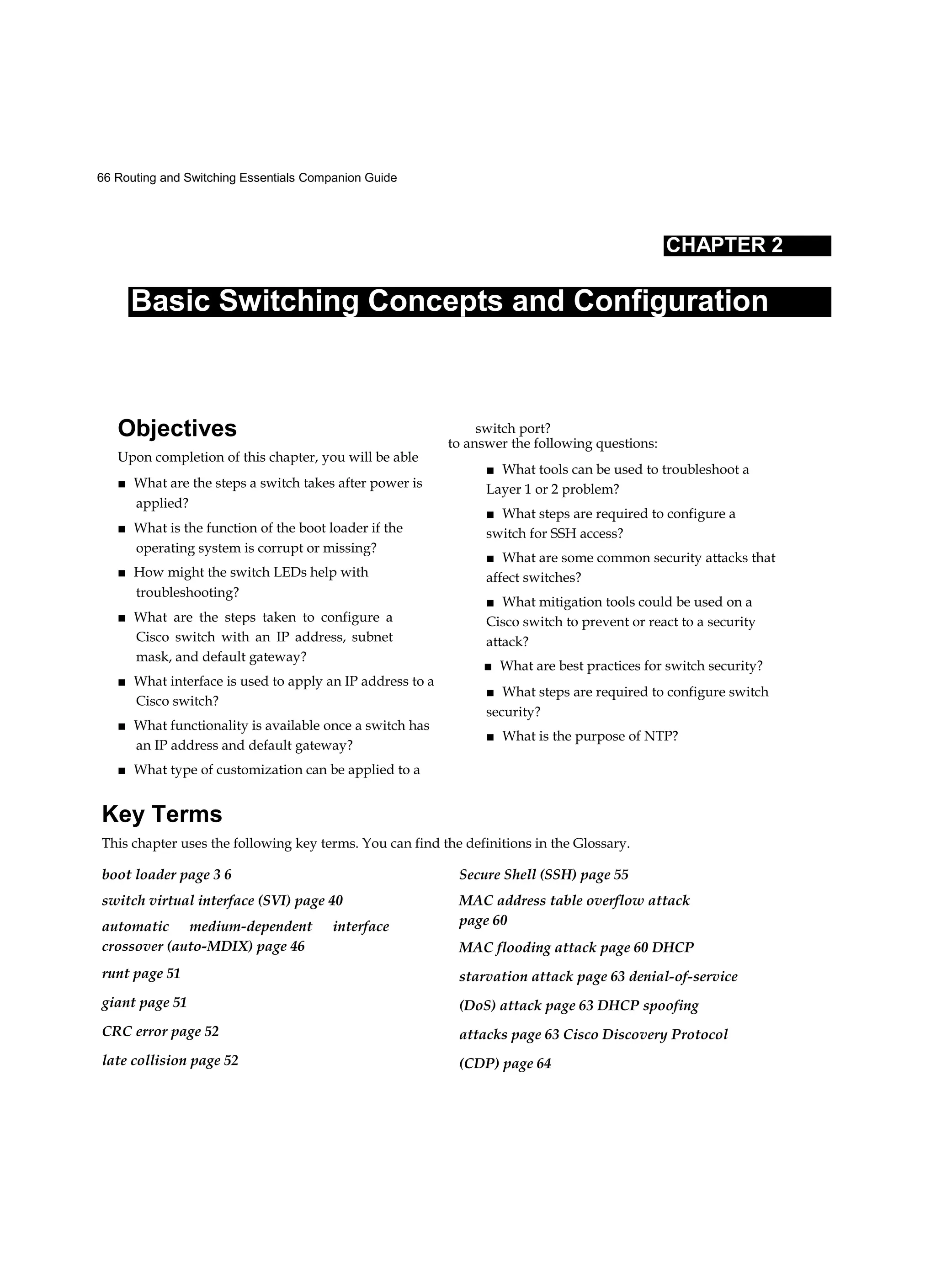 66 Routing and Switching Essentials Companion Guide
CHAPTER 2
Basic Switching Concepts and Configuration
Objectives
Upon completion of this chapter, you will be able
■ What are the steps a switch takes after power is
applied?
■ What is the function of the boot loader if the
operating system is corrupt or missing?
■ How might the switch LEDs help with
troubleshooting?
■ What are the steps taken to configure a
Cisco switch with an IP address, subnet
mask, and default gateway?
■ What interface is used to apply an IP address to a
Cisco switch?
■ What functionality is available once a switch has
an IP address and default gateway?
■ What type of customization can be applied to a
switch port?
to answer the following questions:
■ What tools can be used to troubleshoot a
Layer 1 or 2 problem?
■ What steps are required to configure a
switch for SSH access?
■ What are some common security attacks that
affect switches?
■ What mitigation tools could be used on a
Cisco switch to prevent or react to a security
attack?
■ What are best practices for switch security?
■ What steps are required to configure switch
security?
■ What is the purpose of NTP?
Key Terms
This chapter uses the following key terms. You can find the definitions in the Glossary.
boot loader page 3 6
switch virtual interface (SVI) page 40
automatic medium-dependent interface
crossover (auto-MDIX) page 46
runt page 51
giant page 51
CRC error page 52
late collision page 52
Secure Shell (SSH) page 55
MAC address table overflow attack
page 60
MAC flooding attack page 60 DHCP
starvation attack page 63 denial-of-service
(DoS) attack page 63 DHCP spoofing
attacks page 63 Cisco Discovery Protocol
(CDP) page 64
 