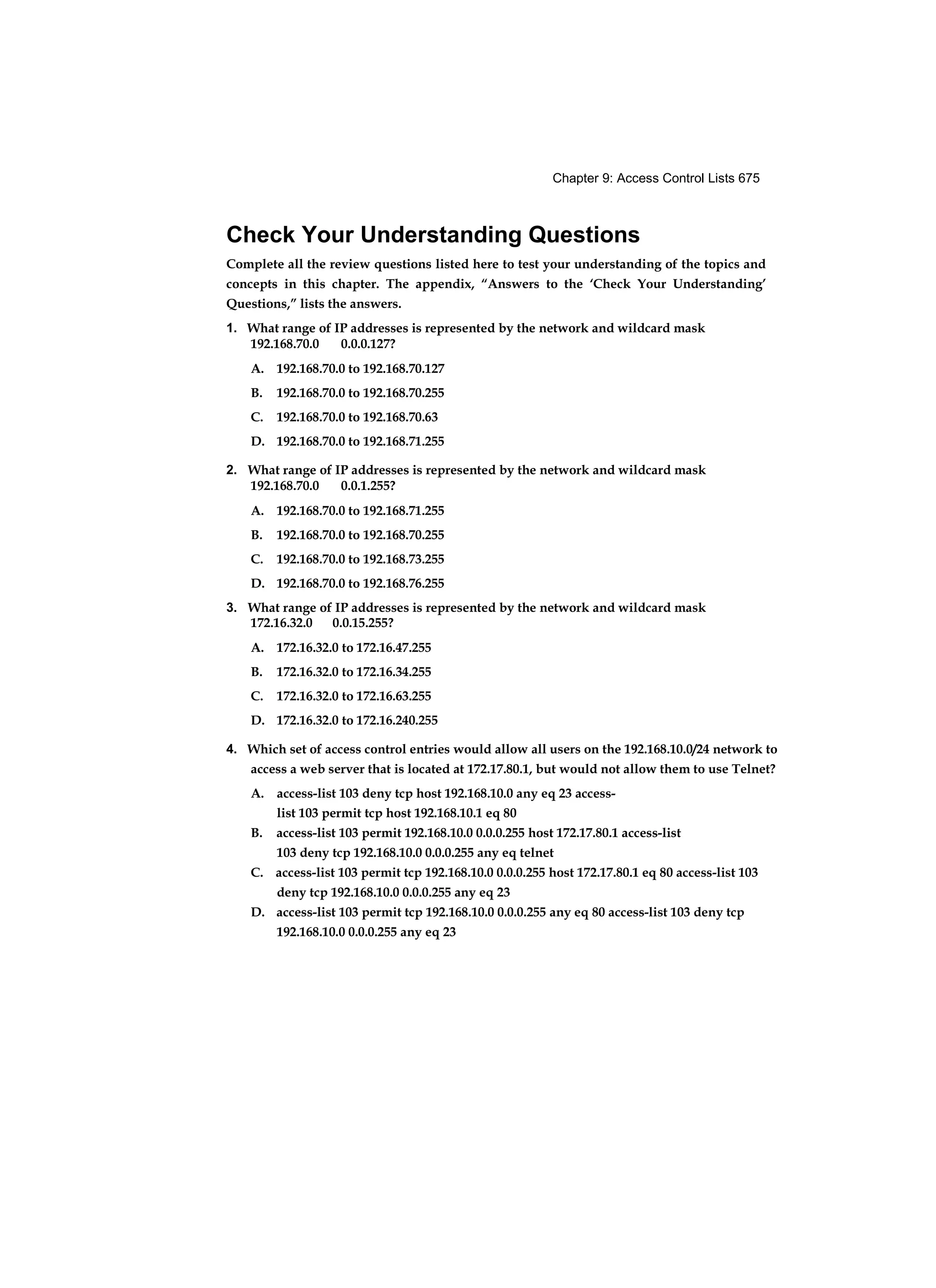 Chapter 9: Access Control Lists 675
Check Your Understanding Questions
Complete all the review questions listed here to test your understanding of the topics and
concepts in this chapter. The appendix, “Answers to the ‘Check Your Understanding’
Questions,” lists the answers.
1. What range of IP addresses is represented by the network and wildcard mask
192.168.70.0 0.0.0.127?
A. 192.168.70.0 to 192.168.70.127
B. 192.168.70.0 to 192.168.70.255
C. 192.168.70.0 to 192.168.70.63
D. 192.168.70.0 to 192.168.71.255
2. What range of IP addresses is represented by the network and wildcard mask
192.168.70.0 0.0.1.255?
A. 192.168.70.0 to 192.168.71.255
B. 192.168.70.0 to 192.168.70.255
C. 192.168.70.0 to 192.168.73.255
D. 192.168.70.0 to 192.168.76.255
3. What range of IP addresses is represented by the network and wildcard mask
172.16.32.0 0.0.15.255?
A. 172.16.32.0 to 172.16.47.255
B. 172.16.32.0 to 172.16.34.255
C. 172.16.32.0 to 172.16.63.255
D. 172.16.32.0 to 172.16.240.255
4. Which set of access control entries would allow all users on the 192.168.10.0/24 network to
access a web server that is located at 172.17.80.1, but would not allow them to use Telnet?
A. access-list 103 deny tcp host 192.168.10.0 any eq 23 access-
list 103 permit tcp host 192.168.10.1 eq 80
B. access-list 103 permit 192.168.10.0 0.0.0.255 host 172.17.80.1 access-list
103 deny tcp 192.168.10.0 0.0.0.255 any eq telnet
C. access-list 103 permit tcp 192.168.10.0 0.0.0.255 host 172.17.80.1 eq 80 access-list 103
deny tcp 192.168.10.0 0.0.0.255 any eq 23
D. access-list 103 permit tcp 192.168.10.0 0.0.0.255 any eq 80 access-list 103 deny tcp
192.168.10.0 0.0.0.255 any eq 23
 