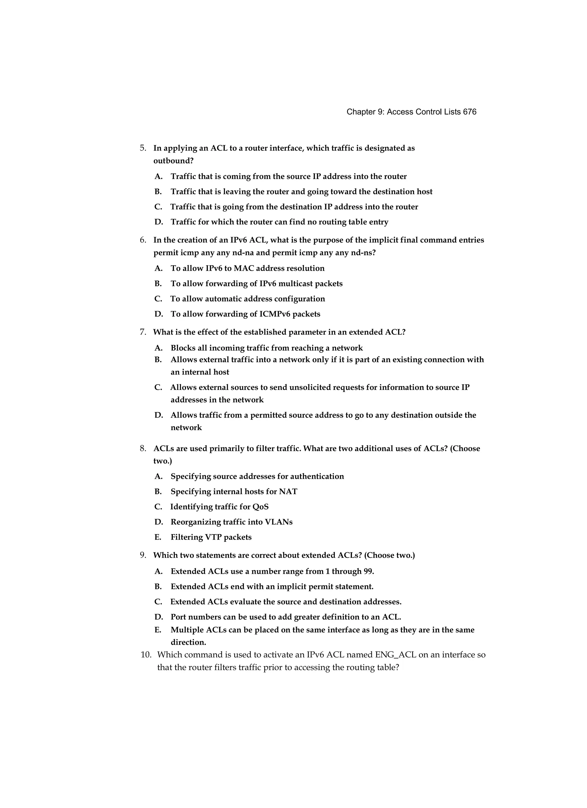 Chapter 9: Access Control Lists 676
5. In applying an ACL to a router interface, which traffic is designated as
outbound?
A. Traffic that is coming from the source IP address into the router
B. Traffic that is leaving the router and going toward the destination host
C. Traffic that is going from the destination IP address into the router
D. Traffic for which the router can find no routing table entry
6. In the creation of an IPv6 ACL, what is the purpose of the implicit final command entries
permit icmp any any nd-na and permit icmp any any nd-ns?
A. To allow IPv6 to MAC address resolution
B. To allow forwarding of IPv6 multicast packets
C. To allow automatic address configuration
D. To allow forwarding of ICMPv6 packets
7. What is the effect of the established parameter in an extended ACL?
A. Blocks all incoming traffic from reaching a network
B. Allows external traffic into a network only if it is part of an existing connection with
an internal host
C. Allows external sources to send unsolicited requests for information to source IP
addresses in the network
D. Allows traffic from a permitted source address to go to any destination outside the
network
8. ACLs are used primarily to filter traffic. What are two additional uses of ACLs? (Choose
two.)
A. Specifying source addresses for authentication
B. Specifying internal hosts for NAT
C. Identifying traffic for QoS
D. Reorganizing traffic into VLANs
E. Filtering VTP packets
9. Which two statements are correct about extended ACLs? (Choose two.)
A. Extended ACLs use a number range from 1 through 99.
B. Extended ACLs end with an implicit permit statement.
C. Extended ACLs evaluate the source and destination addresses.
D. Port numbers can be used to add greater definition to an ACL.
E. Multiple ACLs can be placed on the same interface as long as they are in the same
direction.
10. Which command is used to activate an IPv6 ACL named ENG_ACL on an interface so
that the router filters traffic prior to accessing the routing table?
 