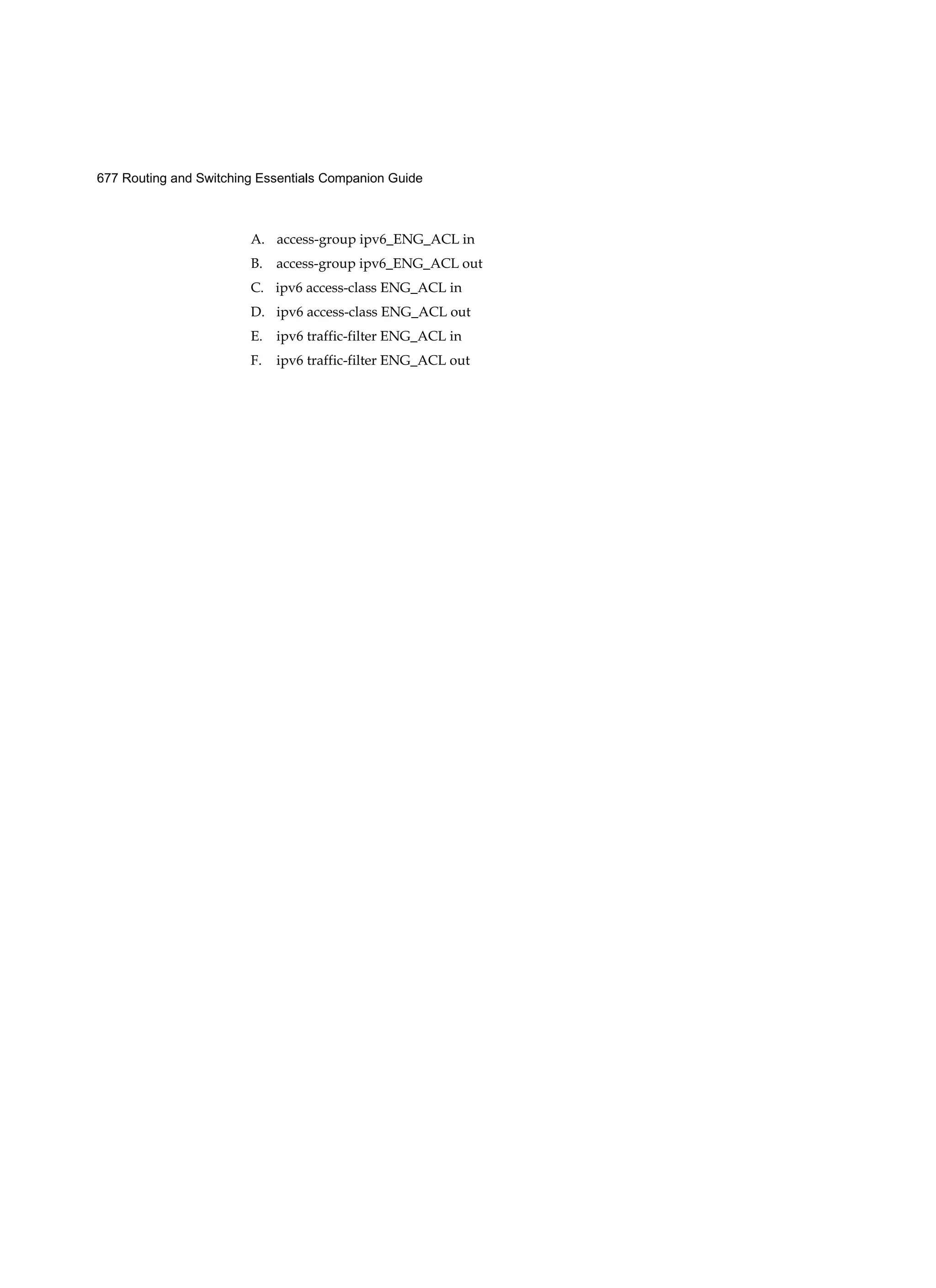 677 Routing and Switching Essentials Companion Guide
A. access-group ipv6_ENG_ACL in
B. access-group ipv6_ENG_ACL out
C. ipv6 access-class ENG_ACL in
D. ipv6 access-class ENG_ACL out
E. ipv6 traffic-filter ENG_ACL in
F. ipv6 traffic-filter ENG_ACL out
 