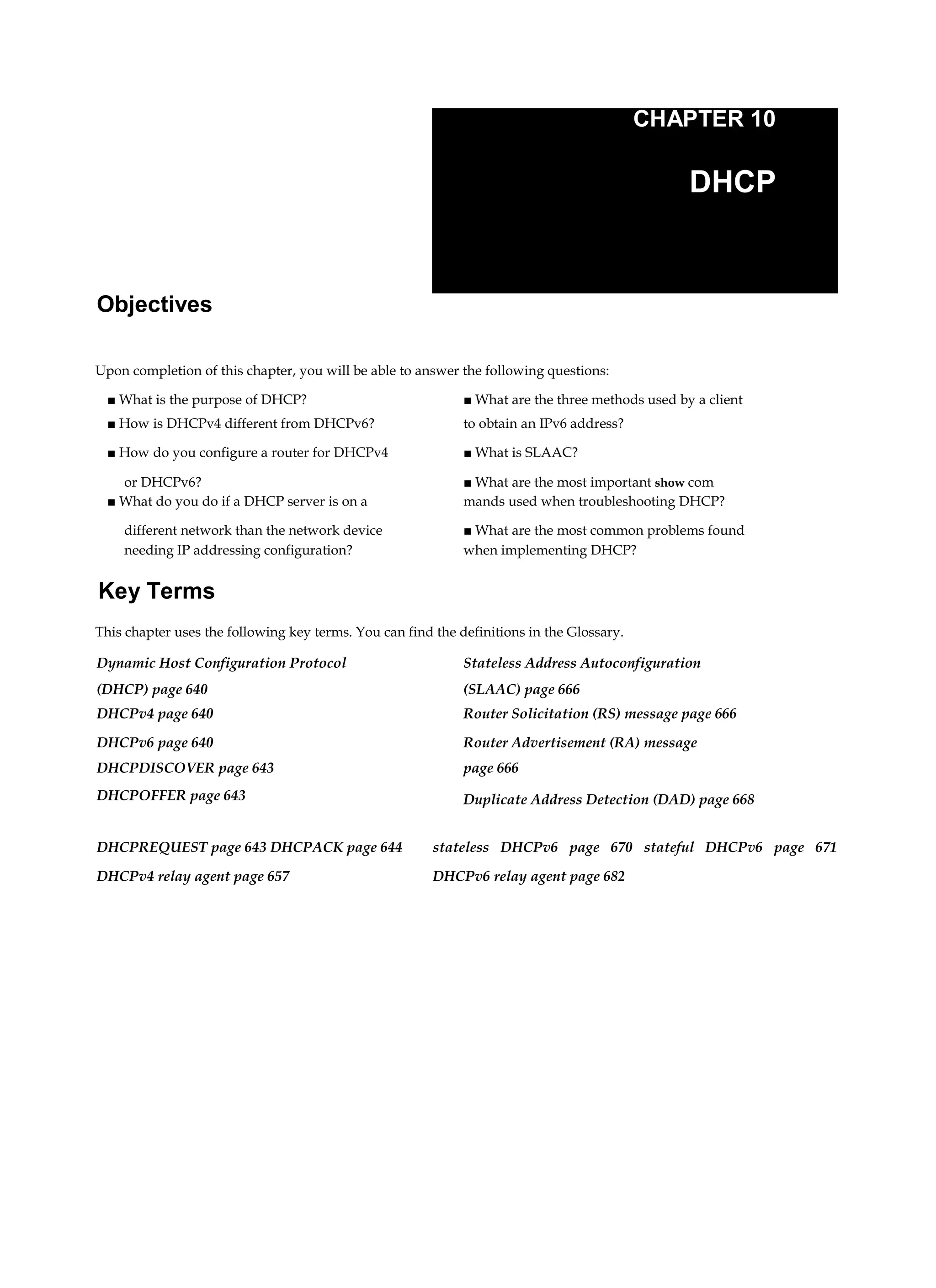 CHAPTER 10
DHCP
Objectives
Upon completion of this chapter, you will be able to answer the following questions:
■ What is the purpose of DHCP? ■ What are the three methods used by a client
■ How is DHCPv4 different from DHCPv6? to obtain an IPv6 address?
■ How do you configure a router for DHCPv4 ■ What is SLAAC?
or DHCPv6? ■ What are the most important show com
■ What do you do if a DHCP server is on a mands used when troubleshooting DHCP?
different network than the network device ■ What are the most common problems found
needing IP addressing configuration? when implementing DHCP?
Key Terms
This chapter uses the following key terms. You can find the definitions in the Glossary.
Dynamic Host Configuration Protocol Stateless Address Autoconfiguration
(DHCP) page 640 (SLAAC) page 666
DHCPv4 page 640 Router Solicitation (RS) message page 666
DHCPv6 page 640 Router Advertisement (RA) message
DHCPDISCOVER page 643 page 666
DHCPOFFER page 643 Duplicate Address Detection (DAD) page 668
DHCPREQUEST page 643 DHCPACK page 644
DHCPv4 relay agent page 657
stateless DHCPv6 page 670 stateful DHCPv6 page 671
DHCPv6 relay agent page 682
 