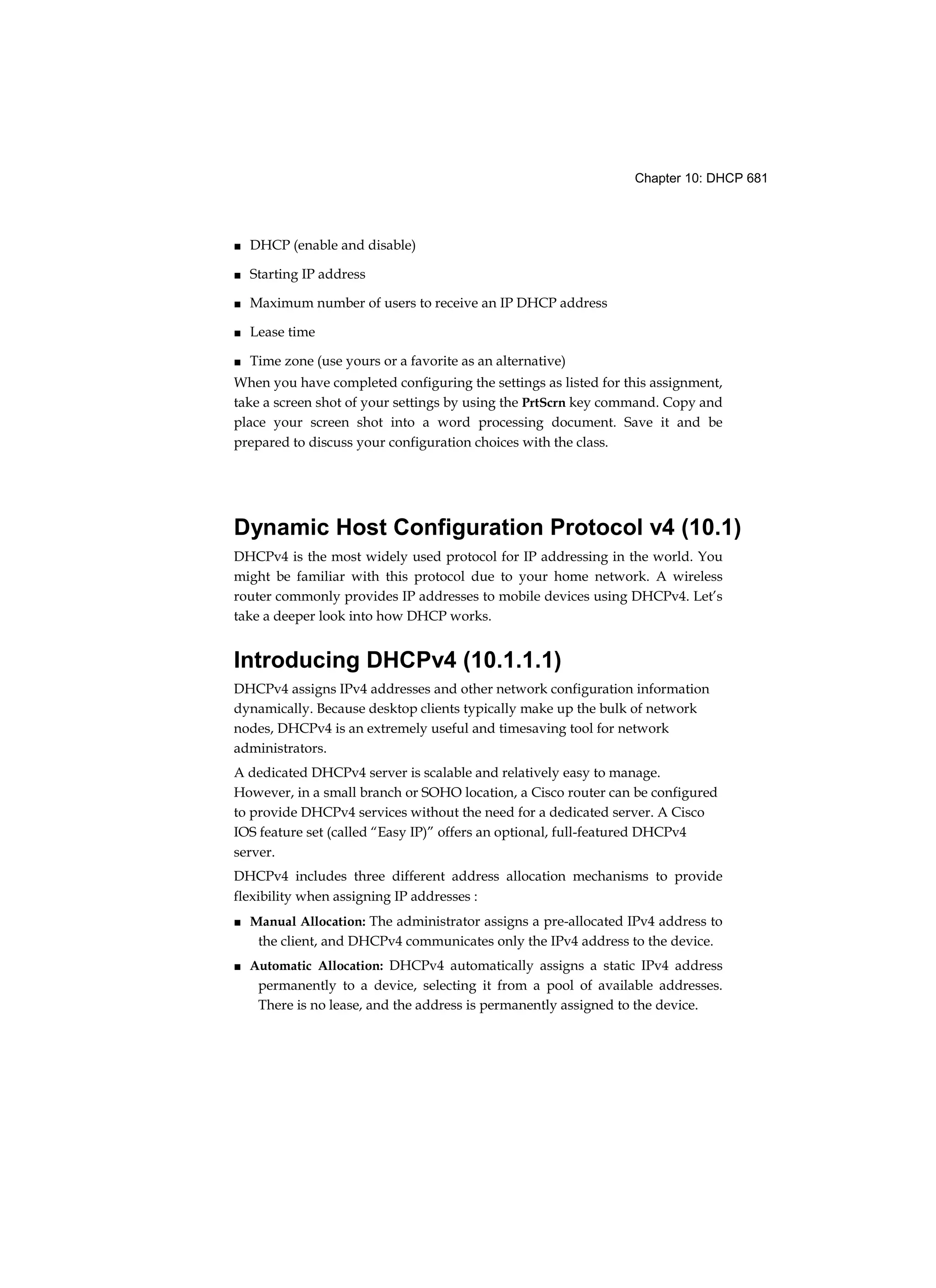 Chapter 10: DHCP 681
■ DHCP (enable and disable)
■ Starting IP address
■ Maximum number of users to receive an IP DHCP address
■ Lease time
■ Time zone (use yours or a favorite as an alternative)
When you have completed configuring the settings as listed for this assignment,
take a screen shot of your settings by using the PrtScrn key command. Copy and
place your screen shot into a word processing document. Save it and be
prepared to discuss your configuration choices with the class.
Dynamic Host Configuration Protocol v4 (10.1)
DHCPv4 is the most widely used protocol for IP addressing in the world. You
might be familiar with this protocol due to your home network. A wireless
router commonly provides IP addresses to mobile devices using DHCPv4. Let’s
take a deeper look into how DHCP works.
Introducing DHCPv4 (10.1.1.1)
DHCPv4 assigns IPv4 addresses and other network configuration information
dynamically. Because desktop clients typically make up the bulk of network
nodes, DHCPv4 is an extremely useful and timesaving tool for network
administrators.
A dedicated DHCPv4 server is scalable and relatively easy to manage.
However, in a small branch or SOHO location, a Cisco router can be configured
to provide DHCPv4 services without the need for a dedicated server. A Cisco
IOS feature set (called “Easy IP)” offers an optional, full-featured DHCPv4
server.
DHCPv4 includes three different address allocation mechanisms to provide
flexibility when assigning IP addresses :
■ Manual Allocation: The administrator assigns a pre-allocated IPv4 address to
the client, and DHCPv4 communicates only the IPv4 address to the device.
■ Automatic Allocation: DHCPv4 automatically assigns a static IPv4 address
permanently to a device, selecting it from a pool of available addresses.
There is no lease, and the address is permanently assigned to the device.
 
