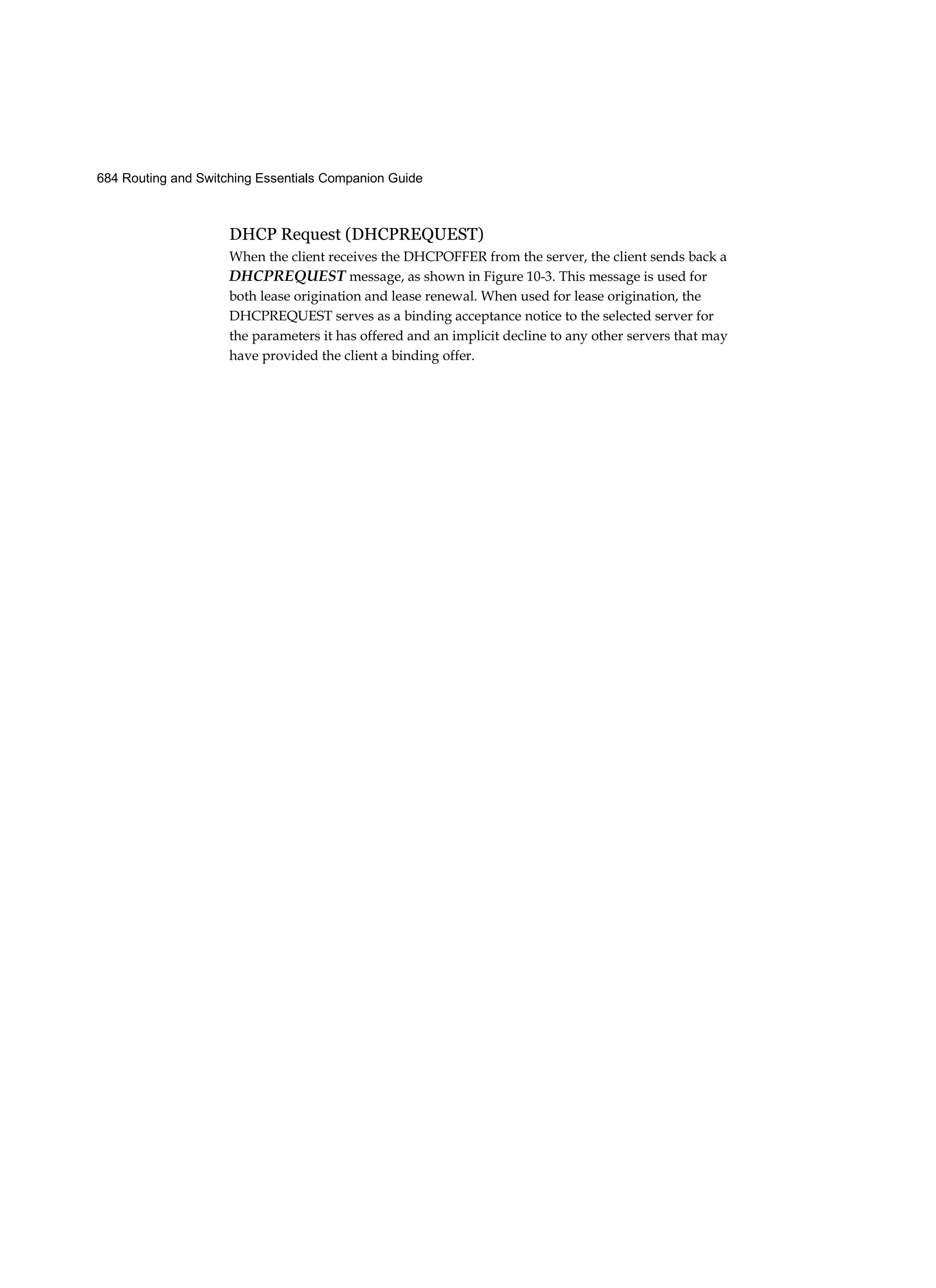 684 Routing and Switching Essentials Companion Guide
DHCP Request (DHCPREQUEST)
When the client receives the DHCPOFFER from the server, the client sends back a
DHCPREQUEST message, as shown in Figure 10-3. This message is used for
both lease origination and lease renewal. When used for lease origination, the
DHCPREQUEST serves as a binding acceptance notice to the selected server for
the parameters it has offered and an implicit decline to any other servers that may
have provided the client a binding offer.
 