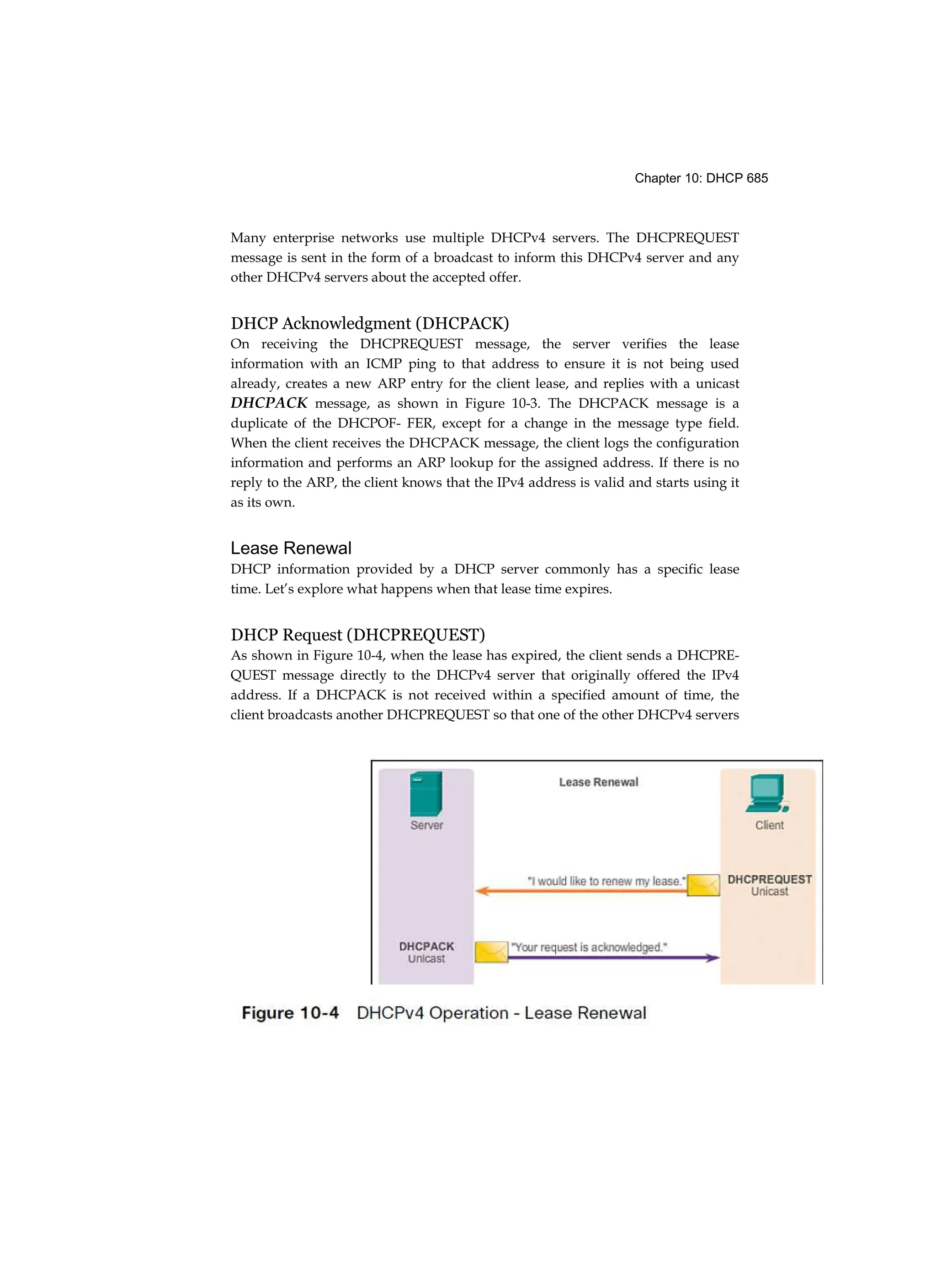 Chapter 10: DHCP 685
Many enterprise networks use multiple DHCPv4 servers. The DHCPREQUEST
message is sent in the form of a broadcast to inform this DHCPv4 server and any
other DHCPv4 servers about the accepted offer.
DHCP Acknowledgment (DHCPACK)
On receiving the DHCPREQUEST message, the server verifies the lease
information with an ICMP ping to that address to ensure it is not being used
already, creates a new ARP entry for the client lease, and replies with a unicast
DHCPACK message, as shown in Figure 10-3. The DHCPACK message is a
duplicate of the DHCPOF- FER, except for a change in the message type field.
When the client receives the DHCPACK message, the client logs the configuration
information and performs an ARP lookup for the assigned address. If there is no
reply to the ARP, the client knows that the IPv4 address is valid and starts using it
as its own.
Lease Renewal
DHCP information provided by a DHCP server commonly has a specific lease
time. Let’s explore what happens when that lease time expires.
DHCP Request (DHCPREQUEST)
As shown in Figure 10-4, when the lease has expired, the client sends a DHCPRE-
QUEST message directly to the DHCPv4 server that originally offered the IPv4
address. If a DHCPACK is not received within a specified amount of time, the
client broadcasts another DHCPREQUEST so that one of the other DHCPv4 servers
 