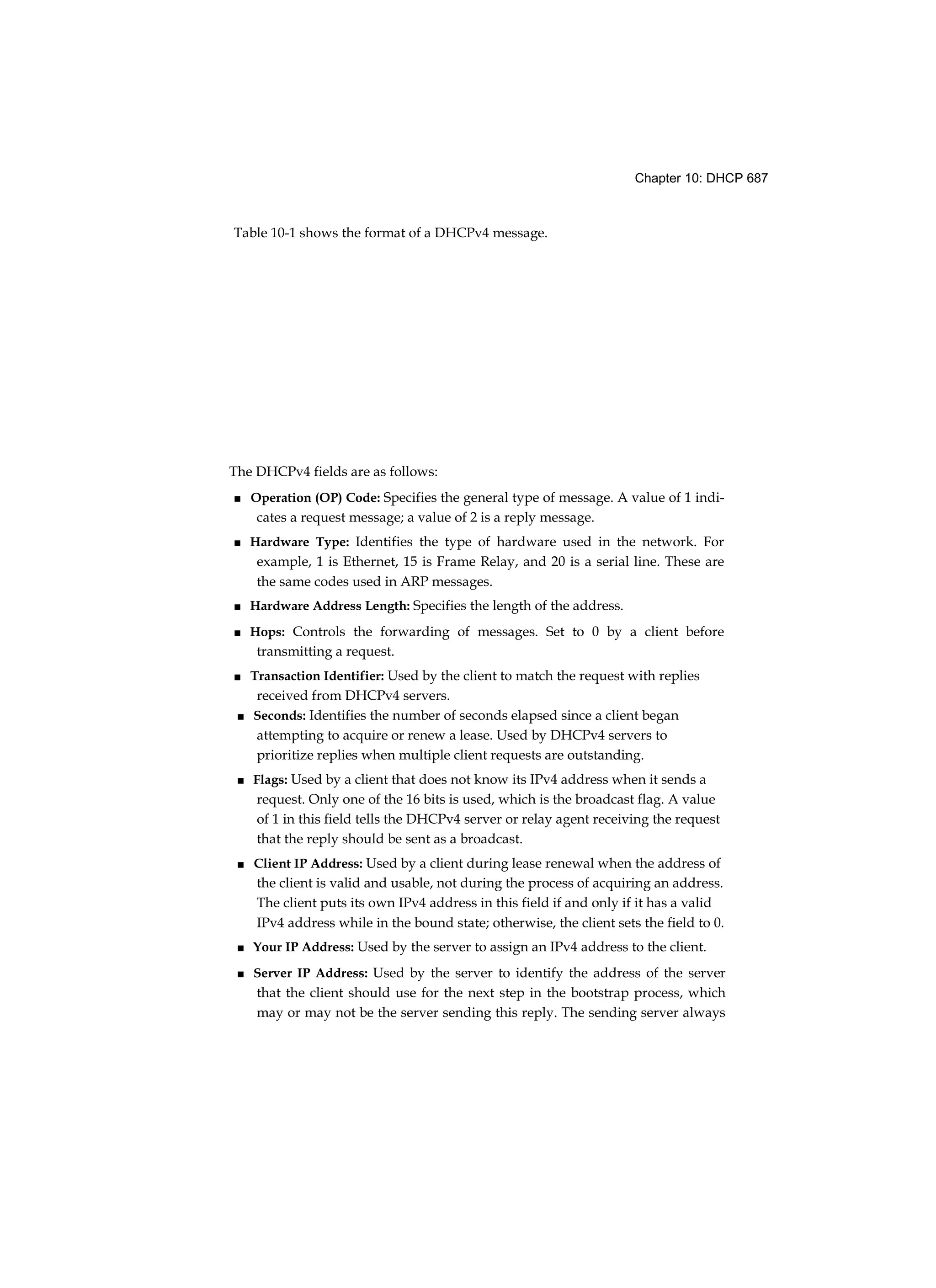 Chapter 10: DHCP 687
Table 10-1 shows the format of a DHCPv4 message.
The DHCPv4 fields are as follows:
■ Operation (OP) Code: Specifies the general type of message. A value of 1 indi-
cates a request message; a value of 2 is a reply message.
■ Hardware Type: Identifies the type of hardware used in the network. For
example, 1 is Ethernet, 15 is Frame Relay, and 20 is a serial line. These are
the same codes used in ARP messages.
■ Hardware Address Length: Specifies the length of the address.
■ Hops: Controls the forwarding of messages. Set to 0 by a client before
transmitting a request.
■ Transaction Identifier: Used by the client to match the request with replies
received from DHCPv4 servers.
■ Seconds: Identifies the number of seconds elapsed since a client began
attempting to acquire or renew a lease. Used by DHCPv4 servers to
prioritize replies when multiple client requests are outstanding.
■ Flags: Used by a client that does not know its IPv4 address when it sends a
request. Only one of the 16 bits is used, which is the broadcast flag. A value
of 1 in this field tells the DHCPv4 server or relay agent receiving the request
that the reply should be sent as a broadcast.
■ Client IP Address: Used by a client during lease renewal when the address of
the client is valid and usable, not during the process of acquiring an address.
The client puts its own IPv4 address in this field if and only if it has a valid
IPv4 address while in the bound state; otherwise, the client sets the field to 0.
■ Your IP Address: Used by the server to assign an IPv4 address to the client.
■ Server IP Address: Used by the server to identify the address of the server
that the client should use for the next step in the bootstrap process, which
may or may not be the server sending this reply. The sending server always
 