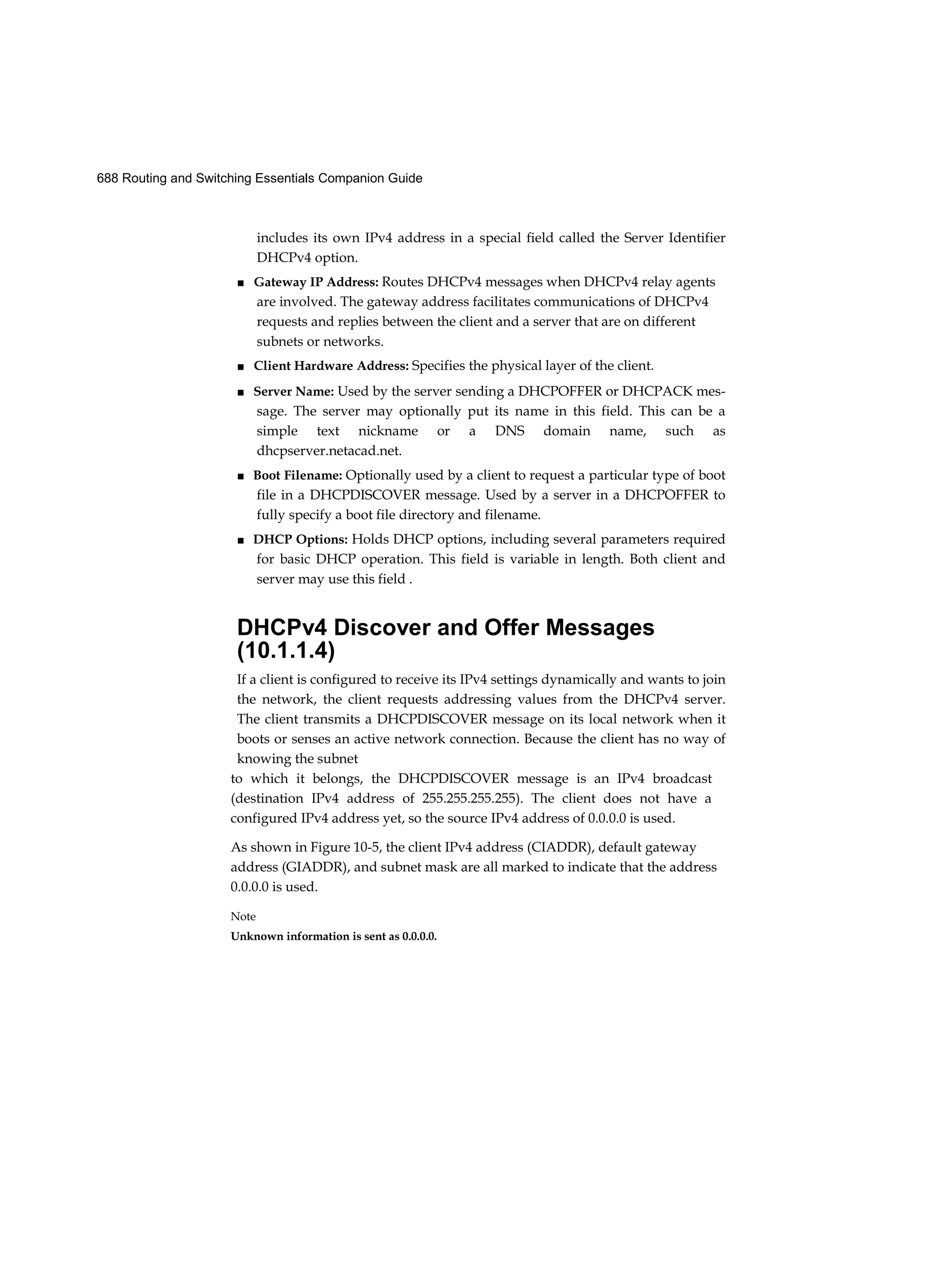 688 Routing and Switching Essentials Companion Guide
includes its own IPv4 address in a special field called the Server Identifier
DHCPv4 option.
■ Gateway IP Address: Routes DHCPv4 messages when DHCPv4 relay agents
are involved. The gateway address facilitates communications of DHCPv4
requests and replies between the client and a server that are on different
subnets or networks.
■ Client Hardware Address: Specifies the physical layer of the client.
■ Server Name: Used by the server sending a DHCPOFFER or DHCPACK mes-
sage. The server may optionally put its name in this field. This can be a
simple text nickname or a DNS domain name, such as
dhcpserver.netacad.net.
■ Boot Filename: Optionally used by a client to request a particular type of boot
file in a DHCPDISCOVER message. Used by a server in a DHCPOFFER to
fully specify a boot file directory and filename.
■ DHCP Options: Holds DHCP options, including several parameters required
for basic DHCP operation. This field is variable in length. Both client and
server may use this field .
DHCPv4 Discover and Offer Messages
(10.1.1.4)
If a client is configured to receive its IPv4 settings dynamically and wants to join
the network, the client requests addressing values from the DHCPv4 server.
The client transmits a DHCPDISCOVER message on its local network when it
boots or senses an active network connection. Because the client has no way of
knowing the subnet
to which it belongs, the DHCPDISCOVER message is an IPv4 broadcast
(destination IPv4 address of 255.255.255.255). The client does not have a
configured IPv4 address yet, so the source IPv4 address of 0.0.0.0 is used.
As shown in Figure 10-5, the client IPv4 address (CIADDR), default gateway
address (GIADDR), and subnet mask are all marked to indicate that the address
0.0.0.0 is used.
Note
Unknown information is sent as 0.0.0.0.
 