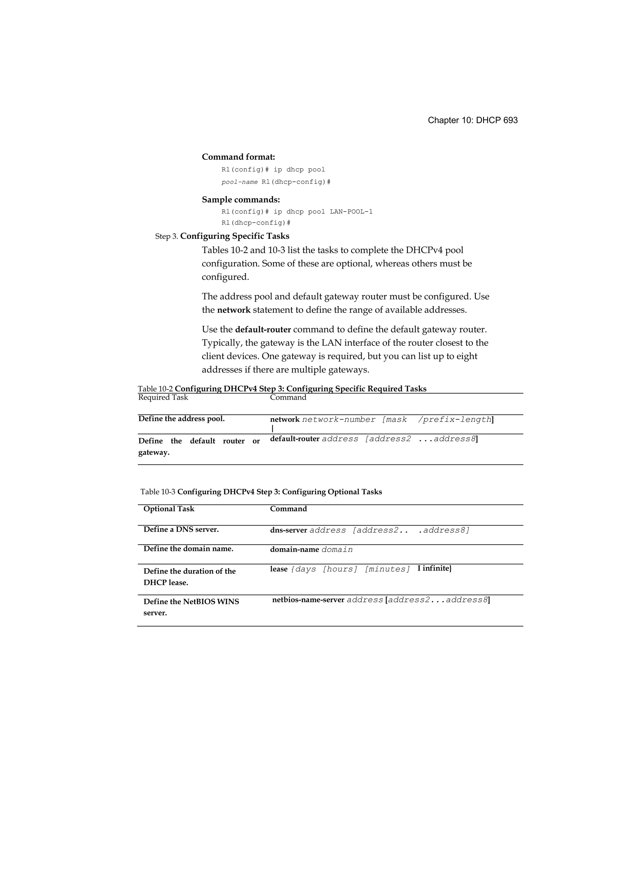 Chapter 10: DHCP 693
Command format:
Rl(config)# ip dhcp pool
pool-name Rl(dhcp-config)#
Sample commands:
Rl(config)# ip dhcp pool LAN-POOL-1
Rl(dhcp-config)#
Step 3. Configuring Specific Tasks
Tables 10-2 and 10-3 list the tasks to complete the DHCPv4 pool
configuration. Some of these are optional, whereas others must be
configured.
The address pool and default gateway router must be configured. Use
the network statement to define the range of available addresses.
Use the default-router command to define the default gateway router.
Typically, the gateway is the LAN interface of the router closest to the
client devices. One gateway is required, but you can list up to eight
addresses if there are multiple gateways.
Table 10-2 Configuring DHCPv4 Step 3: Configuring Specific Required Tasks
Required Task Command
Define the address pool. network network-number [mask
|
/prefix-length]
Define the default router or
gateway.
default-router address [address2 ...address8]
Table 10-3 Configuring DHCPv4 Step 3: Configuring Optional Tasks
Optional Task Command
Define a DNS server. dns-server address [address2.. .address8]
Define the domain name. domain-name domain
Define the duration of the
DHCP lease.
lease {days [hours] [minutes] I infinite}
Define the NetBIOS WINS
server.
netbios-name-server address [address2...address8]
 