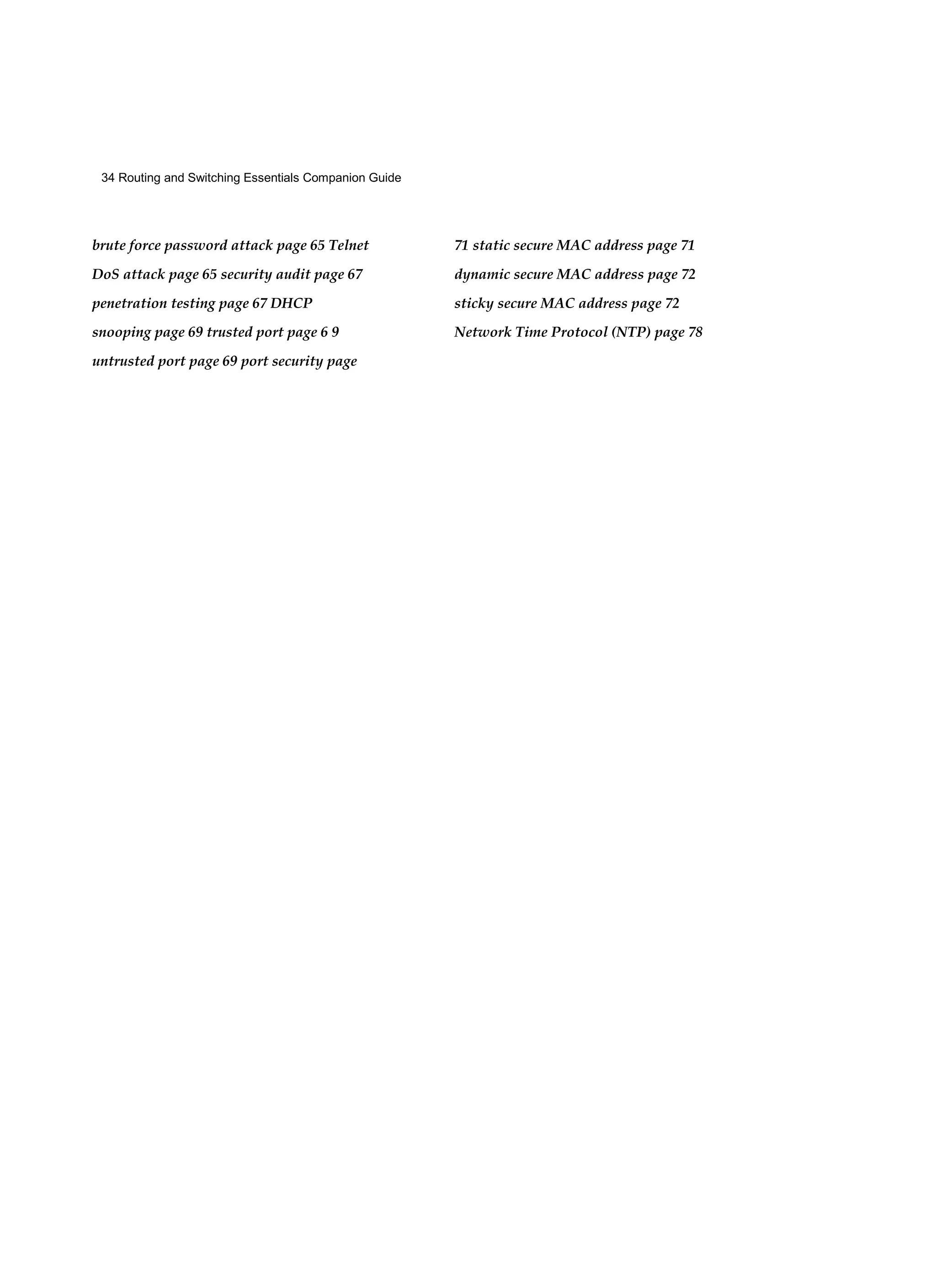 34 Routing and Switching Essentials Companion Guide
brute force password attack page 65 Telnet
DoS attack page 65 security audit page 67
penetration testing page 67 DHCP
snooping page 69 trusted port page 6 9
untrusted port page 69 port security page
71 static secure MAC address page 71
dynamic secure MAC address page 72
sticky secure MAC address page 72
Network Time Protocol (NTP) page 78
 