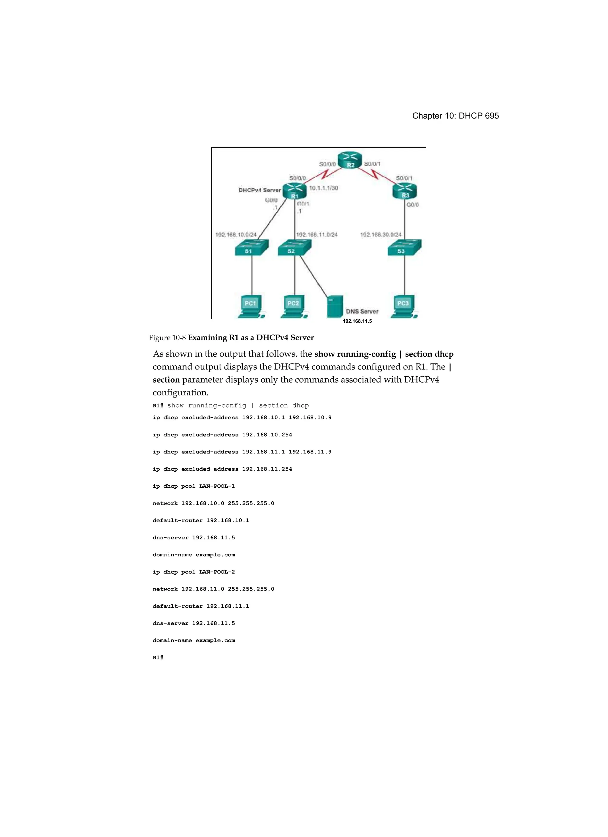 Chapter 10: DHCP 695
As shown in the output that follows, the show running-config | section dhcp
command output displays the DHCPv4 commands configured on R1. The |
section parameter displays only the commands associated with DHCPv4
configuration.
R1# show running-config | section dhcp
ip dhcp excluded-address 192.168.10.1 192.168.10.9
ip dhcp excluded-address 192.168.10.254
ip dhcp excluded-address 192.168.11.1 192.168.11.9
ip dhcp excluded-address 192.168.11.254
ip dhcp pool LAN-POOL-1
network 192.168.10.0 255.255.255.0
default-router 192.168.10.1
dns-server 192.168.11.5
domain-name example.com
ip dhcp pool LAN-POOL-2
network 192.168.11.0 255.255.255.0
default-router 192.168.11.1
dns-server 192.168.11.5
domain-name example.com
R1#
192.168.11.5
Figure 10-8 Examining R1 as a DHCPv4 Server
 