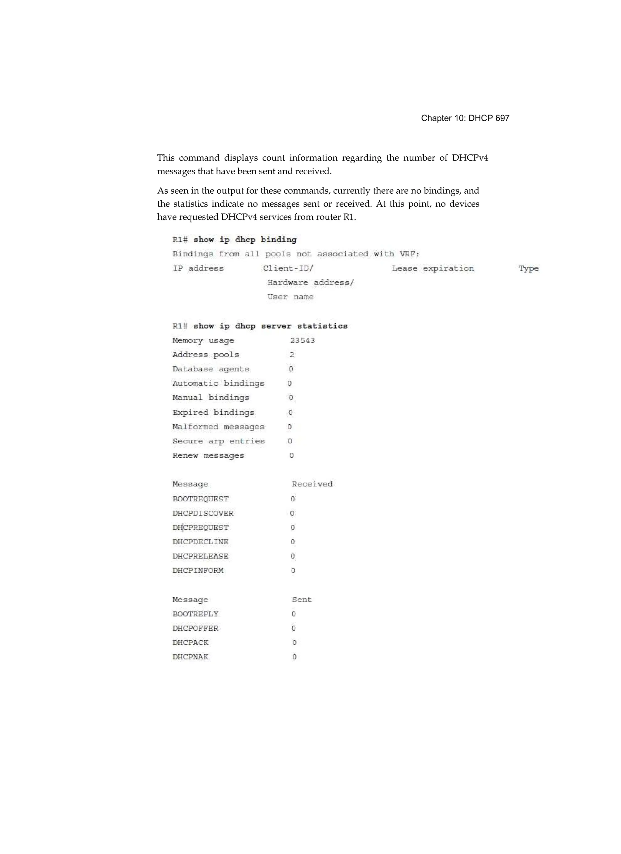 Chapter 10: DHCP 697
This command displays count information regarding the number of DHCPv4
messages that have been sent and received.
As seen in the output for these commands, currently there are no bindings, and
the statistics indicate no messages sent or received. At this point, no devices
have requested DHCPv4 services from router R1.
 