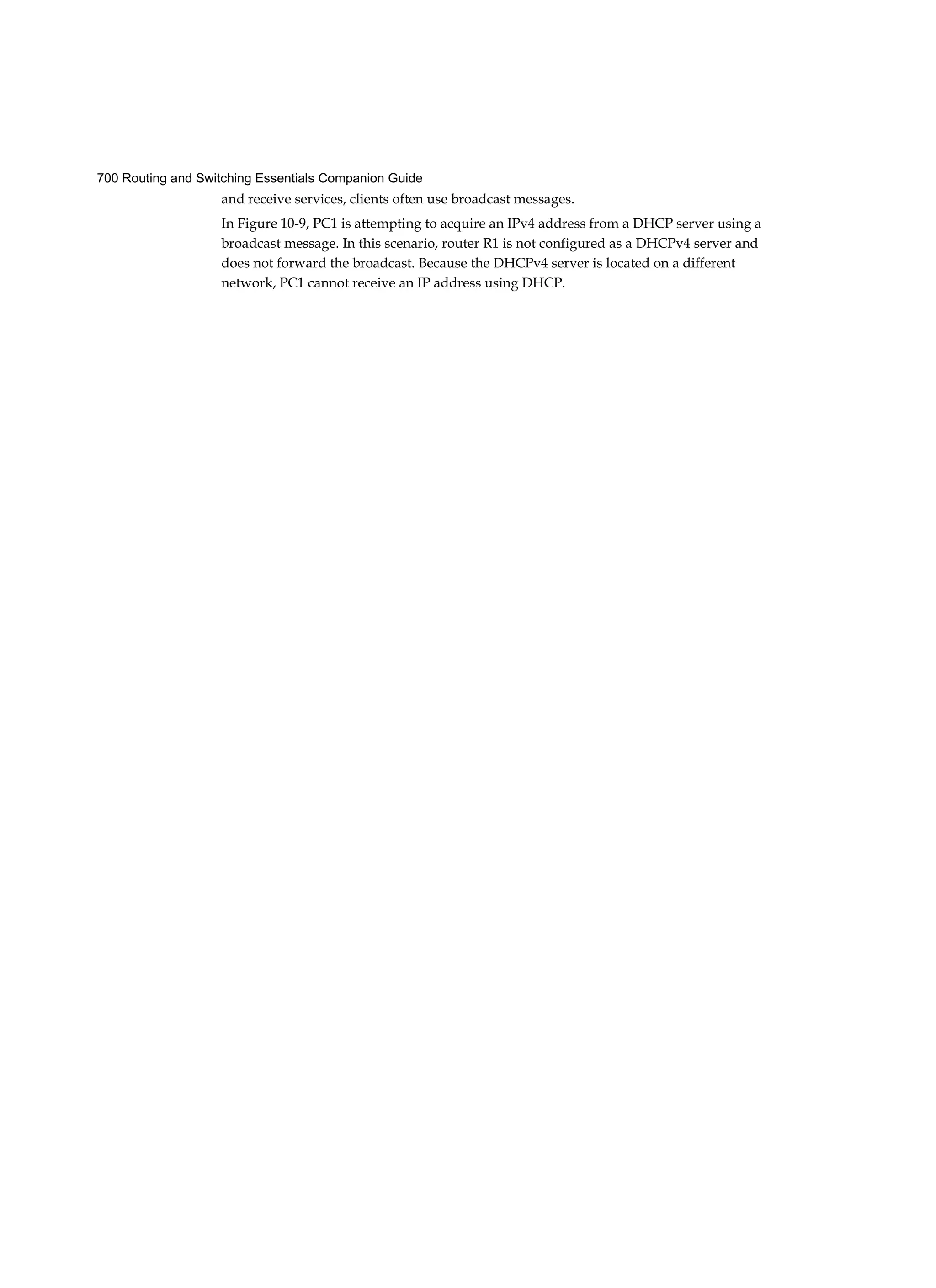 700 Routing and Switching Essentials Companion Guide
and receive services, clients often use broadcast messages.
In Figure 10-9, PC1 is attempting to acquire an IPv4 address from a DHCP server using a
broadcast message. In this scenario, router R1 is not configured as a DHCPv4 server and
does not forward the broadcast. Because the DHCPv4 server is located on a different
network, PC1 cannot receive an IP address using DHCP.
 
