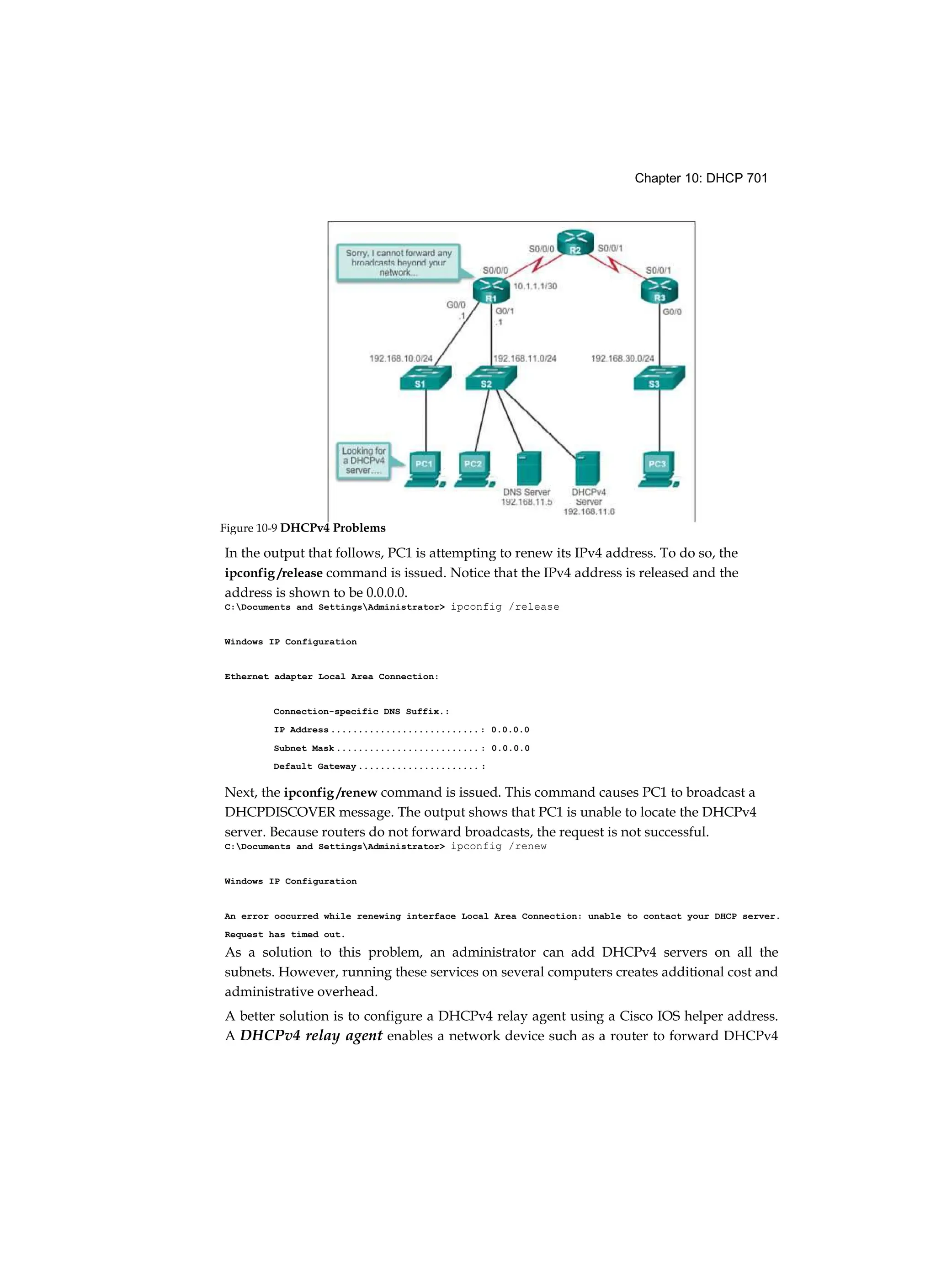 Chapter 10: DHCP 701
In the output that follows, PC1 is attempting to renew its IPv4 address. To do so, the
ipconfig /release command is issued. Notice that the IPv4 address is released and the
address is shown to be 0.0.0.0.
C:Documents and SettingsAdministrator> ipconfig /release
Windows IP Configuration
Ethernet adapter Local Area Connection:
Connection-specific DNS Suffix.:
IP Address ...........................: 0.0.0.0
Subnet Mask .......................... : 0.0.0.0
Default Gateway ...................... :
Next, the ipconfig /renew command is issued. This command causes PC1 to broadcast a
DHCPDISCOVER message. The output shows that PC1 is unable to locate the DHCPv4
server. Because routers do not forward broadcasts, the request is not successful.
C:Documents and SettingsAdministrator> ipconfig /renew
Windows IP Configuration
An error occurred while renewing interface Local Area Connection: unable to contact your DHCP server.
Request has timed out.
As a solution to this problem, an administrator can add DHCPv4 servers on all the
subnets. However, running these services on several computers creates additional cost and
administrative overhead.
A better solution is to configure a DHCPv4 relay agent using a Cisco IOS helper address.
A DHCPv4 relay agent enables a network device such as a router to forward DHCPv4
Figure 10-9 DHCPv4 Problems
 