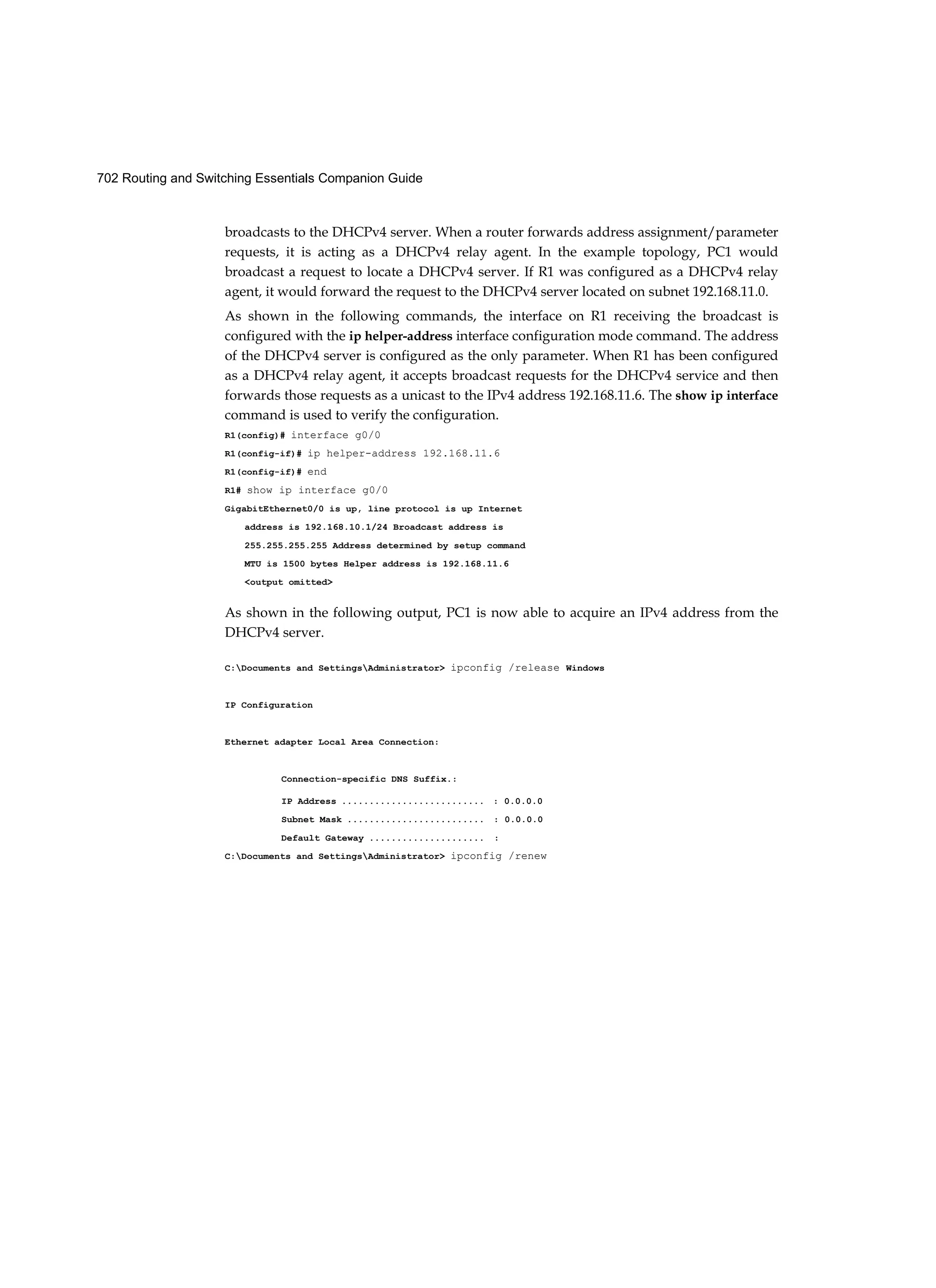 702 Routing and Switching Essentials Companion Guide
broadcasts to the DHCPv4 server. When a router forwards address assignment/parameter
requests, it is acting as a DHCPv4 relay agent. In the example topology, PC1 would
broadcast a request to locate a DHCPv4 server. If R1 was configured as a DHCPv4 relay
agent, it would forward the request to the DHCPv4 server located on subnet 192.168.11.0.
As shown in the following commands, the interface on R1 receiving the broadcast is
configured with the ip helper-address interface configuration mode command. The address
of the DHCPv4 server is configured as the only parameter. When R1 has been configured
as a DHCPv4 relay agent, it accepts broadcast requests for the DHCPv4 service and then
forwards those requests as a unicast to the IPv4 address 192.168.11.6. The show ip interface
command is used to verify the configuration.
R1(config)# interface g0/0
R1(config-if)# ip helper-address 192.168.11.6
R1(config-if)# end
R1# show ip interface g0/0
GigabitEthernet0/0 is up, line protocol is up Internet
address is 192.168.10.1/24 Broadcast address is
255.255.255.255 Address determined by setup command
MTU is 1500 bytes Helper address is 192.168.11.6
<output omitted>
As shown in the following output, PC1 is now able to acquire an IPv4 address from the
DHCPv4 server.
C:Documents and SettingsAdministrator> ipconfig /release Windows
IP Configuration
Ethernet adapter Local Area Connection:
Connection-specific DNS Suffix.:
IP Address .......................... : 0.0.0.0
Subnet Mask ......................... : 0.0.0.0
Default Gateway ..................... :
C:Documents and SettingsAdministrator> ipconfig /renew
 