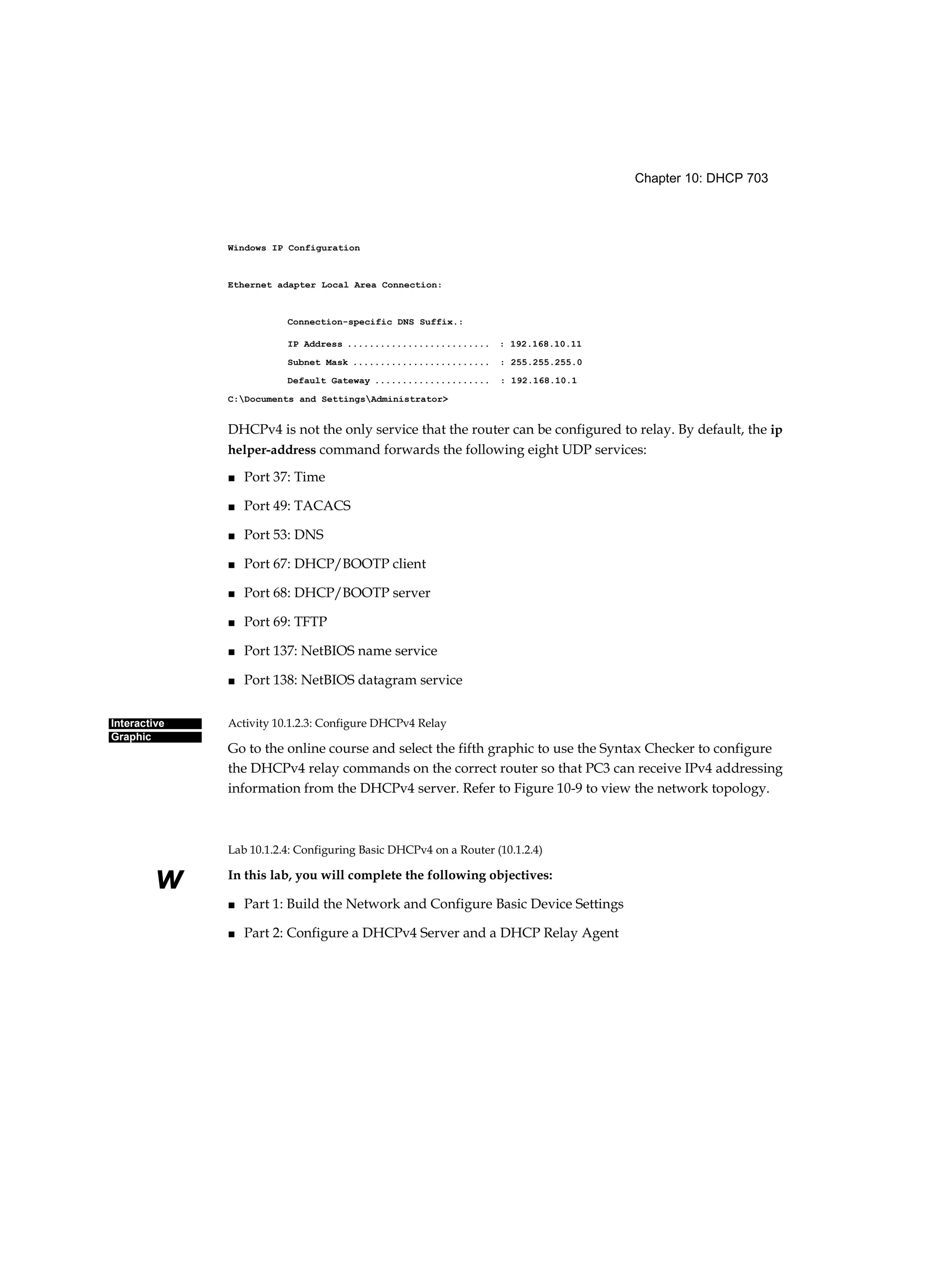 Chapter 10: DHCP 703
Interactive
Graphic
w
Windows IP Configuration
Ethernet adapter Local Area Connection:
Connection-specific DNS Suffix.:
IP Address .......................... : 192.168.10.11
Subnet Mask ......................... : 255.255.255.0
Default Gateway ..................... : 192.168.10.1
C:Documents and SettingsAdministrator>
DHCPv4 is not the only service that the router can be configured to relay. By default, the ip
helper-address command forwards the following eight UDP services:
■ Port 37: Time
■ Port 49: TACACS
■ Port 53: DNS
■ Port 67: DHCP/BOOTP client
■ Port 68: DHCP/BOOTP server
■ Port 69: TFTP
■ Port 137: NetBIOS name service
■ Port 138: NetBIOS datagram service
Activity 10.1.2.3: Configure DHCPv4 Relay
Go to the online course and select the fifth graphic to use the Syntax Checker to configure
the DHCPv4 relay commands on the correct router so that PC3 can receive IPv4 addressing
information from the DHCPv4 server. Refer to Figure 10-9 to view the network topology.
Lab 10.1.2.4: Configuring Basic DHCPv4 on a Router (10.1.2.4)
In this lab, you will complete the following objectives:
■ Part 1: Build the Network and Configure Basic Device Settings
■ Part 2: Configure a DHCPv4 Server and a DHCP Relay Agent
 
