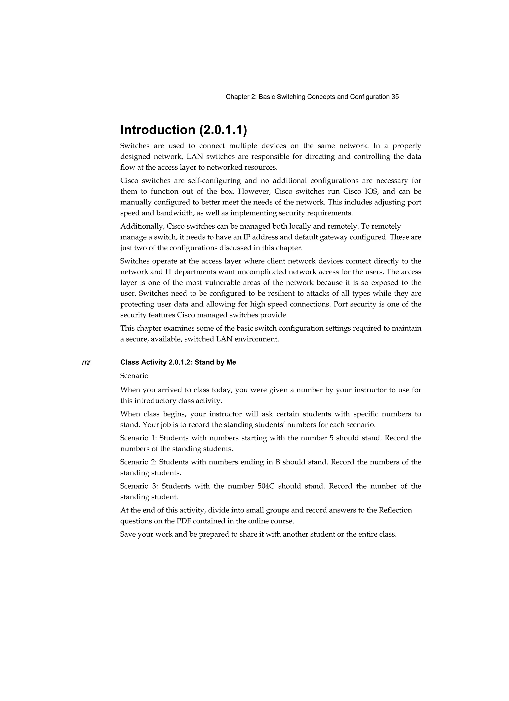 Chapter 2: Basic Switching Concepts and Configuration 35
mr
Introduction (2.0.1.1)
Switches are used to connect multiple devices on the same network. In a properly
designed network, LAN switches are responsible for directing and controlling the data
flow at the access layer to networked resources.
Cisco switches are self-configuring and no additional configurations are necessary for
them to function out of the box. However, Cisco switches run Cisco IOS, and can be
manually configured to better meet the needs of the network. This includes adjusting port
speed and bandwidth, as well as implementing security requirements.
Additionally, Cisco switches can be managed both locally and remotely. To remotely
manage a switch, it needs to have an IP address and default gateway configured. These are
just two of the configurations discussed in this chapter.
Switches operate at the access layer where client network devices connect directly to the
network and IT departments want uncomplicated network access for the users. The access
layer is one of the most vulnerable areas of the network because it is so exposed to the
user. Switches need to be configured to be resilient to attacks of all types while they are
protecting user data and allowing for high speed connections. Port security is one of the
security features Cisco managed switches provide.
This chapter examines some of the basic switch configuration settings required to maintain
a secure, available, switched LAN environment.
Class Activity 2.0.1.2: Stand by Me
Scenario
When you arrived to class today, you were given a number by your instructor to use for
this introductory class activity.
When class begins, your instructor will ask certain students with specific numbers to
stand. Your job is to record the standing students’ numbers for each scenario.
Scenario 1: Students with numbers starting with the number 5 should stand. Record the
numbers of the standing students.
Scenario 2: Students with numbers ending in B should stand. Record the numbers of the
standing students.
Scenario 3: Students with the number 504C should stand. Record the number of the
standing student.
At the end of this activity, divide into small groups and record answers to the Reflection
questions on the PDF contained in the online course.
Save your work and be prepared to share it with another student or the entire class.
 