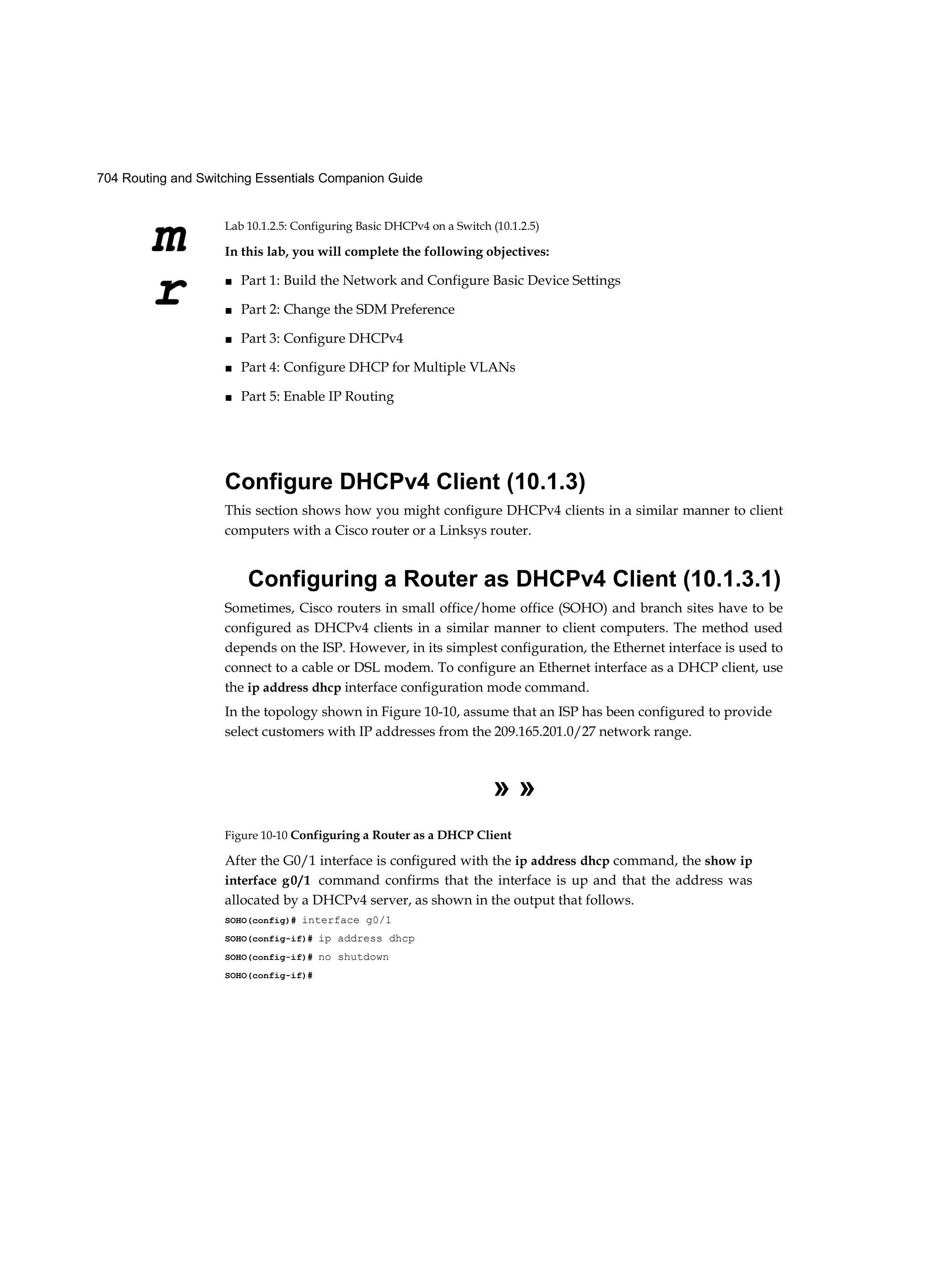 704 Routing and Switching Essentials Companion Guide
m
r
Lab 10.1.2.5: Configuring Basic DHCPv4 on a Switch (10.1.2.5)
In this lab, you will complete the following objectives:
■ Part 1: Build the Network and Configure Basic Device Settings
■ Part 2: Change the SDM Preference
■ Part 3: Configure DHCPv4
■ Part 4: Configure DHCP for Multiple VLANs
■ Part 5: Enable IP Routing
Configure DHCPv4 Client (10.1.3)
This section shows how you might configure DHCPv4 clients in a similar manner to client
computers with a Cisco router or a Linksys router.
Configuring a Router as DHCPv4 Client (10.1.3.1)
Sometimes, Cisco routers in small office/home office (SOHO) and branch sites have to be
configured as DHCPv4 clients in a similar manner to client computers. The method used
depends on the ISP. However, in its simplest configuration, the Ethernet interface is used to
connect to a cable or DSL modem. To configure an Ethernet interface as a DHCP client, use
the ip address dhcp interface configuration mode command.
In the topology shown in Figure 10-10, assume that an ISP has been configured to provide
select customers with IP addresses from the 209.165.201.0/27 network range.
» »
Figure 10-10 Configuring a Router as a DHCP Client
After the G0/1 interface is configured with the ip address dhcp command, the show ip
interface g0/1 command confirms that the interface is up and that the address was
allocated by a DHCPv4 server, as shown in the output that follows.
SOHO(config)# interface g0/1
SOHO(config-if)# ip address dhcp
SOHO(config-if)# no shutdown
SOHO(config-if)#
 