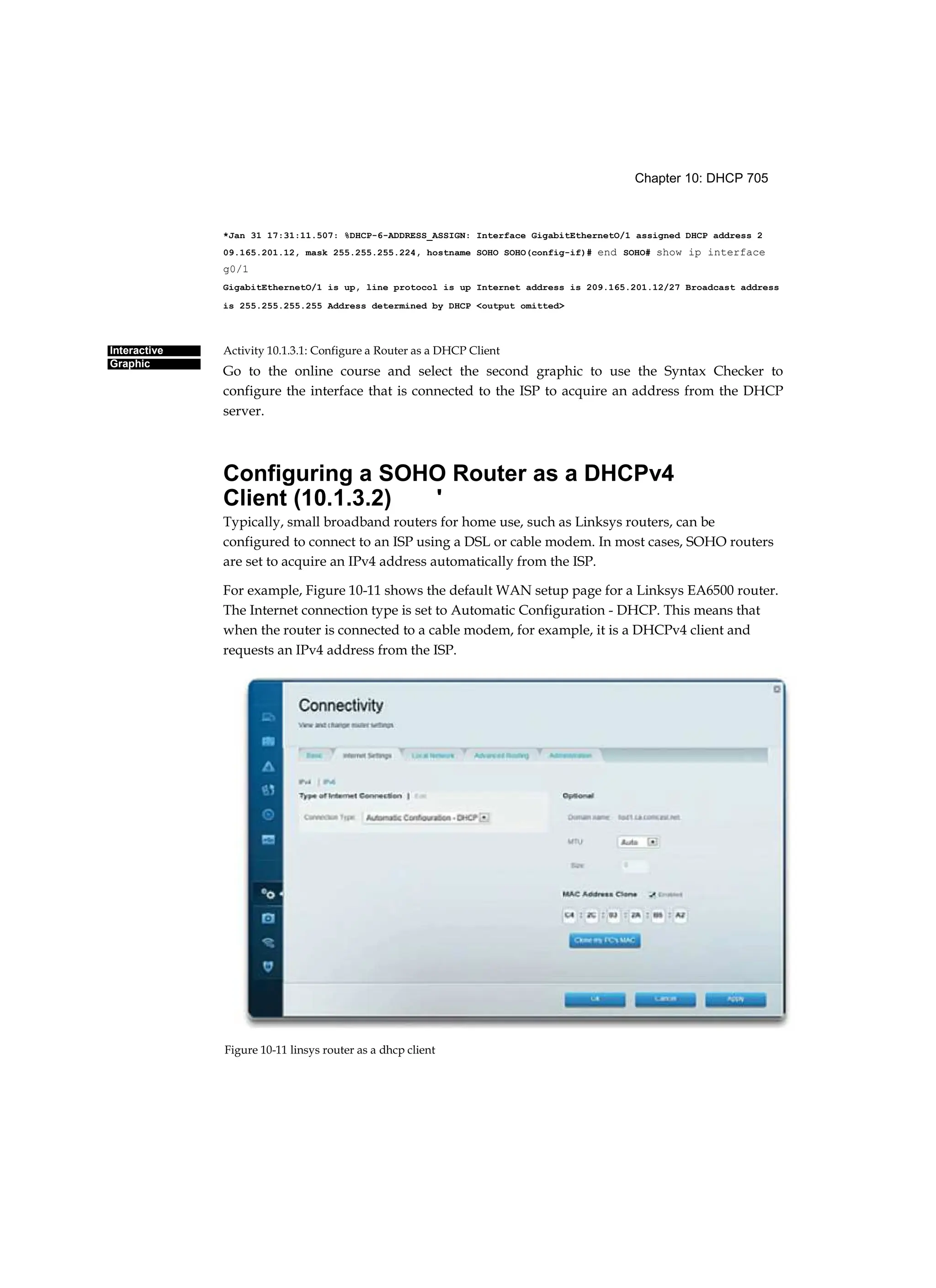Chapter 10: DHCP 705
Interactive
Graphic
*Jan 31 17:31:11.507: %DHCP-6-ADDRESS_ASSIGN: Interface GigabitEthernetO/1 assigned DHCP address 2
09.165.201.12, mask 255.255.255.224, hostname SOHO SOHO(config-if)# end SOHO# show ip interface
g0/1
GigabitEthernetO/1 is up, line protocol is up Internet address is 209.165.201.12/27 Broadcast address
is 255.255.255.255 Address determined by DHCP <output omitted>
Activity 10.1.3.1: Configure a Router as a DHCP Client
Go to the online course and select the second graphic to use the Syntax Checker to
configure the interface that is connected to the ISP to acquire an address from the DHCP
server.
Configuring a SOHO Router as a DHCPv4
Client (10.1.3.2) '
Typically, small broadband routers for home use, such as Linksys routers, can be
configured to connect to an ISP using a DSL or cable modem. In most cases, SOHO routers
are set to acquire an IPv4 address automatically from the ISP.
For example, Figure 10-11 shows the default WAN setup page for a Linksys EA6500 router.
The Internet connection type is set to Automatic Configuration - DHCP. This means that
when the router is connected to a cable modem, for example, it is a DHCPv4 client and
requests an IPv4 address from the ISP.
Figure 10-11 linsys router as a dhcp client
 