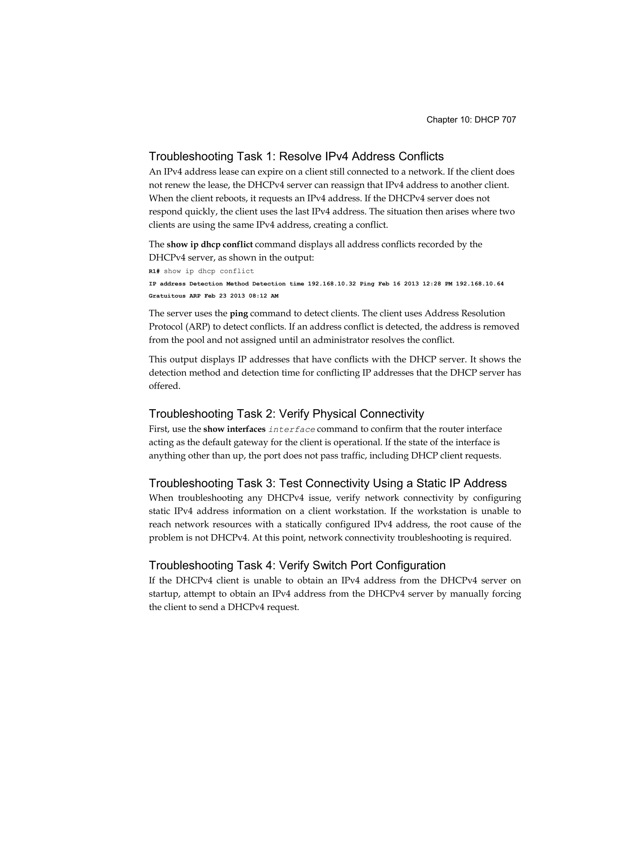 Chapter 10: DHCP 707
Troubleshooting Task 1: Resolve IPv4 Address Conflicts
An IPv4 address lease can expire on a client still connected to a network. If the client does
not renew the lease, the DHCPv4 server can reassign that IPv4 address to another client.
When the client reboots, it requests an IPv4 address. If the DHCPv4 server does not
respond quickly, the client uses the last IPv4 address. The situation then arises where two
clients are using the same IPv4 address, creating a conflict.
The show ip dhcp conflict command displays all address conflicts recorded by the
DHCPv4 server, as shown in the output:
R1# show ip dhcp conflict
IP address Detection Method Detection time 192.168.10.32 Ping Feb 16 2013 12:28 PM 192.168.10.64
Gratuitous ARP Feb 23 2013 08:12 AM
The server uses the ping command to detect clients. The client uses Address Resolution
Protocol (ARP) to detect conflicts. If an address conflict is detected, the address is removed
from the pool and not assigned until an administrator resolves the conflict.
This output displays IP addresses that have conflicts with the DHCP server. It shows the
detection method and detection time for conflicting IP addresses that the DHCP server has
offered.
Troubleshooting Task 2: Verify Physical Connectivity
First, use the show interfaces interface command to confirm that the router interface
acting as the default gateway for the client is operational. If the state of the interface is
anything other than up, the port does not pass traffic, including DHCP client requests.
Troubleshooting Task 3: Test Connectivity Using a Static IP Address
When troubleshooting any DHCPv4 issue, verify network connectivity by configuring
static IPv4 address information on a client workstation. If the workstation is unable to
reach network resources with a statically configured IPv4 address, the root cause of the
problem is not DHCPv4. At this point, network connectivity troubleshooting is required.
Troubleshooting Task 4: Verify Switch Port Configuration
If the DHCPv4 client is unable to obtain an IPv4 address from the DHCPv4 server on
startup, attempt to obtain an IPv4 address from the DHCPv4 server by manually forcing
the client to send a DHCPv4 request.
 