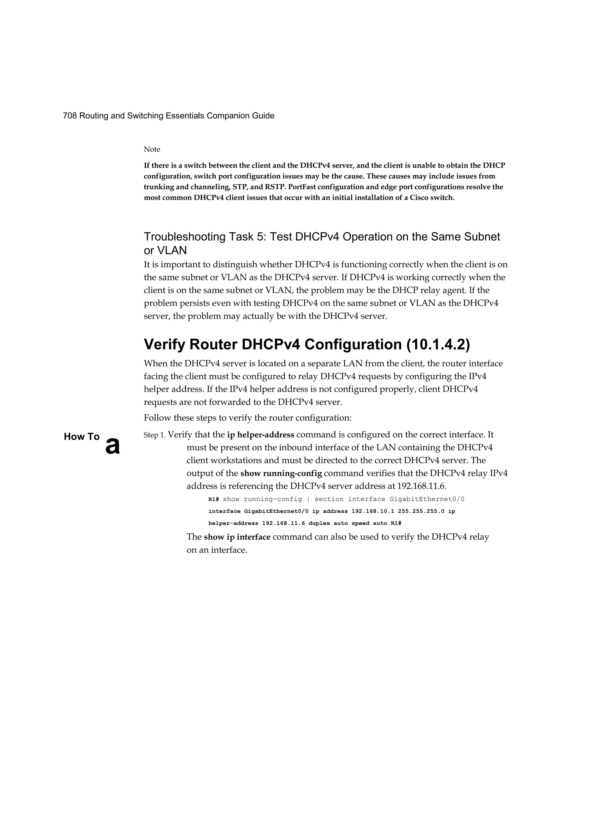 708 Routing and Switching Essentials Companion Guide
a
How To
Note
If there is a switch between the client and the DHCPv4 server, and the client is unable to obtain the DHCP
configuration, switch port configuration issues may be the cause. These causes may include issues from
trunking and channeling, STP, and RSTP. PortFast configuration and edge port configurations resolve the
most common DHCPv4 client issues that occur with an initial installation of a Cisco switch.
Troubleshooting Task 5: Test DHCPv4 Operation on the Same Subnet
or VLAN
It is important to distinguish whether DHCPv4 is functioning correctly when the client is on
the same subnet or VLAN as the DHCPv4 server. If DHCPv4 is working correctly when the
client is on the same subnet or VLAN, the problem may be the DHCP relay agent. If the
problem persists even with testing DHCPv4 on the same subnet or VLAN as the DHCPv4
server, the problem may actually be with the DHCPv4 server.
Verify Router DHCPv4 Configuration (10.1.4.2)
When the DHCPv4 server is located on a separate LAN from the client, the router interface
facing the client must be configured to relay DHCPv4 requests by configuring the IPv4
helper address. If the IPv4 helper address is not configured properly, client DHCPv4
requests are not forwarded to the DHCPv4 server.
Follow these steps to verify the router configuration:
Step 1. Verify that the ip helper-address command is configured on the correct interface. It
must be present on the inbound interface of the LAN containing the DHCPv4
client workstations and must be directed to the correct DHCPv4 server. The
output of the show running-config command verifies that the DHCPv4 relay IPv4
address is referencing the DHCPv4 server address at 192.168.11.6.
R1# show running-config | section interface GigabitEthernet0/0
interface GigabitEthernet0/0 ip address 192.168.10.1 255.255.255.0 ip
helper-address 192.168.11.6 duplex auto speed auto R1#
The show ip interface command can also be used to verify the DHCPv4 relay
on an interface.
 