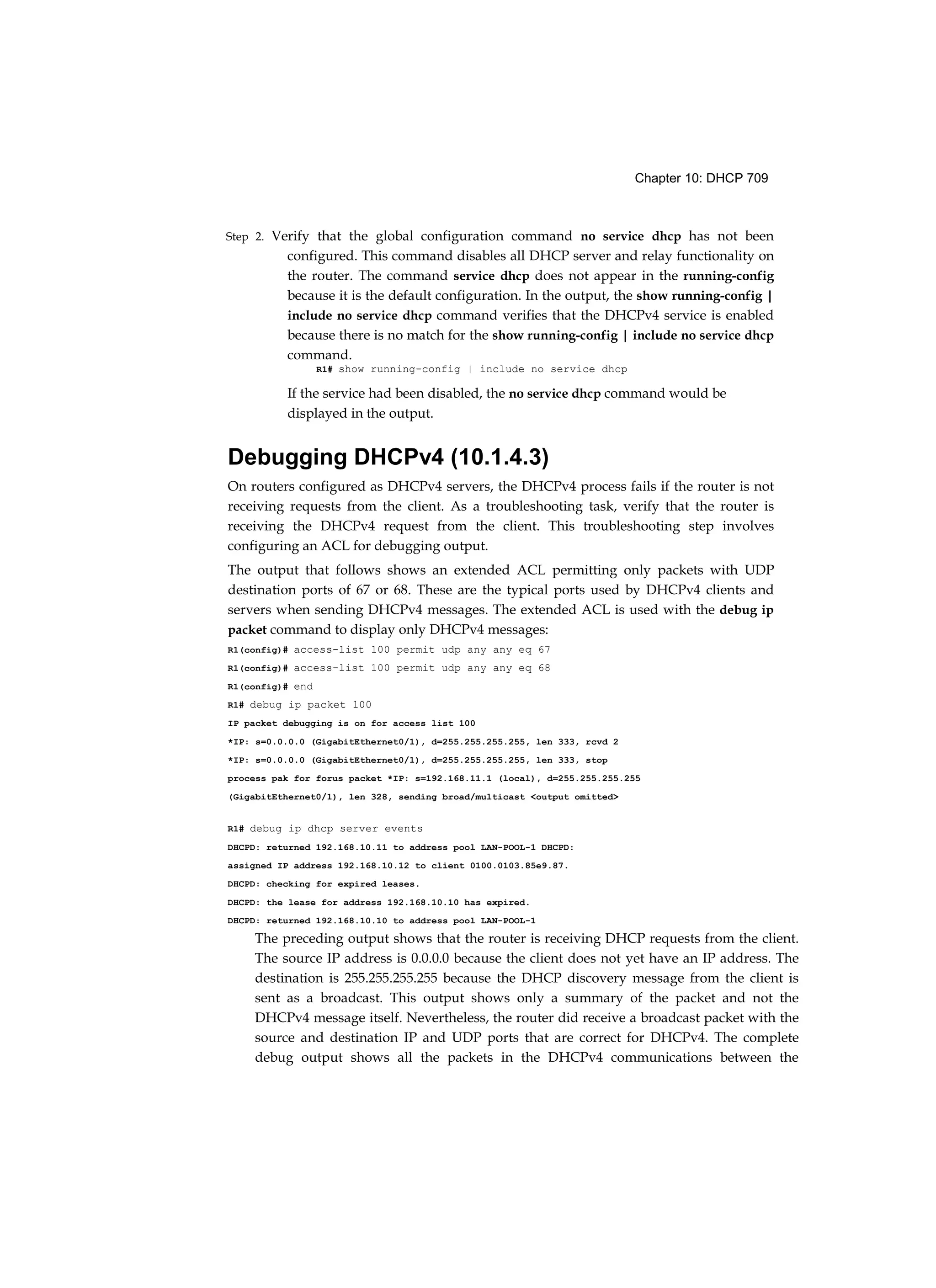 Chapter 10: DHCP 709
Step 2. Verify that the global configuration command no service dhcp has not been
configured. This command disables all DHCP server and relay functionality on
the router. The command service dhcp does not appear in the running-config
because it is the default configuration. In the output, the show running-config |
include no service dhcp command verifies that the DHCPv4 service is enabled
because there is no match for the show running-config | include no service dhcp
command.
R1# show running-config | include no service dhcp
If the service had been disabled, the no service dhcp command would be
displayed in the output.
Debugging DHCPv4 (10.1.4.3)
On routers configured as DHCPv4 servers, the DHCPv4 process fails if the router is not
receiving requests from the client. As a troubleshooting task, verify that the router is
receiving the DHCPv4 request from the client. This troubleshooting step involves
configuring an ACL for debugging output.
The output that follows shows an extended ACL permitting only packets with UDP
destination ports of 67 or 68. These are the typical ports used by DHCPv4 clients and
servers when sending DHCPv4 messages. The extended ACL is used with the debug ip
packet command to display only DHCPv4 messages:
R1(config)# access-list 100 permit udp any any eq 67
R1(config)# access-list 100 permit udp any any eq 68
R1(config)# end
R1# debug ip packet 100
IP packet debugging is on for access list 100
*IP: s=0.0.0.0 (GigabitEthernet0/1), d=255.255.255.255, len 333, rcvd 2
*IP: s=0.0.0.0 (GigabitEthernet0/1), d=255.255.255.255, len 333, stop
process pak for forus packet *IP: s=192.168.11.1 (local), d=255.255.255.255
(GigabitEthernet0/1), len 328, sending broad/multicast <output omitted>
R1# debug ip dhcp server events
DHCPD: returned 192.168.10.11 to address pool LAN-POOL-1 DHCPD:
assigned IP address 192.168.10.12 to client 0100.0103.85e9.87.
DHCPD: checking for expired leases.
DHCPD: the lease for address 192.168.10.10 has expired.
DHCPD: returned 192.168.10.10 to address pool LAN-POOL-1
The preceding output shows that the router is receiving DHCP requests from the client.
The source IP address is 0.0.0.0 because the client does not yet have an IP address. The
destination is 255.255.255.255 because the DHCP discovery message from the client is
sent as a broadcast. This output shows only a summary of the packet and not the
DHCPv4 message itself. Nevertheless, the router did receive a broadcast packet with the
source and destination IP and UDP ports that are correct for DHCPv4. The complete
debug output shows all the packets in the DHCPv4 communications between the
 