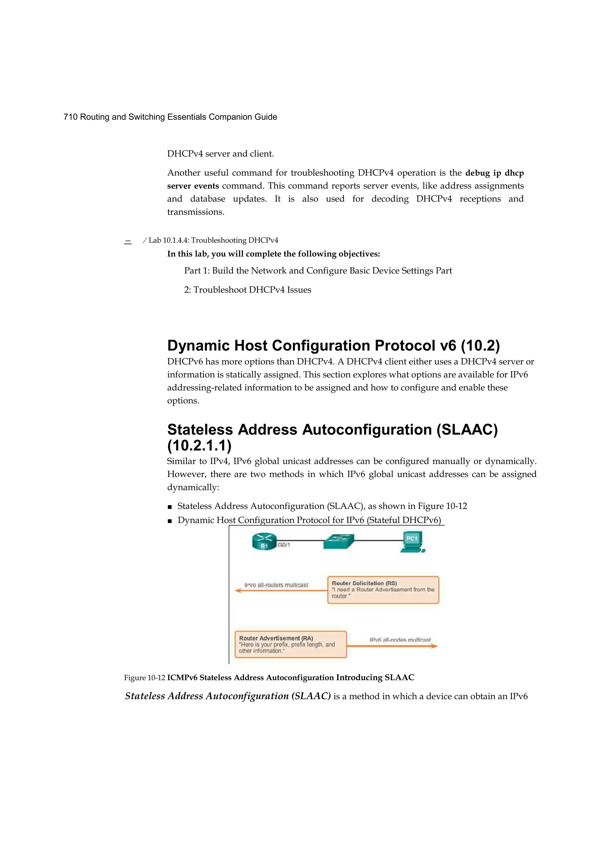 710 Routing and Switching Essentials Companion Guide
DHCPv4 server and client.
Another useful command for troubleshooting DHCPv4 operation is the debug ip dhcp
server events command. This command reports server events, like address assignments
and database updates. It is also used for decoding DHCPv4 receptions and
transmissions.
— / Lab 10.1.4.4: Troubleshooting DHCPv4
In this lab, you will complete the following objectives:
Part 1: Build the Network and Configure Basic Device Settings Part
2: Troubleshoot DHCPv4 Issues
Dynamic Host Configuration Protocol v6 (10.2)
DHCPv6 has more options than DHCPv4. A DHCPv4 client either uses a DHCPv4 server or
information is statically assigned. This section explores what options are available for IPv6
addressing-related information to be assigned and how to configure and enable these
options.
Stateless Address Autoconfiguration (SLAAC)
(10.2.1.1)
Similar to IPv4, IPv6 global unicast addresses can be configured manually or dynamically.
However, there are two methods in which IPv6 global unicast addresses can be assigned
dynamically:
■ Stateless Address Autoconfiguration (SLAAC), as shown in Figure 10-12
■ Dynamic Host Configuration Protocol for IPv6 (Stateful DHCPv6)
Stateless Address Autoconfiguration (SLAAC) is a method in which a device can obtain an IPv6
Figure 10-12 ICMPv6 Stateless Address Autoconfiguration Introducing SLAAC
 