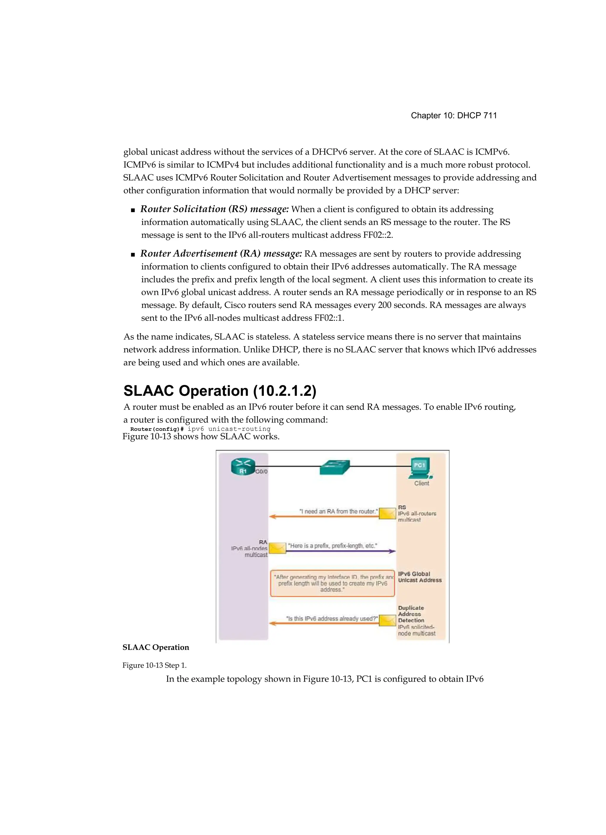 Chapter 10: DHCP 711
global unicast address without the services of a DHCPv6 server. At the core of SLAAC is ICMPv6.
ICMPv6 is similar to ICMPv4 but includes additional functionality and is a much more robust protocol.
SLAAC uses ICMPv6 Router Solicitation and Router Advertisement messages to provide addressing and
other configuration information that would normally be provided by a DHCP server:
■ Router Solicitation (RS) message: When a client is configured to obtain its addressing
information automatically using SLAAC, the client sends an RS message to the router. The RS
message is sent to the IPv6 all-routers multicast address FF02::2.
■ Router Advertisement (RA) message: RA messages are sent by routers to provide addressing
information to clients configured to obtain their IPv6 addresses automatically. The RA message
includes the prefix and prefix length of the local segment. A client uses this information to create its
own IPv6 global unicast address. A router sends an RA message periodically or in response to an RS
message. By default, Cisco routers send RA messages every 200 seconds. RA messages are always
sent to the IPv6 all-nodes multicast address FF02::1.
As the name indicates, SLAAC is stateless. A stateless service means there is no server that maintains
network address information. Unlike DHCP, there is no SLAAC server that knows which IPv6 addresses
are being used and which ones are available.
SLAAC Operation (10.2.1.2)
A router must be enabled as an IPv6 router before it can send RA messages. To enable IPv6 routing,
a router is configured with the following command:
Router(config)# ipv6 unicast-routing
Figure 10-13 Step 1.
In the example topology shown in Figure 10-13, PC1 is configured to obtain IPv6
Figure 10-13 shows how SLAAC works.
SLAAC Operation
 
