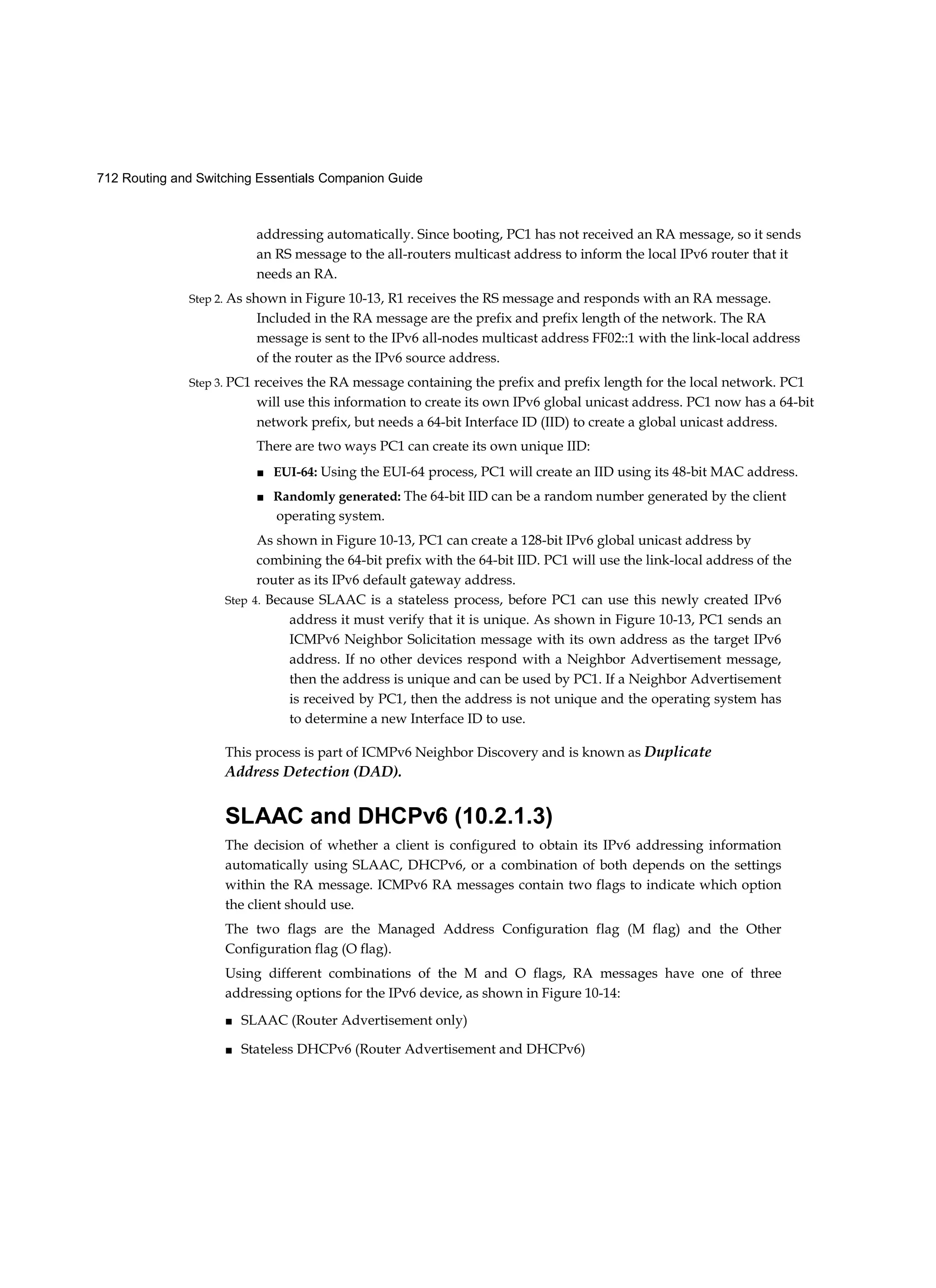 712 Routing and Switching Essentials Companion Guide
addressing automatically. Since booting, PC1 has not received an RA message, so it sends
an RS message to the all-routers multicast address to inform the local IPv6 router that it
needs an RA.
Step 2. As shown in Figure 10-13, R1 receives the RS message and responds with an RA message.
Included in the RA message are the prefix and prefix length of the network. The RA
message is sent to the IPv6 all-nodes multicast address FF02::1 with the link-local address
of the router as the IPv6 source address.
Step 3. PC1 receives the RA message containing the prefix and prefix length for the local network. PC1
will use this information to create its own IPv6 global unicast address. PC1 now has a 64-bit
network prefix, but needs a 64-bit Interface ID (IID) to create a global unicast address.
There are two ways PC1 can create its own unique IID:
■ EUI-64: Using the EUI-64 process, PC1 will create an IID using its 48-bit MAC address.
■ Randomly generated: The 64-bit IID can be a random number generated by the client
operating system.
As shown in Figure 10-13, PC1 can create a 128-bit IPv6 global unicast address by
combining the 64-bit prefix with the 64-bit IID. PC1 will use the link-local address of the
router as its IPv6 default gateway address.
Step 4. Because SLAAC is a stateless process, before PC1 can use this newly created IPv6
address it must verify that it is unique. As shown in Figure 10-13, PC1 sends an
ICMPv6 Neighbor Solicitation message with its own address as the target IPv6
address. If no other devices respond with a Neighbor Advertisement message,
then the address is unique and can be used by PC1. If a Neighbor Advertisement
is received by PC1, then the address is not unique and the operating system has
to determine a new Interface ID to use.
This process is part of ICMPv6 Neighbor Discovery and is known as Duplicate
Address Detection (DAD).
SLAAC and DHCPv6 (10.2.1.3)
The decision of whether a client is configured to obtain its IPv6 addressing information
automatically using SLAAC, DHCPv6, or a combination of both depends on the settings
within the RA message. ICMPv6 RA messages contain two flags to indicate which option
the client should use.
The two flags are the Managed Address Configuration flag (M flag) and the Other
Configuration flag (O flag).
Using different combinations of the M and O flags, RA messages have one of three
addressing options for the IPv6 device, as shown in Figure 10-14:
■ SLAAC (Router Advertisement only)
■ Stateless DHCPv6 (Router Advertisement and DHCPv6)
 