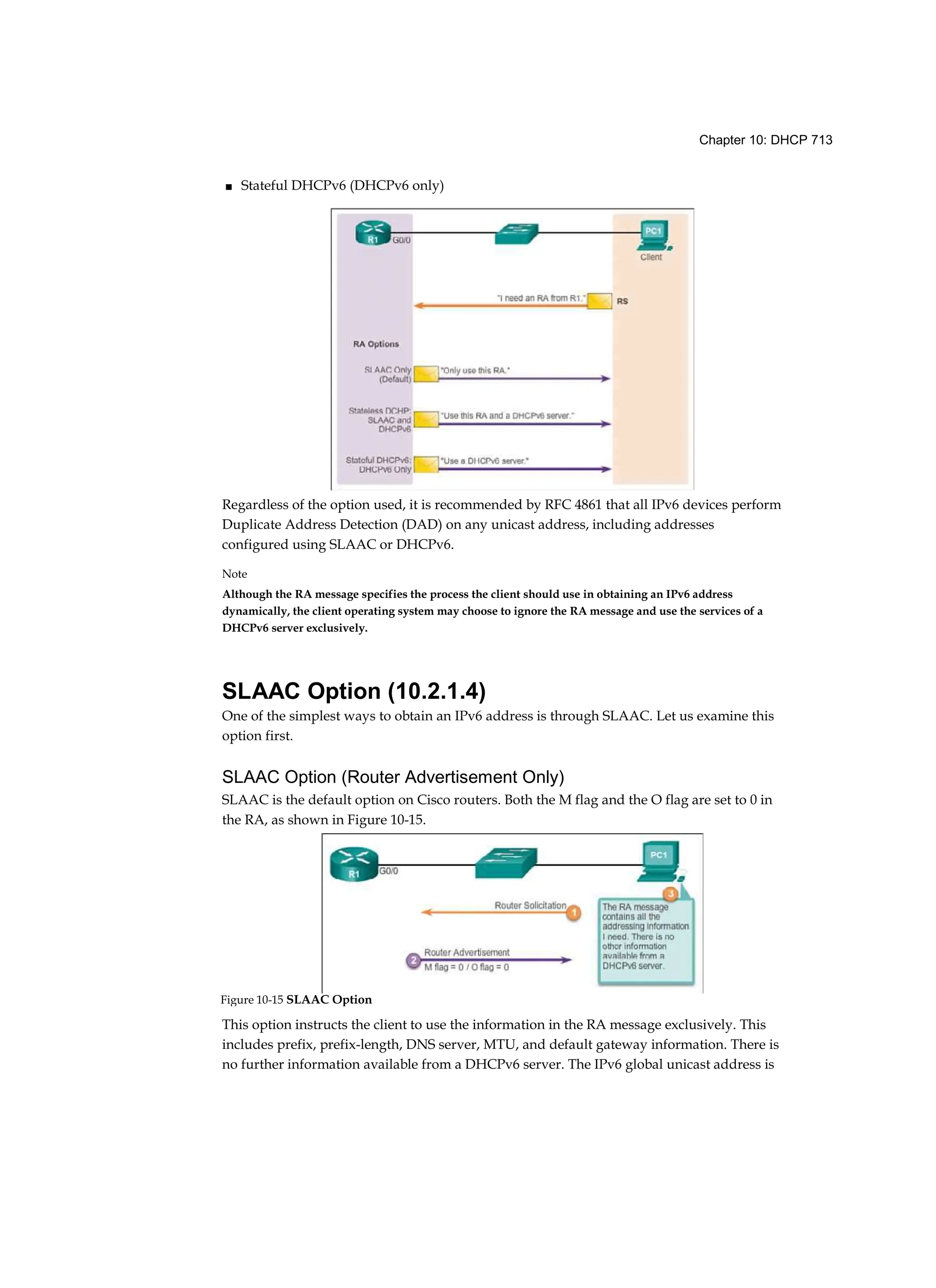 Chapter 10: DHCP 713
■ Stateful DHCPv6 (DHCPv6 only)
Regardless of the option used, it is recommended by RFC 4861 that all IPv6 devices perform
Duplicate Address Detection (DAD) on any unicast address, including addresses
configured using SLAAC or DHCPv6.
Note
Although the RA message specifies the process the client should use in obtaining an IPv6 address
dynamically, the client operating system may choose to ignore the RA message and use the services of a
DHCPv6 server exclusively.
SLAAC Option (10.2.1.4)
One of the simplest ways to obtain an IPv6 address is through SLAAC. Let us examine this
option first.
SLAAC Option (Router Advertisement Only)
SLAAC is the default option on Cisco routers. Both the M flag and the O flag are set to 0 in
the RA, as shown in Figure 10-15.
This option instructs the client to use the information in the RA message exclusively. This
includes prefix, prefix-length, DNS server, MTU, and default gateway information. There is
no further information available from a DHCPv6 server. The IPv6 global unicast address is
Figure 10-15 SLAAC Option
 
