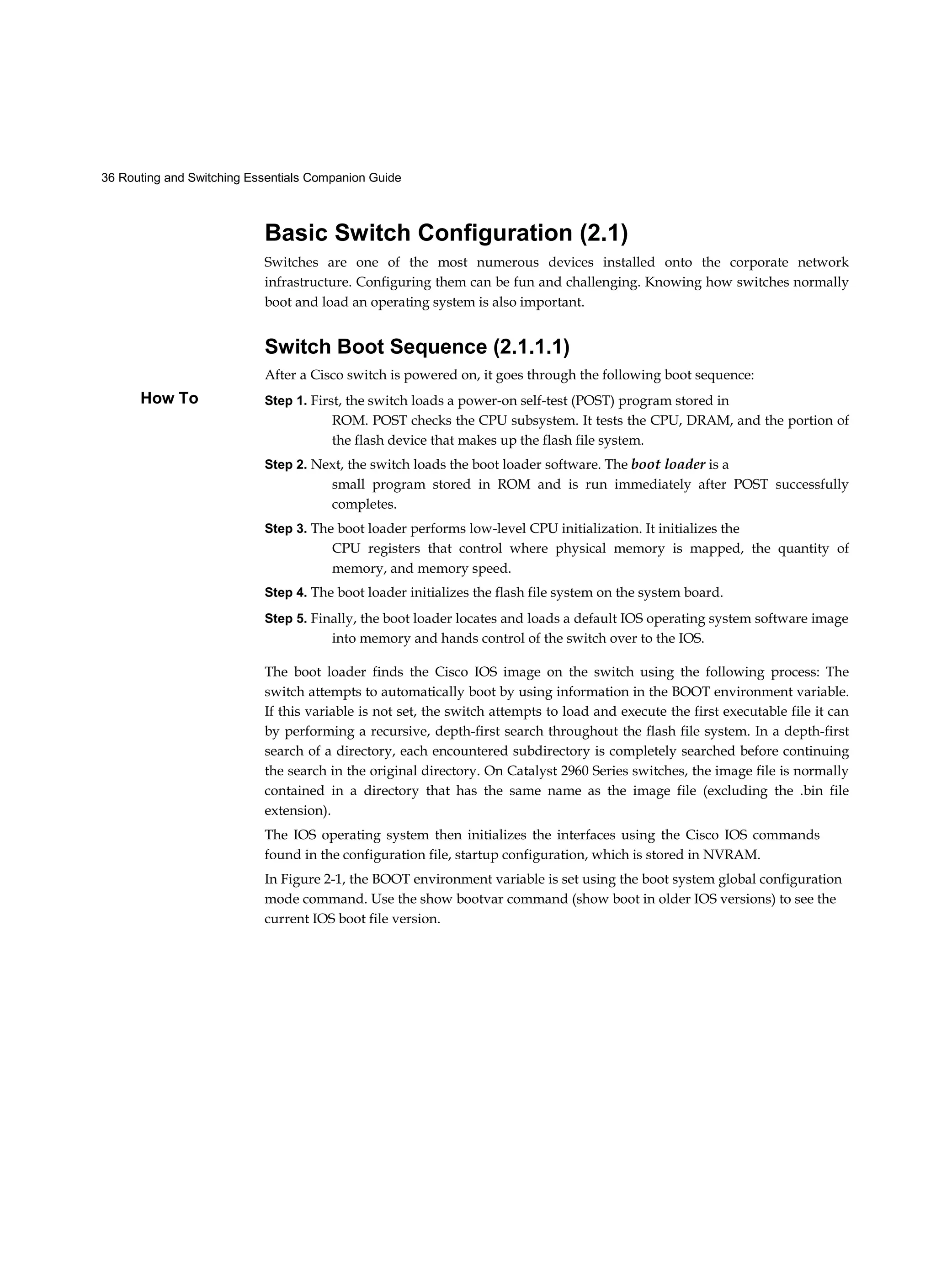 36 Routing and Switching Essentials Companion Guide
How To
Basic Switch Configuration (2.1)
Switches are one of the most numerous devices installed onto the corporate network
infrastructure. Configuring them can be fun and challenging. Knowing how switches normally
boot and load an operating system is also important.
Switch Boot Sequence (2.1.1.1)
After a Cisco switch is powered on, it goes through the following boot sequence:
Step 1. First, the switch loads a power-on self-test (POST) program stored in
ROM. POST checks the CPU subsystem. It tests the CPU, DRAM, and the portion of
the flash device that makes up the flash file system.
Step 2. Next, the switch loads the boot loader software. The boot loader is a
small program stored in ROM and is run immediately after POST successfully
completes.
Step 3. The boot loader performs low-level CPU initialization. It initializes the
CPU registers that control where physical memory is mapped, the quantity of
memory, and memory speed.
Step 4. The boot loader initializes the flash file system on the system board.
Step 5. Finally, the boot loader locates and loads a default IOS operating system software image
into memory and hands control of the switch over to the IOS.
The boot loader finds the Cisco IOS image on the switch using the following process: The
switch attempts to automatically boot by using information in the BOOT environment variable.
If this variable is not set, the switch attempts to load and execute the first executable file it can
by performing a recursive, depth-first search throughout the flash file system. In a depth-first
search of a directory, each encountered subdirectory is completely searched before continuing
the search in the original directory. On Catalyst 2960 Series switches, the image file is normally
contained in a directory that has the same name as the image file (excluding the .bin file
extension).
The IOS operating system then initializes the interfaces using the Cisco IOS commands
found in the configuration file, startup configuration, which is stored in NVRAM.
In Figure 2-1, the BOOT environment variable is set using the boot system global configuration
mode command. Use the show bootvar command (show boot in older IOS versions) to see the
current IOS boot file version.
 