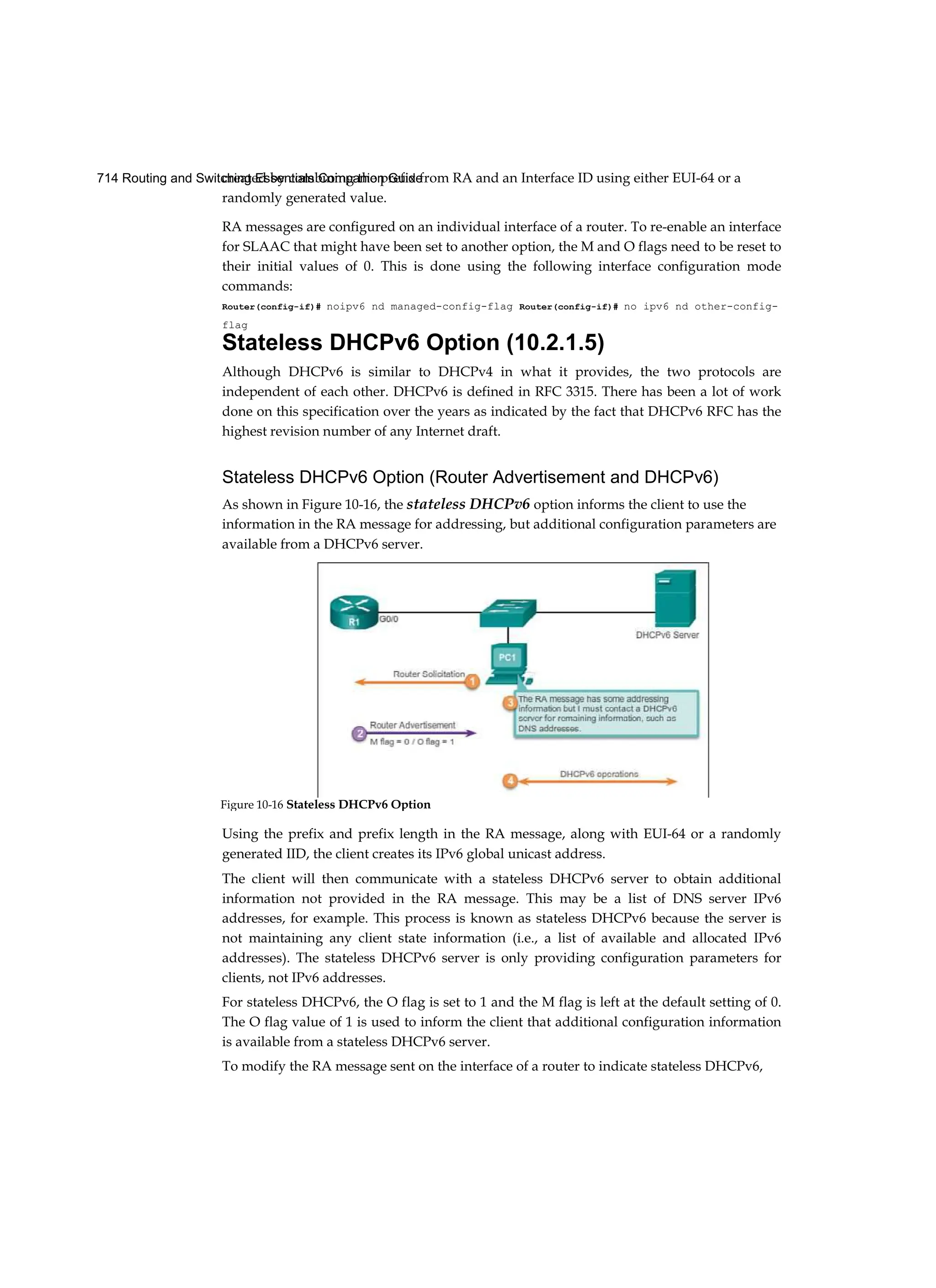 714 Routing and Switching Essentials Companion Guide
created by combining the prefix from RA and an Interface ID using either EUI-64 or a
randomly generated value.
RA messages are configured on an individual interface of a router. To re-enable an interface
for SLAAC that might have been set to another option, the M and O flags need to be reset to
their initial values of 0. This is done using the following interface configuration mode
commands:
Router(config-if)# noipv6 nd managed-config-flag Router(config-if)# no ipv6 nd other-config-
flag
Stateless DHCPv6 Option (10.2.1.5)
Although DHCPv6 is similar to DHCPv4 in what it provides, the two protocols are
independent of each other. DHCPv6 is defined in RFC 3315. There has been a lot of work
done on this specification over the years as indicated by the fact that DHCPv6 RFC has the
highest revision number of any Internet draft.
Stateless DHCPv6 Option (Router Advertisement and DHCPv6)
As shown in Figure 10-16, the stateless DHCPv6 option informs the client to use the
information in the RA message for addressing, but additional configuration parameters are
available from a DHCPv6 server.
Using the prefix and prefix length in the RA message, along with EUI-64 or a randomly
generated IID, the client creates its IPv6 global unicast address.
The client will then communicate with a stateless DHCPv6 server to obtain additional
information not provided in the RA message. This may be a list of DNS server IPv6
addresses, for example. This process is known as stateless DHCPv6 because the server is
not maintaining any client state information (i.e., a list of available and allocated IPv6
addresses). The stateless DHCPv6 server is only providing configuration parameters for
clients, not IPv6 addresses.
For stateless DHCPv6, the O flag is set to 1 and the M flag is left at the default setting of 0.
The O flag value of 1 is used to inform the client that additional configuration information
is available from a stateless DHCPv6 server.
To modify the RA message sent on the interface of a router to indicate stateless DHCPv6,
Figure 10-16 Stateless DHCPv6 Option
 