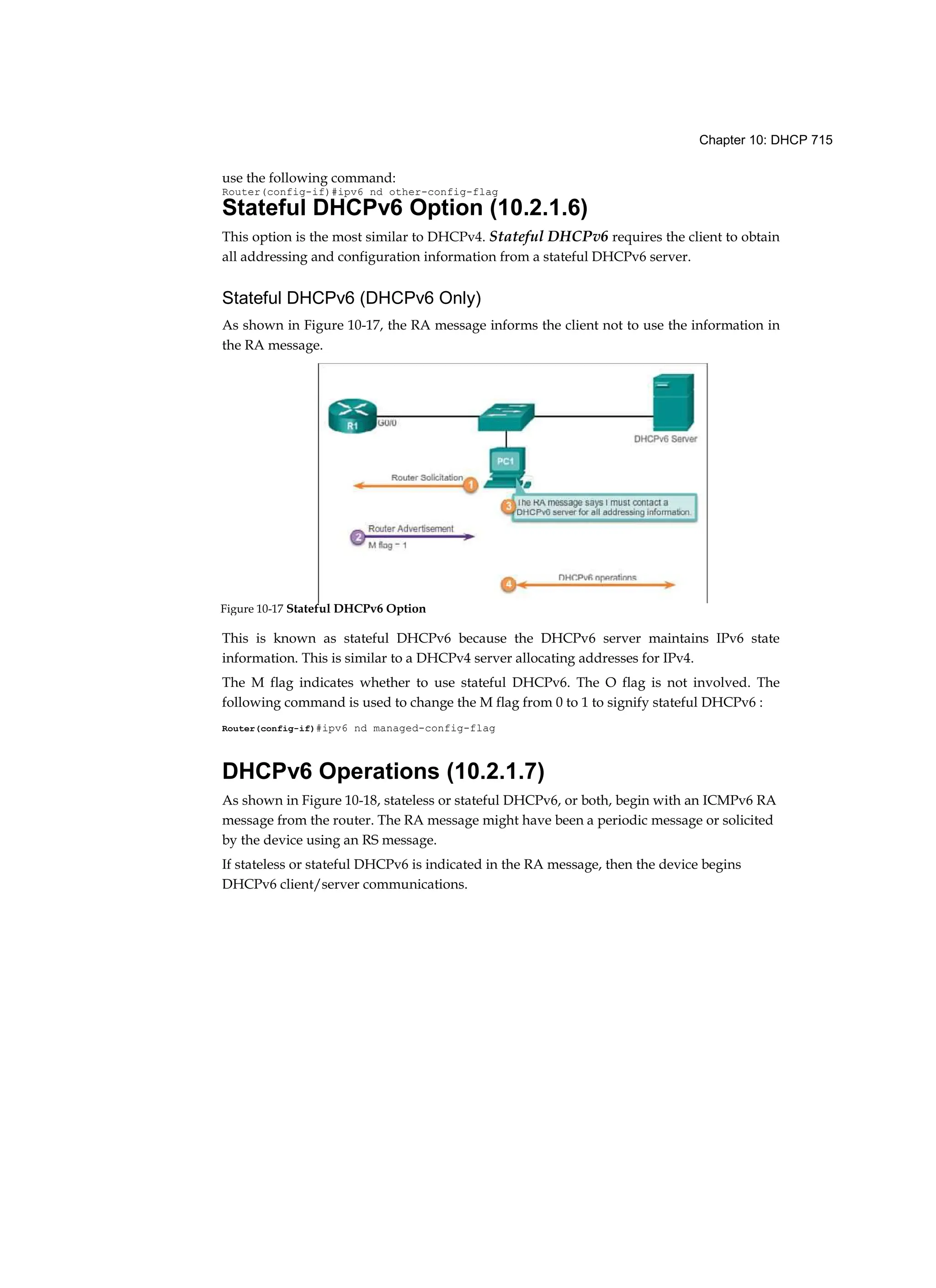 Chapter 10: DHCP 715
use the following command:
Router(config-if)#ipv6 nd other-config-flag
Stateful DHCPv6 Option (10.2.1.6)
This option is the most similar to DHCPv4. Stateful DHCPv6 requires the client to obtain
all addressing and configuration information from a stateful DHCPv6 server.
Stateful DHCPv6 (DHCPv6 Only)
As shown in Figure 10-17, the RA message informs the client not to use the information in
the RA message.
This is known as stateful DHCPv6 because the DHCPv6 server maintains IPv6 state
information. This is similar to a DHCPv4 server allocating addresses for IPv4.
The M flag indicates whether to use stateful DHCPv6. The O flag is not involved. The
following command is used to change the M flag from 0 to 1 to signify stateful DHCPv6 :
Router(config-if)#ipv6 nd managed-config-flag
DHCPv6 Operations (10.2.1.7)
As shown in Figure 10-18, stateless or stateful DHCPv6, or both, begin with an ICMPv6 RA
message from the router. The RA message might have been a periodic message or solicited
by the device using an RS message.
If stateless or stateful DHCPv6 is indicated in the RA message, then the device begins
DHCPv6 client/server communications.
Figure 10-17 Stateful DHCPv6 Option
 