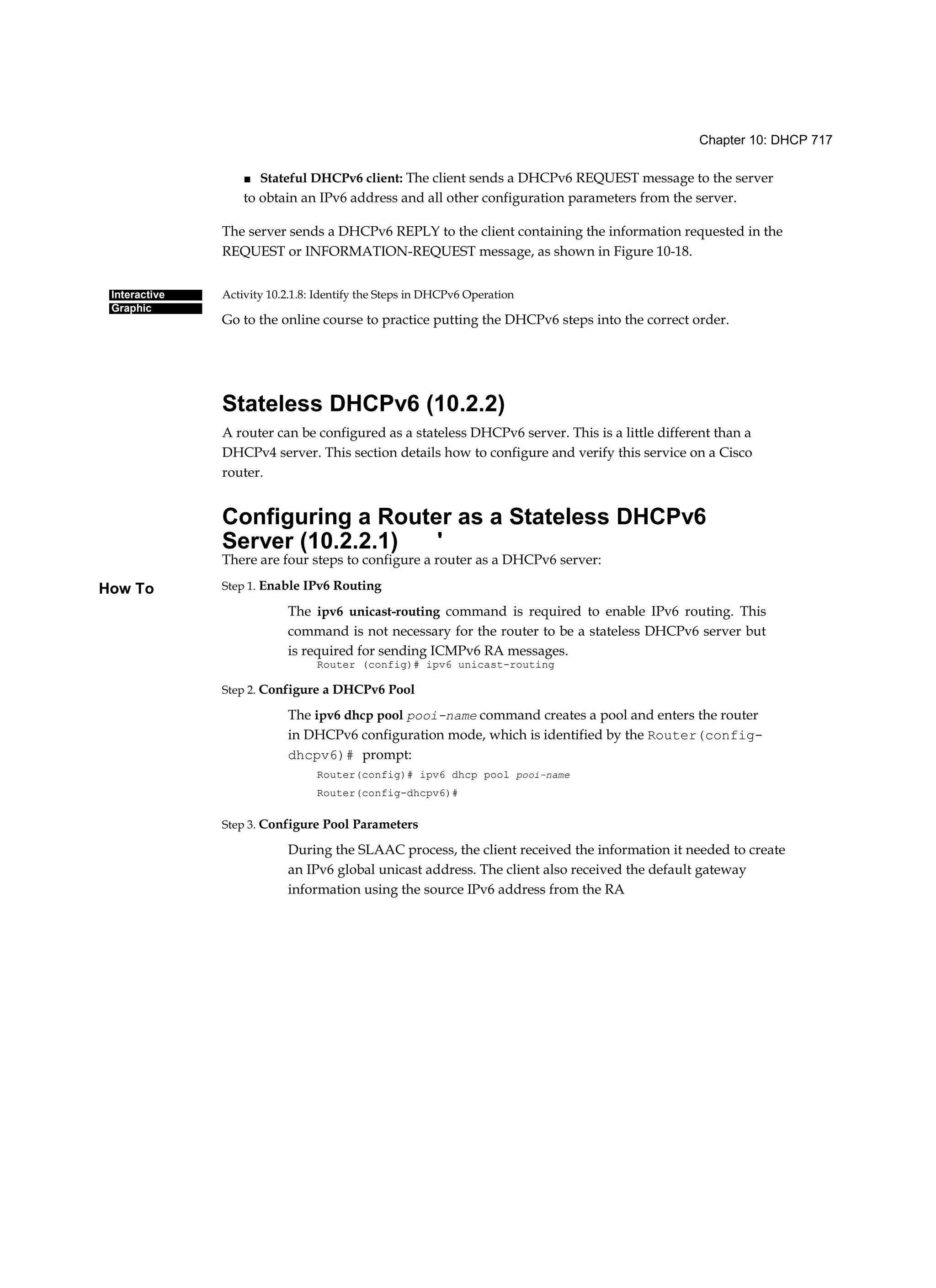 Chapter 10: DHCP 717
Interactive
Graphic
How To
■ Stateful DHCPv6 client: The client sends a DHCPv6 REQUEST message to the server
to obtain an IPv6 address and all other configuration parameters from the server.
The server sends a DHCPv6 REPLY to the client containing the information requested in the
REQUEST or INFORMATION-REQUEST message, as shown in Figure 10-18.
Activity 10.2.1.8: Identify the Steps in DHCPv6 Operation
Go to the online course to practice putting the DHCPv6 steps into the correct order.
Stateless DHCPv6 (10.2.2)
A router can be configured as a stateless DHCPv6 server. This is a little different than a
DHCPv4 server. This section details how to configure and verify this service on a Cisco
router.
Configuring a Router as a Stateless DHCPv6
Server (10.2.2.1) '
There are four steps to configure a router as a DHCPv6 server:
Step 1. Enable IPv6 Routing
The ipv6 unicast-routing command is required to enable IPv6 routing. This
command is not necessary for the router to be a stateless DHCPv6 server but
is required for sending ICMPv6 RA messages.
Router (config)# ipv6 unicast-routing
Step 2. Configure a DHCPv6 Pool
The ipv6 dhcp pool pooi-name command creates a pool and enters the router
in DHCPv6 configuration mode, which is identified by the Router(config-
dhcpv6)# prompt:
Router(config)# ipv6 dhcp pool pooi-name
Router(config-dhcpv6)#
Step 3. Configure Pool Parameters
During the SLAAC process, the client received the information it needed to create
an IPv6 global unicast address. The client also received the default gateway
information using the source IPv6 address from the RA
 