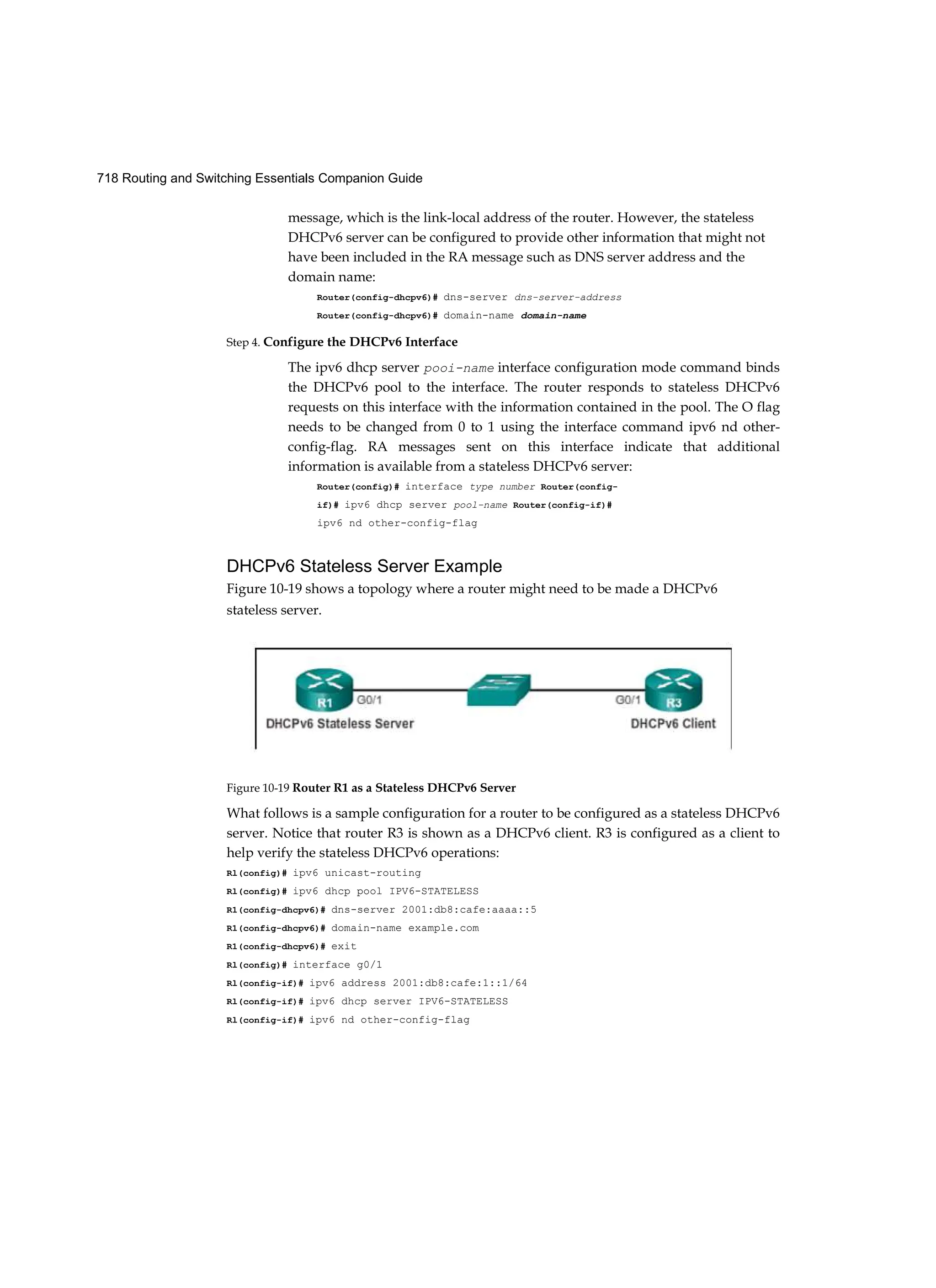 718 Routing and Switching Essentials Companion Guide
message, which is the link-local address of the router. However, the stateless
DHCPv6 server can be configured to provide other information that might not
have been included in the RA message such as DNS server address and the
domain name:
Router(config-dhcpv6)# dns-server dns-server-address
Router(config-dhcpv6)# domain-name domain-name
Step 4. Configure the DHCPv6 Interface
The ipv6 dhcp server pooi-name interface configuration mode command binds
the DHCPv6 pool to the interface. The router responds to stateless DHCPv6
requests on this interface with the information contained in the pool. The O flag
needs to be changed from 0 to 1 using the interface command ipv6 nd other-
config-flag. RA messages sent on this interface indicate that additional
information is available from a stateless DHCPv6 server:
Router(config)# interface type number Router(config-
if)# ipv6 dhcp server pool-name Router(config-if)#
ipv6 nd other-config-flag
DHCPv6 Stateless Server Example
Figure 10-19 shows a topology where a router might need to be made a DHCPv6
stateless server.
Figure 10-19 Router R1 as a Stateless DHCPv6 Server
What follows is a sample configuration for a router to be configured as a stateless DHCPv6
server. Notice that router R3 is shown as a DHCPv6 client. R3 is configured as a client to
help verify the stateless DHCPv6 operations:
Rl(config)# ipv6 unicast-routing
Rl(config)# ipv6 dhcp pool IPV6-STATELESS
R1(config-dhcpv6)# dns-server 2001:db8:cafe:aaaa::5
R1(config-dhcpv6)# domain-name example.com
R1(config-dhcpv6)# exit
Rl(config)# interface g0/1
Rl(config-if)# ipv6 address 2001:db8:cafe:1::1/64
Rl(config-if)# ipv6 dhcp server IPV6-STATELESS
Rl(config-if)# ipv6 nd other-config-flag
 