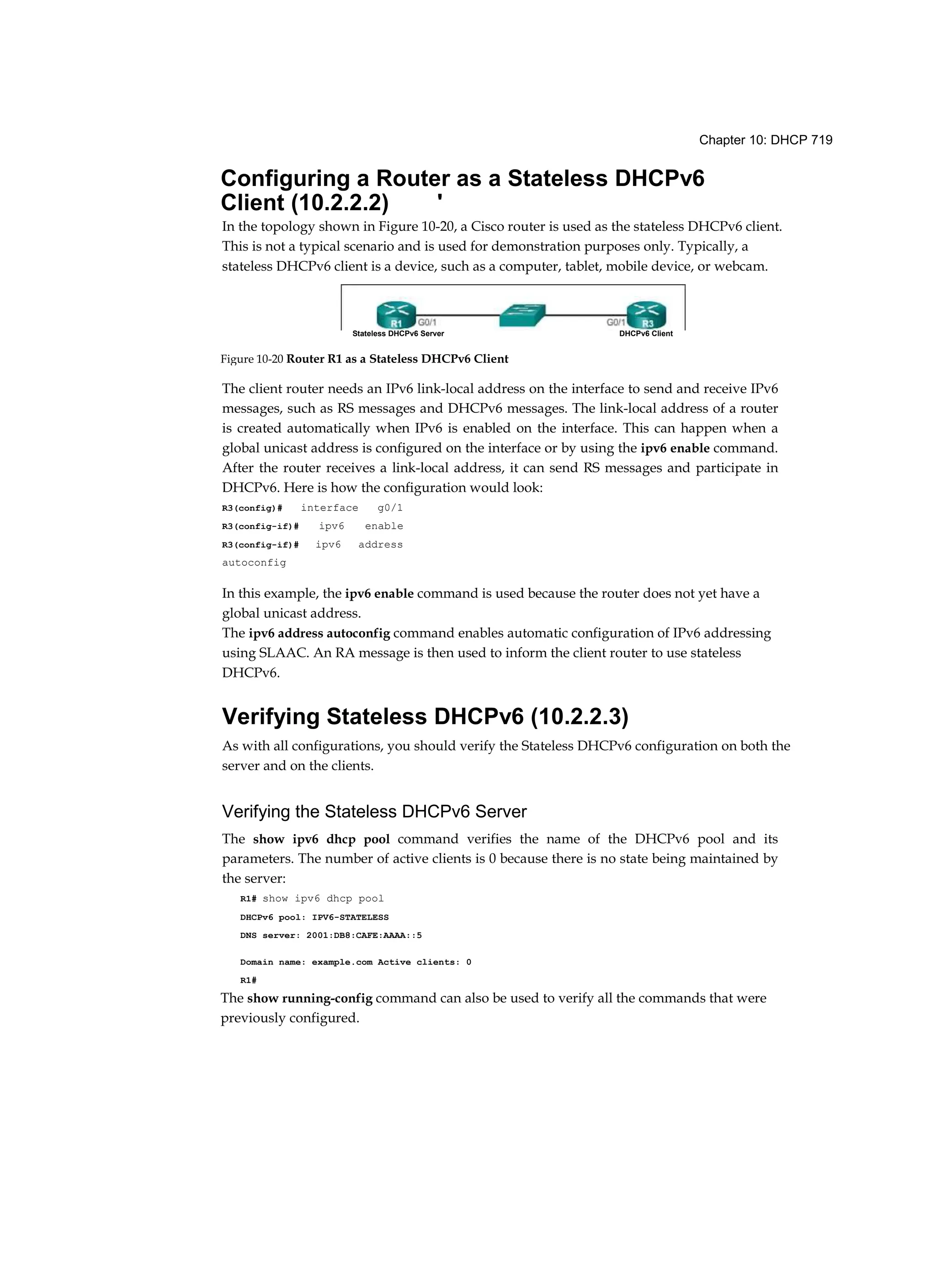Chapter 10: DHCP 719
Configuring a Router as a Stateless DHCPv6
Client (10.2.2.2) '
In the topology shown in Figure 10-20, a Cisco router is used as the stateless DHCPv6 client.
This is not a typical scenario and is used for demonstration purposes only. Typically, a
stateless DHCPv6 client is a device, such as a computer, tablet, mobile device, or webcam.
The client router needs an IPv6 link-local address on the interface to send and receive IPv6
messages, such as RS messages and DHCPv6 messages. The link-local address of a router
is created automatically when IPv6 is enabled on the interface. This can happen when a
global unicast address is configured on the interface or by using the ipv6 enable command.
After the router receives a link-local address, it can send RS messages and participate in
DHCPv6. Here is how the configuration would look:
R3(config)# interface g0/1
R3(config-if)# ipv6 enable
R3(config-if)# ipv6 address
autoconfig
In this example, the ipv6 enable command is used because the router does not yet have a
global unicast address.
The ipv6 address autoconfig command enables automatic configuration of IPv6 addressing
using SLAAC. An RA message is then used to inform the client router to use stateless
DHCPv6.
Verifying Stateless DHCPv6 (10.2.2.3)
As with all configurations, you should verify the Stateless DHCPv6 configuration on both the
server and on the clients.
Verifying the Stateless DHCPv6 Server
The show ipv6 dhcp pool command verifies the name of the DHCPv6 pool and its
parameters. The number of active clients is 0 because there is no state being maintained by
the server:
R1# show ipv6 dhcp pool
DHCPv6 pool: IPV6-STATELESS
DNS server: 2001:DB8:CAFE:AAAA::5
Domain name: example.com Active clients: 0
R1#
The show running-config command can also be used to verify all the commands that were
previously configured.
Stateless DHCPv6 Server DHCPv6 Client
Figure 10-20 Router R1 as a Stateless DHCPv6 Client
 