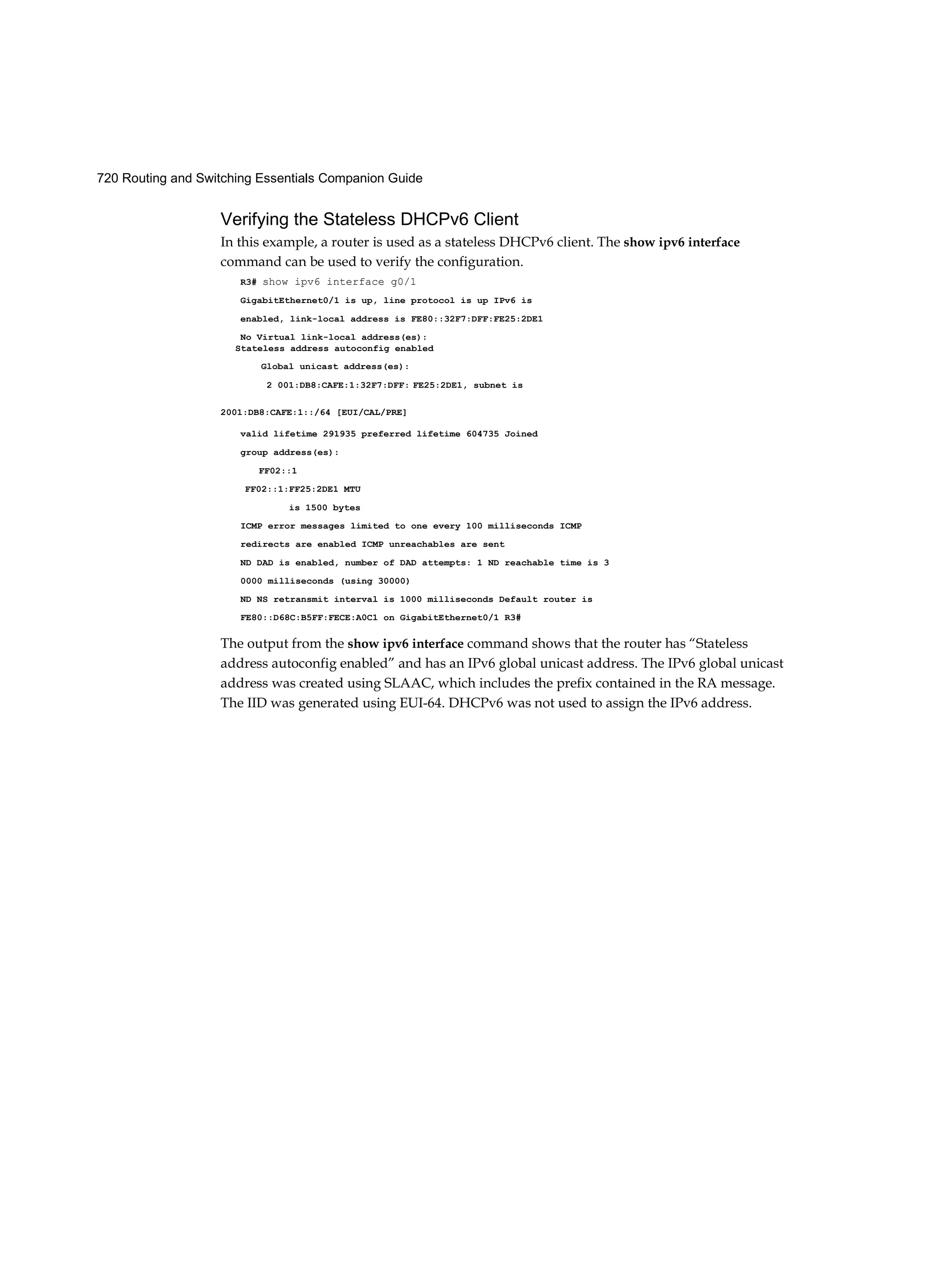 720 Routing and Switching Essentials Companion Guide
Verifying the Stateless DHCPv6 Client
In this example, a router is used as a stateless DHCPv6 client. The show ipv6 interface
command can be used to verify the configuration.
R3# show ipv6 interface g0/1
GigabitEthernet0/1 is up, line protocol is up IPv6 is
enabled, link-local address is FE80::32F7:DFF:FE25:2DE1
No Virtual link-local address(es):
valid lifetime 291935 preferred lifetime 604735 Joined
group address(es):
FF02::1
FF02::1:FF25:2DE1 MTU
is 1500 bytes
ICMP error messages limited to one every 100 milliseconds ICMP
redirects are enabled ICMP unreachables are sent
ND DAD is enabled, number of DAD attempts: 1 ND reachable time is 3
0000 milliseconds (using 30000)
ND NS retransmit interval is 1000 milliseconds Default router is
FE80::D68C:B5FF:FECE:A0C1 on GigabitEthernet0/1 R3#
The output from the show ipv6 interface command shows that the router has “Stateless
address autoconfig enabled” and has an IPv6 global unicast address. The IPv6 global unicast
address was created using SLAAC, which includes the prefix contained in the RA message.
The IID was generated using EUI-64. DHCPv6 was not used to assign the IPv6 address.
Stateless address autoconfig enabled
Global unicast address(es):
2 001:DB8:CAFE:1:32F7:DFF: FE25:2DE1, subnet is
2001:DB8:CAFE:1::/64 [EUI/CAL/PRE]
 