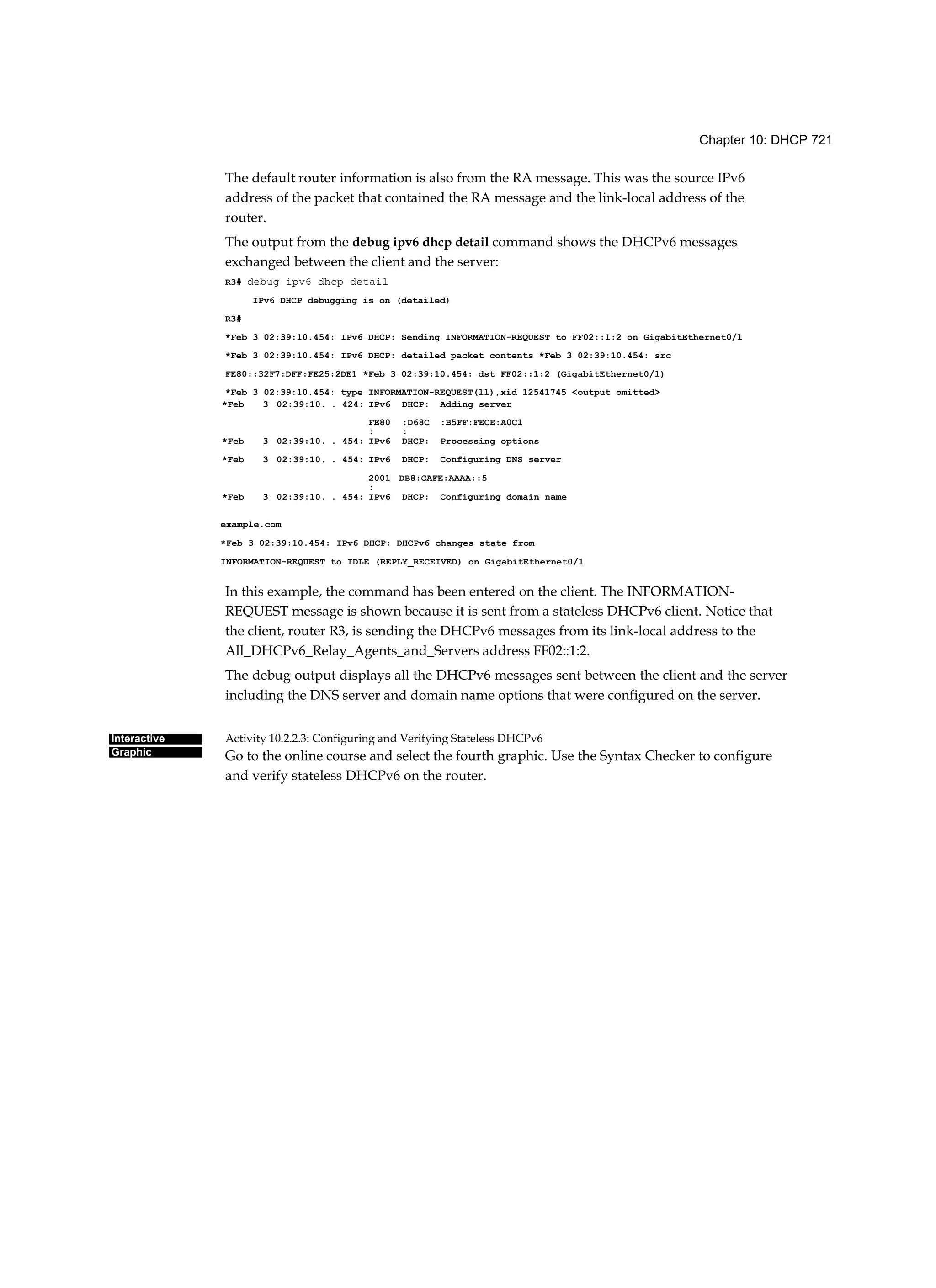 Chapter 10: DHCP 721
Interactive
Graphic
The default router information is also from the RA message. This was the source IPv6
address of the packet that contained the RA message and the link-local address of the
router.
The output from the debug ipv6 dhcp detail command shows the DHCPv6 messages
exchanged between the client and the server:
R3# debug ipv6 dhcp detail
IPv6 DHCP debugging is on (detailed)
R3#
*Feb 3 02:39:10.454: IPv6 DHCP: Sending INFORMATION-REQUEST to FF02::1:2 on GigabitEthernet0/l
*Feb 3 02:39:10.454: IPv6 DHCP: detailed packet contents *Feb 3 02:39:10.454: src
FE80::32F7:DFF:FE25:2DE1 *Feb 3 02:39:10.454: dst FF02::1:2 (GigabitEthernet0/l)
*Feb 3 02:39:10.454: type INFORMATION-REQUEST(ll),xid 12541745 <output omitted>
In this example, the command has been entered on the client. The INFORMATION-
REQUEST message is shown because it is sent from a stateless DHCPv6 client. Notice that
the client, router R3, is sending the DHCPv6 messages from its link-local address to the
All_DHCPv6_Relay_Agents_and_Servers address FF02::1:2.
The debug output displays all the DHCPv6 messages sent between the client and the server
including the DNS server and domain name options that were configured on the server.
Activity 10.2.2.3: Configuring and Verifying Stateless DHCPv6
Go to the online course and select the fourth graphic. Use the Syntax Checker to configure
and verify stateless DHCPv6 on the router.
*Feb 3 02:39:10. . 424: IPv6 DHCP: Adding server
FE80
:
:D68C
:
:B5FF:FECE:A0C1
*Feb 3 02:39:10. . 454: IPv6 DHCP: Processing options
*Feb 3 02:39:10. . 454: IPv6 DHCP: Configuring DNS server
2001
:
DB8:CAFE:AAAA::5
*Feb 3 02:39:10. . 454: IPv6 DHCP: Configuring domain name
example.com
*Feb 3 02:39:10.454: IPv6 DHCP: DHCPv6 changes state from
INFORMATION-REQUEST to IDLE (REPLY_RECEIVED) on GigabitEthernet0/1
 