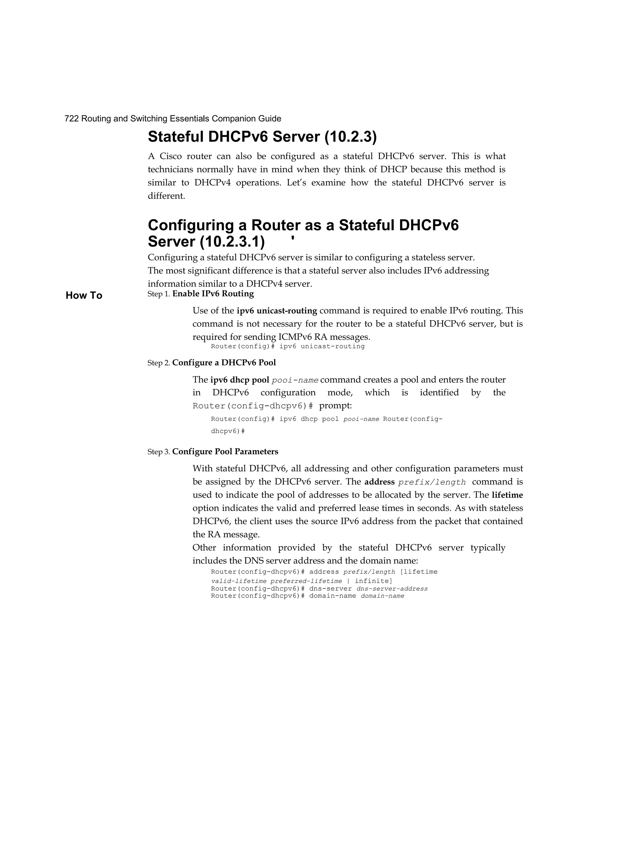 722 Routing and Switching Essentials Companion Guide
How To
Stateful DHCPv6 Server (10.2.3)
A Cisco router can also be configured as a stateful DHCPv6 server. This is what
technicians normally have in mind when they think of DHCP because this method is
similar to DHCPv4 operations. Let’s examine how the stateful DHCPv6 server is
different.
Configuring a Router as a Stateful DHCPv6
Server (10.2.3.1) '
Configuring a stateful DHCPv6 server is similar to configuring a stateless server.
The most significant difference is that a stateful server also includes IPv6 addressing
information similar to a DHCPv4 server.
Step 1. Enable IPv6 Routing
Use of the ipv6 unicast-routing command is required to enable IPv6 routing. This
command is not necessary for the router to be a stateful DHCPv6 server, but is
required for sending ICMPv6 RA messages.
Router(config)# ipv6 unicast-routing
Step 2. Configure a DHCPv6 Pool
The ipv6 dhcp pool pooi-name command creates a pool and enters the router
in DHCPv6 configuration mode, which is identified by the
Router(config-dhcpv6)# prompt:
Router(config)# ipv6 dhcp pool pooi-name Router(config-
dhcpv6)#
Step 3. Configure Pool Parameters
With stateful DHCPv6, all addressing and other configuration parameters must
be assigned by the DHCPv6 server. The address prefix/length command is
used to indicate the pool of addresses to be allocated by the server. The lifetime
option indicates the valid and preferred lease times in seconds. As with stateless
DHCPv6, the client uses the source IPv6 address from the packet that contained
the RA message.
Other information provided by the stateful DHCPv6 server typically
includes the DNS server address and the domain name:
Router(config-dhcpv6)# address prefix/length [lifetime
valid-lifetime preferred-lifetime | infinite]
Router(config-dhcpv6)# dns-server dns-server-address
Router(config-dhcpv6)# domain-name domain-name
 
