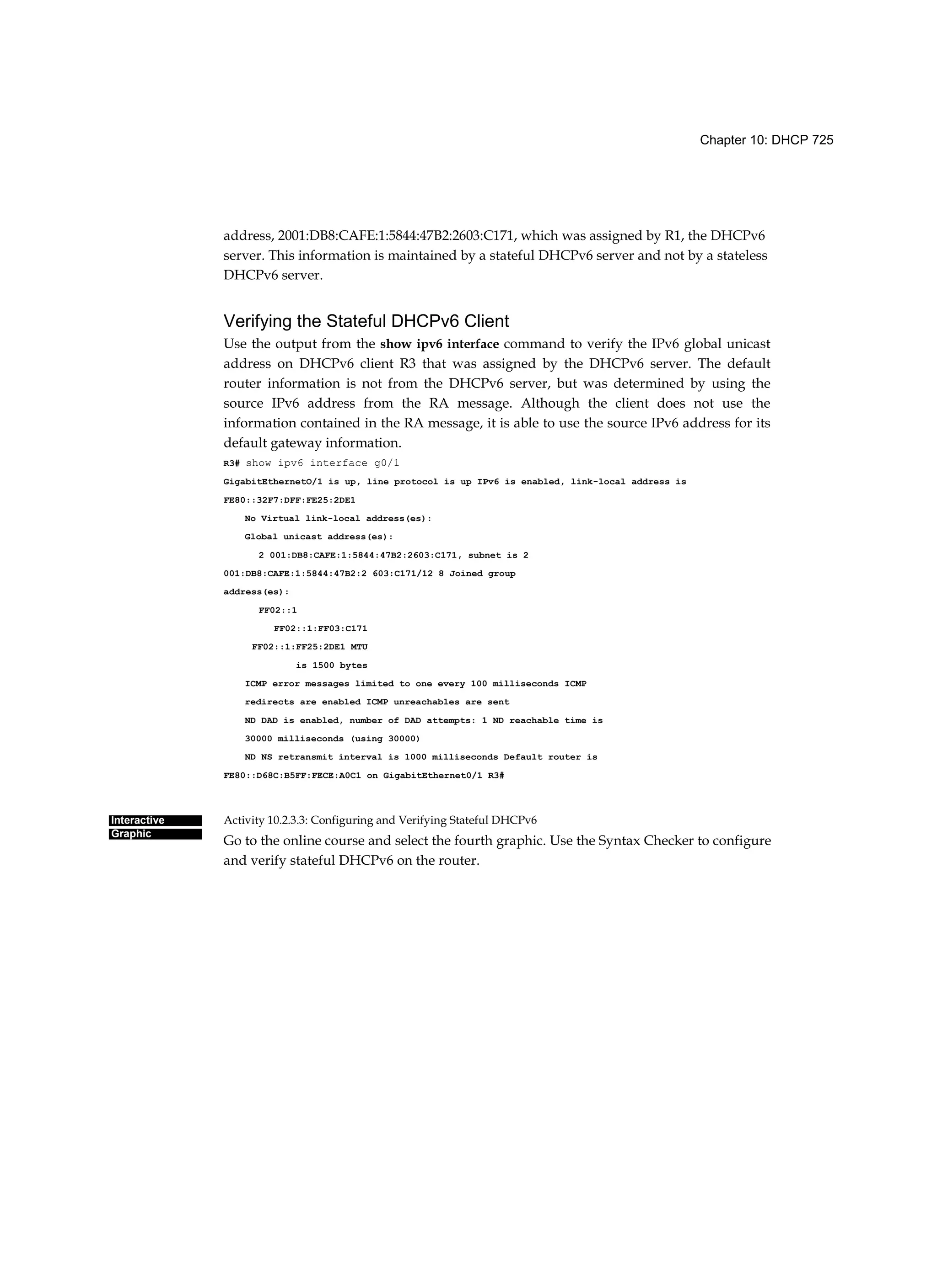 Chapter 10: DHCP 725
Interactive
Graphic
address, 2001:DB8:CAFE:1:5844:47B2:2603:C171, which was assigned by R1, the DHCPv6
server. This information is maintained by a stateful DHCPv6 server and not by a stateless
DHCPv6 server.
Verifying the Stateful DHCPv6 Client
Use the output from the show ipv6 interface command to verify the IPv6 global unicast
address on DHCPv6 client R3 that was assigned by the DHCPv6 server. The default
router information is not from the DHCPv6 server, but was determined by using the
source IPv6 address from the RA message. Although the client does not use the
information contained in the RA message, it is able to use the source IPv6 address for its
default gateway information.
R3# show ipv6 interface g0/1
GigabitEthernetO/1 is up, line protocol is up IPv6 is enabled, link-local address is
FE80::32F7:DFF:FE25:2DE1
No Virtual link-local address(es):
Global unicast address(es):
2 001:DB8:CAFE:1:5844:47B2:2603:C171, subnet is 2
001:DB8:CAFE:1:5844:47B2:2 603:C171/12 8 Joined group
address(es):
FF02::1
FF02::1:FF03:C171
FF02::1:FF25:2DE1 MTU
is 1500 bytes
ICMP error messages limited to one every 100 milliseconds ICMP
redirects are enabled ICMP unreachables are sent
ND DAD is enabled, number of DAD attempts: 1 ND reachable time is
30000 milliseconds (using 30000)
ND NS retransmit interval is 1000 milliseconds Default router is
FE80::D68C:B5FF:FECE:A0C1 on GigabitEthernet0/1 R3#
Activity 10.2.3.3: Configuring and Verifying Stateful DHCPv6
Go to the online course and select the fourth graphic. Use the Syntax Checker to configure
and verify stateful DHCPv6 on the router.
 