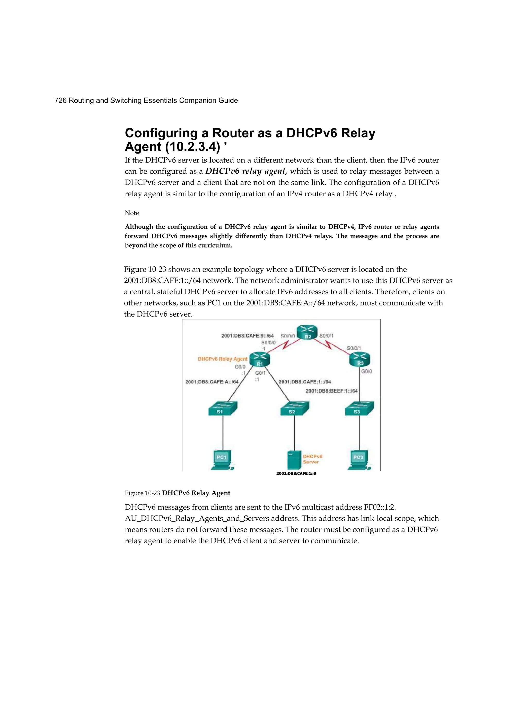 726 Routing and Switching Essentials Companion Guide
Configuring a Router as a DHCPv6 Relay
Agent (10.2.3.4) '
If the DHCPv6 server is located on a different network than the client, then the IPv6 router
can be configured as a DHCPv6 relay agent, which is used to relay messages between a
DHCPv6 server and a client that are not on the same link. The configuration of a DHCPv6
relay agent is similar to the configuration of an IPv4 router as a DHCPv4 relay .
Note
Although the configuration of a DHCPv6 relay agent is similar to DHCPv4, IPv6 router or relay agents
forward DHCPv6 messages slightly differently than DHCPv4 relays. The messages and the process are
beyond the scope of this curriculum.
Figure 10-23 DHCPv6 Relay Agent
DHCPv6 messages from clients are sent to the IPv6 multicast address FF02::1:2.
AU_DHCPv6_Relay_Agents_and_Servers address. This address has link-local scope, which
means routers do not forward these messages. The router must be configured as a DHCPv6
relay agent to enable the DHCPv6 client and server to communicate.
Figure 10-23 shows an example topology where a DHCPv6 server is located on the
2001:DB8:CAFE:1::/64 network. The network administrator wants to use this DHCPv6 server as
a central, stateful DHCPv6 server to allocate IPv6 addresses to all clients. Therefore, clients on
other networks, such as PC1 on the 2001:DB8:CAFE:A::/64 network, must communicate with
the DHCPv6 server.
2001:DB8:CAFE:1::6
 