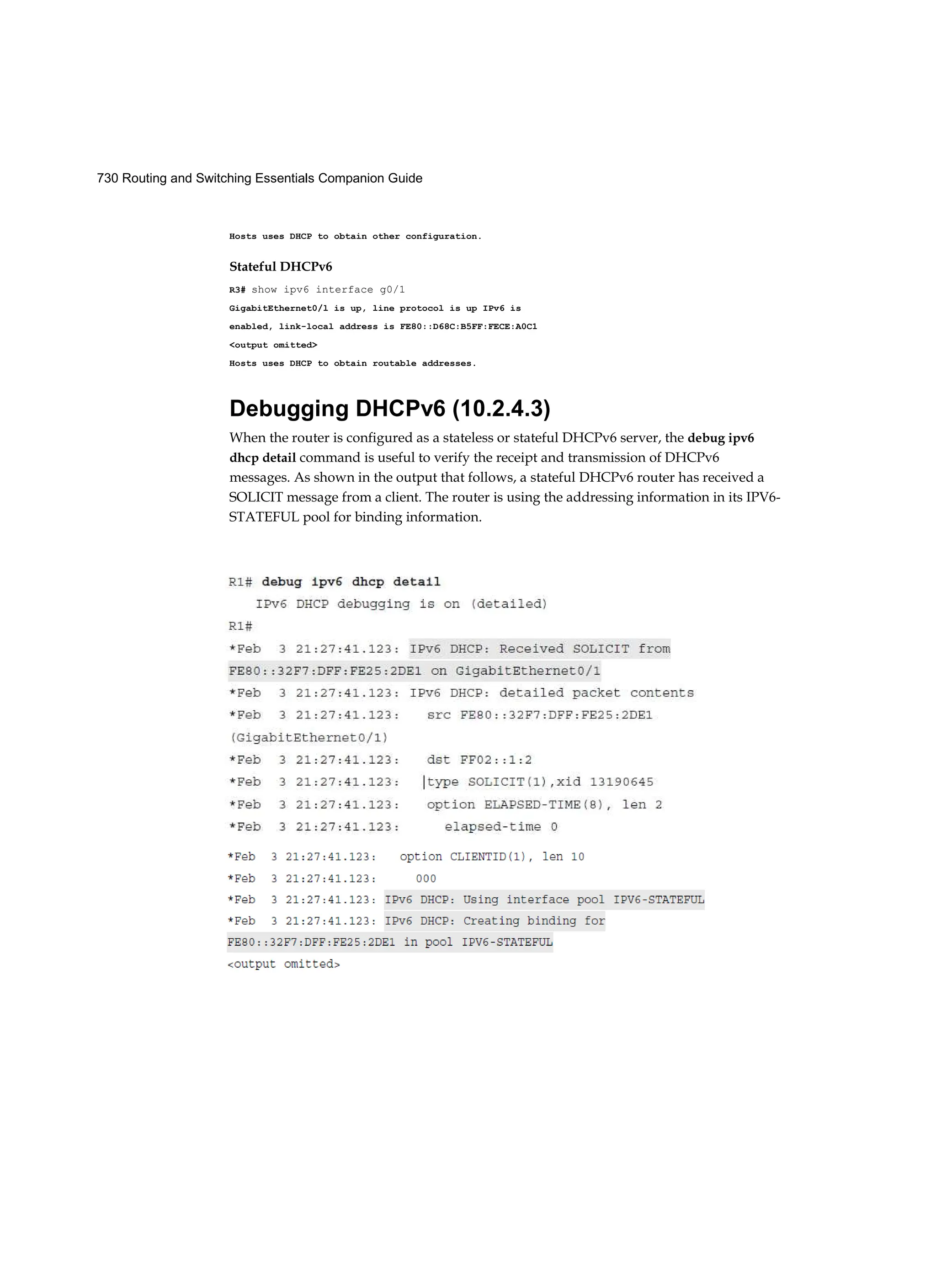 730 Routing and Switching Essentials Companion Guide
Hosts uses DHCP to obtain other configuration.
Stateful DHCPv6
R3# show ipv6 interface g0/1
GigabitEthernet0/l is up, line protocol is up IPv6 is
enabled, link-local address is FE80::D68C:B5FF:FECE:A0C1
<output omitted>
Hosts uses DHCP to obtain routable addresses.
Debugging DHCPv6 (10.2.4.3)
When the router is configured as a stateless or stateful DHCPv6 server, the debug ipv6
dhcp detail command is useful to verify the receipt and transmission of DHCPv6
messages. As shown in the output that follows, a stateful DHCPv6 router has received a
SOLICIT message from a client. The router is using the addressing information in its IPV6-
STATEFUL pool for binding information.
 