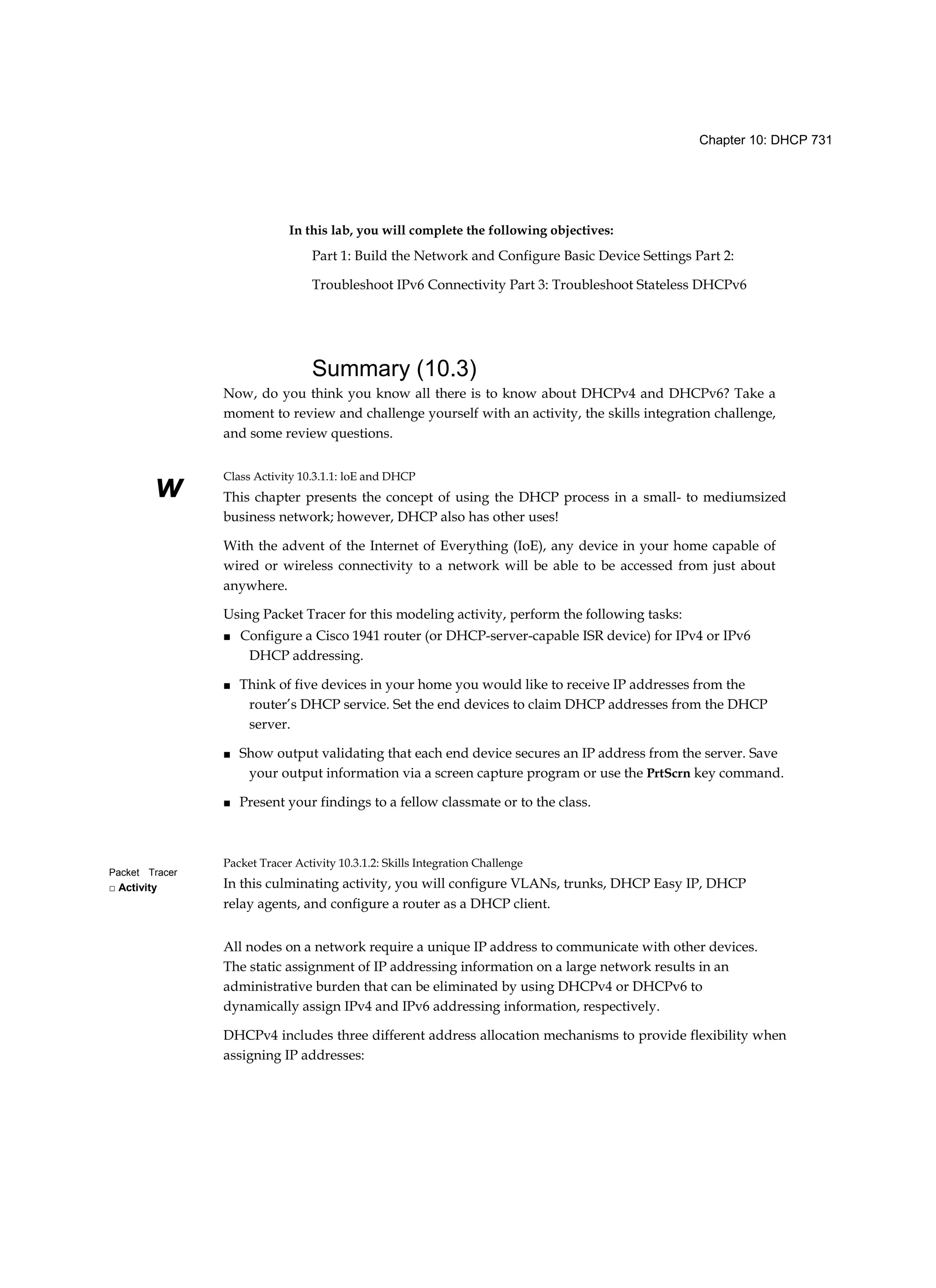 Chapter 10: DHCP 731
w
Packet Tracer
□ Activity
In this lab, you will complete the following objectives:
Part 1: Build the Network and Configure Basic Device Settings Part 2:
Troubleshoot IPv6 Connectivity Part 3: Troubleshoot Stateless DHCPv6
Summary (10.3)
Now, do you think you know all there is to know about DHCPv4 and DHCPv6? Take a
moment to review and challenge yourself with an activity, the skills integration challenge,
and some review questions.
Class Activity 10.3.1.1: loE and DHCP
This chapter presents the concept of using the DHCP process in a small- to mediumsized
business network; however, DHCP also has other uses!
With the advent of the Internet of Everything (IoE), any device in your home capable of
wired or wireless connectivity to a network will be able to be accessed from just about
anywhere.
Using Packet Tracer for this modeling activity, perform the following tasks:
■ Configure a Cisco 1941 router (or DHCP-server-capable ISR device) for IPv4 or IPv6
DHCP addressing.
■ Think of five devices in your home you would like to receive IP addresses from the
router’s DHCP service. Set the end devices to claim DHCP addresses from the DHCP
server.
■ Show output validating that each end device secures an IP address from the server. Save
your output information via a screen capture program or use the PrtScrn key command.
■ Present your findings to a fellow classmate or to the class.
Packet Tracer Activity 10.3.1.2: Skills Integration Challenge
In this culminating activity, you will configure VLANs, trunks, DHCP Easy IP, DHCP
relay agents, and configure a router as a DHCP client.
All nodes on a network require a unique IP address to communicate with other devices.
The static assignment of IP addressing information on a large network results in an
administrative burden that can be eliminated by using DHCPv4 or DHCPv6 to
dynamically assign IPv4 and IPv6 addressing information, respectively.
DHCPv4 includes three different address allocation mechanisms to provide flexibility when
assigning IP addresses:
 