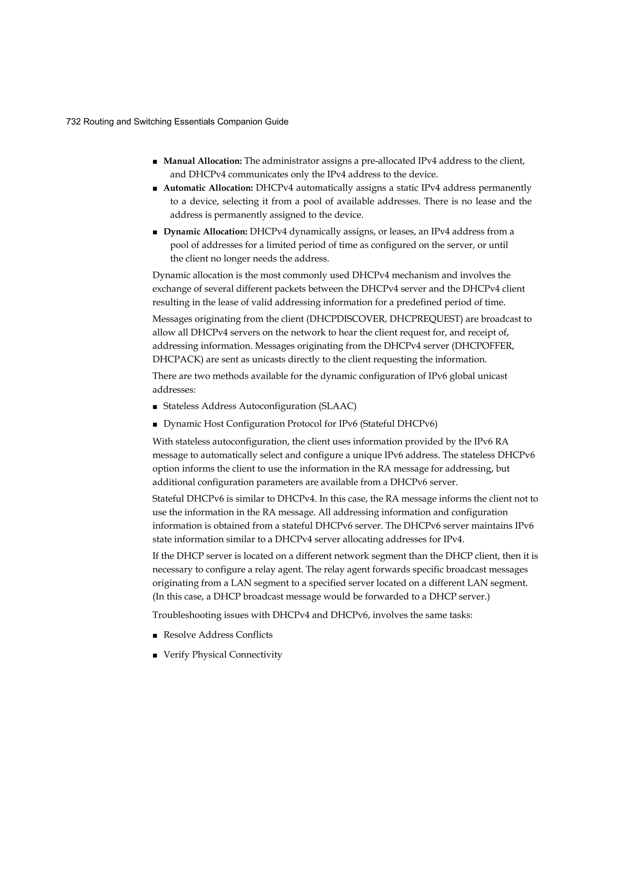732 Routing and Switching Essentials Companion Guide
■ Manual Allocation: The administrator assigns a pre-allocated IPv4 address to the client,
and DHCPv4 communicates only the IPv4 address to the device.
■ Automatic Allocation: DHCPv4 automatically assigns a static IPv4 address permanently
to a device, selecting it from a pool of available addresses. There is no lease and the
address is permanently assigned to the device.
■ Dynamic Allocation: DHCPv4 dynamically assigns, or leases, an IPv4 address from a
pool of addresses for a limited period of time as configured on the server, or until
the client no longer needs the address.
Dynamic allocation is the most commonly used DHCPv4 mechanism and involves the
exchange of several different packets between the DHCPv4 server and the DHCPv4 client
resulting in the lease of valid addressing information for a predefined period of time.
Messages originating from the client (DHCPDISCOVER, DHCPREQUEST) are broadcast to
allow all DHCPv4 servers on the network to hear the client request for, and receipt of,
addressing information. Messages originating from the DHCPv4 server (DHCPOFFER,
DHCPACK) are sent as unicasts directly to the client requesting the information.
There are two methods available for the dynamic configuration of IPv6 global unicast
addresses:
■ Stateless Address Autoconfiguration (SLAAC)
■ Dynamic Host Configuration Protocol for IPv6 (Stateful DHCPv6)
With stateless autoconfiguration, the client uses information provided by the IPv6 RA
message to automatically select and configure a unique IPv6 address. The stateless DHCPv6
option informs the client to use the information in the RA message for addressing, but
additional configuration parameters are available from a DHCPv6 server.
Stateful DHCPv6 is similar to DHCPv4. In this case, the RA message informs the client not to
use the information in the RA message. All addressing information and configuration
information is obtained from a stateful DHCPv6 server. The DHCPv6 server maintains IPv6
state information similar to a DHCPv4 server allocating addresses for IPv4.
If the DHCP server is located on a different network segment than the DHCP client, then it is
necessary to configure a relay agent. The relay agent forwards specific broadcast messages
originating from a LAN segment to a specified server located on a different LAN segment.
(In this case, a DHCP broadcast message would be forwarded to a DHCP server.)
Troubleshooting issues with DHCPv4 and DHCPv6, involves the same tasks:
■ Resolve Address Conflicts
■ Verify Physical Connectivity
 