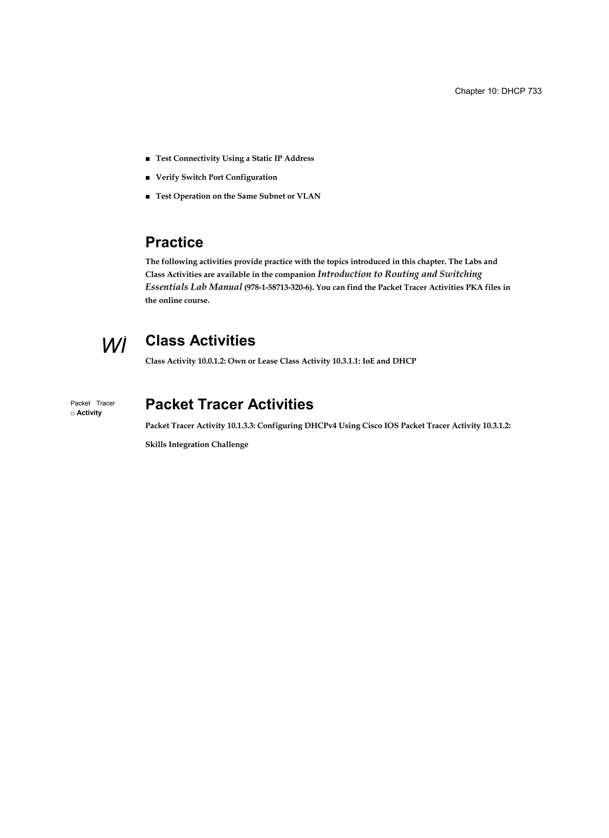Chapter 10: DHCP 733
WÍ
Packet Tracer
□ Activity
■ Test Connectivity Using a Static IP Address
■ Verify Switch Port Configuration
■ Test Operation on the Same Subnet or VLAN
Practice
The following activities provide practice with the topics introduced in this chapter. The Labs and
Class Activities are available in the companion Introduction to Routing and Switching
Essentials Lab Manual (978-1-58713-320-6). You can find the Packet Tracer Activities PKA files in
the online course.
Class Activities
Class Activity 10.0.1.2: Own or Lease Class Activity 10.3.1.1: IoE and DHCP
Packet Tracer Activities
Packet Tracer Activity 10.1.3.3: Configuring DHCPv4 Using Cisco IOS Packet Tracer Activity 10.3.1.2:
Skills Integration Challenge
 